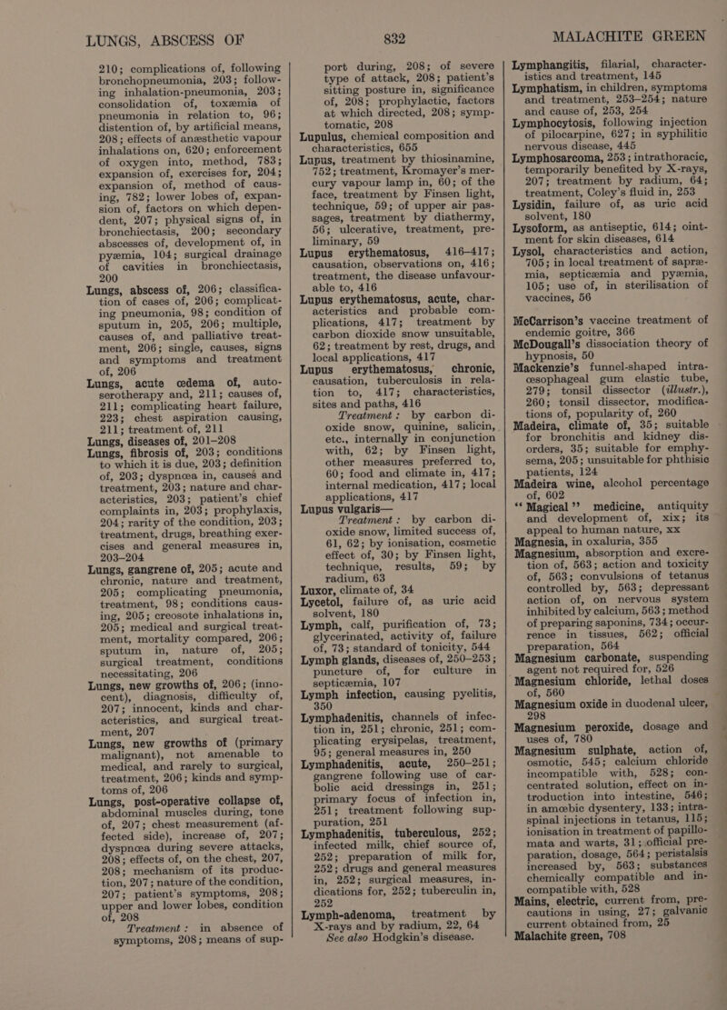 LUNGS, ABSCESS OF 210; complications of, following bronchopneumonia, 203; follow- ing inhalation-pneumonia, 203; consolidation of, toxemia of pneumonia in relation to, 96; distention of, by artificial means, 208; effects of anesthetic vapour inhalations on, 620; enforcement of oxygen into, method, 783; expansion of, exercises for, 204; expansion of, method of caus- ing, 782; lower lobes of, expan- sion of, factors on which depen- dent, 207; physical signs of, in bronchiectasis, 200; secondary abscesses of, development of, in pyemia, 104; surgical drainage of cavities in bronchiectasis, 200 Lungs, abscess of, 206; classifica- tion of cases of, 206; complicat- ing pneumonia, 98; condition of sputum in, 205, 206; multiple, causes of, and palliative treat- ment, 206; single, causes, signs and symptoms and treatment of, 206 Lungs, acute cedema of, auto- serotherapy and, 211; causes of, 211; complicating heart failure, 223; chest aspiration causing, 211; treatment of, 211 Lungs, diseases of, 201-208 Lungs, fibrosis of, 203; conditions to which it is due, 203; definition of, 203; dyspnoea in, causes and treatment, 203; nature and char- acteristics, 203; patient’s chief complaints in, 203; prophylaxis, 204; rarity of the condition, 203; treatment, drugs, breathing exer- cises and general measures in, 203-204 Lungs, gangrene of, 205; acute and chronic, nature and treatment, 205; complicating pneumonia, treatment, 98; conditions caus- ing, 205; creosote inhalations in, 205; medical and surgical treat- ment, mortality compared, 206; sputum in, nature of, 205; surgical treatment, conditions necessitating, 206 Lungs, new growths of, 206; (inno- cent), diagnosis, difficulty of, 207; innocent, kinds and char- acteristics, and surgical treat- ment, 207 Lungs, new growths of (primary malignant), not amenable to medical, and rarely to surgical, treatment, 206; kinds and symp- toms of, 206 Lungs, post-operative collapse of, abdominal muscles during, tone of, 207; chest measurement (af- fected side), increase of, 207; dyspnea during severe attacks, 208; effects of, on the chest, 207, 208; mechanism of its produc- tion, 207; nature of the condition, 207; patient’s symptoms, 208; upper and lower lobes, condition of, 208 Treatment : im absence of symptoms, 208; means of sup- 832 port during, 208; of severe type of attack, 208; patient’s sitting posture in, significance of, 208; prophylactic, factors at which directed, 208; symp- tomatic, 208 Lupulus, chemical composition and characteristics, 655 Lupus, treatment by thiosinamine, 752; treatment, Kromayer’s mer- cury vapour lamp in, 60; of the face, treatment by Finsen light, technique, 59; of upper air pas- sages, treatment by diathermy, 56; ulcerative, treatment, pre- liminary, 59 Lupus erythematosus, 416-417; causation, observations on, 416; treatment, the disease unfavour- able to, 416 Lupus erythematosus, acute, char- acteristics and probable com- plications, 417; treatment by carbon dioxide snow unsuitable, 62; treatment by rest, drugs, and local applications, 417 Lupus’ erythematosus, chronic, causation, tuberculosis in rela- tion to, 417; characteristics, sites and paths, 416 Treatment: by carbon di- oxide snow, quinine, salicin, etc., internally in conjunction with, 62; by Finsen light, other measures preferred to, 60; food and climate in, 417; internal medication, 417; local applications, 417 Lupus vulgaris— Treatment: by carbon di- oxide snow, limited success of, 61, 62; by ionisation, cosmetic effect of, 30; by Finsen light, technique, results, 59; by radium, 63 Luxor, climate of, 34 Lycetol, failure of, as uric acid solvent, 180 Lymph, calf, purification of, 73; glycerinated, activity of, failure of, 73; standard of tonicity, 544 Lymph glands, diseases of, 250-253 ; puncture of, for culture in septicemia, 107 se betie infection, causing pyelitis, 5 Lymphadenitis, channels of infec- tion in, 251; chronic, 251; com- plicating erysipelas, treatment, 95; general measures in, 250 Lymphadenitis, acute, 250-251; gangrene following use of car- bolic acid dressings in, 251; primary focus of infection in, 251; treatment following sup- puration, 251 Lymphadenitis, tuberculous, 252; infected milk, chief source of, 252; preparation of milk for, 252; drugs and general measures in, 252; surgical measures, in- dications for, 252; tuberculin in, 252 Lymph-adenoma, treatment by X-rays and by radium, 22, 64 See.also Hodgkin’s disease. MALACHITE GREEN Lymphangitis, filarial, character- istics and treatment, 145 Lymphatism, in children, symptoms and treatment, 253-254; nature and cause of, 253, 254 Lymphocytosis, following injection of pilocarpine, 627; in syphilitic nervous disease, 445 Lymphosarcoma, 253 ; intrathoracic, temporarily benefited by X-rays, 207; treatment by radium, 64; treatment, Coley’s fluid in, 253 Lysidin, failure of, as uric acid solvent, 180 Lysoform, as antiseptic, 614; oint- ment for skin diseases, 614 Lysol, characteristics and action, 705; in local treatment of sapre- mia, septicemia and pyzmia, 105; use of, in sterilisation of vaccines, 56 McCarrison’s vaccine treatment of endemic goitre, 366 McDougall’s dissociation theory of hypnosis, 50 Mackenzie’s funnel-shaped intra- cesophageal gum elastic tube, 279; tonsil dissector (dlustr.), 260; tonsil dissector, modifica- tions of, popularity of, 260 Madeira, climate of, 35; suitable for bronchitis and kidney dis- orders, 35; suitable for emphy- sema, 205; unsuitable for phthisie patients, 124 sano: wine, alcohol percentage ot, ‘* Magical’? medicine, antiquity and development of, xix; its appeal to human nature, xx Magnesia, in oxaluria, 355 Magnesium, absorption and excre- tion of, 563; action and toxicity of, 563; convulsions of tetanus controlled by, 563; depressant action of, on nervous system inhibited by calcium, 563 ; method of preparing saponins, 734; occur- rence in tissues, 562; official preparation, 564 Magnesium carbonate, suspending agent not required for, 526 Magnesium chloride, lethal doses of, 560 : Magnesium oxide in duodenal ulcer, 298 Magnesium peroxide, dosage and uses of, 780 Magnesium sulphate, action of, osmotic, 545; calcium chloride incompatible with, 528; con- centrated solution, effect on in- troduction into intestine, 546; in ameebic dysentery, 133; intra- spinal injections in tetanus, 115; ionisation in treatment of papillo- mata and warts, 31; official pre- paration, dosage, 564; peristalsis increased by, 563; substances chemically compatible and in- compatible with, 528 Mains, electric, current from, pre- cautions in using, 27; galvanic current obtained from, 25 Malachite green, 708