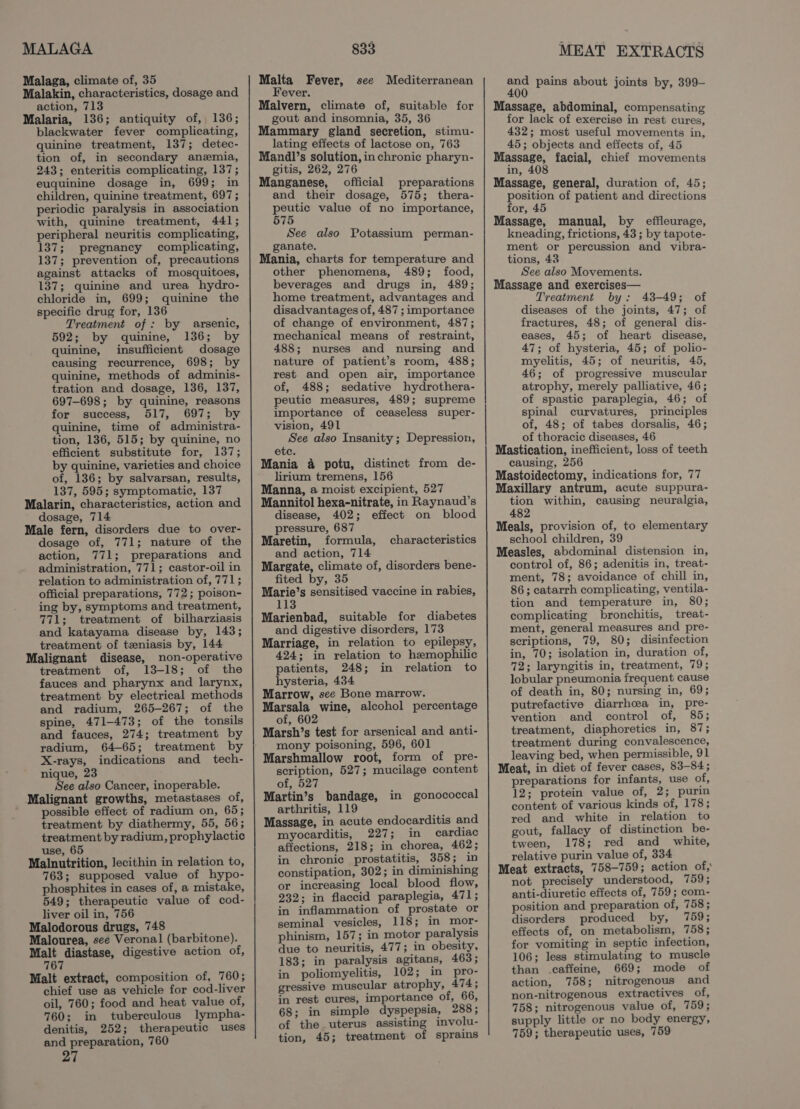 MALAGA Malaga, climate of, 35 Malakin, characteristics, dosage and action, 713 Malaria, 136; antiquity of, 136; blackwater fever complicating, quinine treatment, 137; detec- tion of, in secondary anzmia, 243; enteritis complicating, 137; euquinine dosage in, 699; in children, quinine treatment, 697; periodic paralysis in association with, quinine treatment, 441; peripheral neuritis complicating, 137; pregnancy complicating, 137; prevention of, precautions against attacks of mosquitoes, 137; quinine and urea hydro- chloride in, 699; quinine the specific drug for, 136 Treatment of: by arsenic, 592; by quinine, 136; by quinine, insufficient dosage causing recurrence, 698; by quinine, methods of adminis- tration and dosage, 136, 137, 697-698; by quinine, reasons for success, 517, 697; by quinine, time of administra- tion, 136, 515; by quinine, no efficient substitute for, 137; by quinine, varieties and choice of, 136; by salvarsan, results, 137, 595; symptomatic, 137 Malarin, characteristics, action and dosage, 714 Male fern, disorders due to over- dosage of, 771; nature of the action, 771; preparations and administration, 771; castor-oil in relation to administration of, 771; official preparations, 772; poison- ing by, symptoms and treatment, 771; treatment of bilharziasis and katayama disease by, 143; treatment of teniasis by, 144 Malignant disease, non-operative treatment of, 13-18; of the fauces and pharynx and larynx, treatment by electrical methods and radium, 265-267; of the spine, 471-473; of the tonsils and fauces, 274; treatment by radium, 64-65; treatment by X-rays, indications and tech- nique, 23 See also Cancer, inoperable. Malignant growths, metastases of, possible effect of radium on, 65; treatment by diathermy, 55, 56; treatment by radium, prophylactic use, 65 Malnutrition, lecithin in relation to, 763; supposed value of hypo- phosphites in cases of, a mistake, 549; therapeutic value of cod- liver oil in, 756 Malodorous drugs, 748 Malourea, see Veronal (barbitone). Malt diastase, digestive action of, 767 Malt extract, composition of, 760; chief use as vehicle for cod-liver oil, 760; food and heat value of, 760; in tuberculous lympha- denitis, 252; therapeutic uses and preparation, 760 27 833 Malta Fever, see Mediterranean Fever. Malvern, climate of, suitable for gout and insomnia, 35, 36 Mammary gland secretion, stimu- lating effects of lactose on, 763 Mandl’s solution, in chronic pharyn- gitis, 262, 276 Manganese, official preparations and their dosage, 575; thera- peutic value of no importance, 575 See also Potassium perman- ganate. Mania, charts for temperature and other phenomena, 489; food, beverages and drugs in, 489; home treatment, advantages and disadvantages of, 487 ; importance of change of environment, 487; mechanical means of restraint, 488; nurses and nursing and nature of patient’s room, 488; rest and open air, importance of, 488; sedative hydrothera- peutic measures, 489; supreme importance of ceaseless super- vision, 491 See also Insanity; Depression, ete. Mania a potu, distinct from de- lirium tremens, 156 Manna, a moist excipient, 527 Mannitol hexa-nitrate, in Raynaud’s disease, 402; effect on blood pressure, 687 Maretin, formula, characteristics and action, 714 Margate, climate of, disorders bene- fited by, 35 Marie’s sensitised vaccine in rabies, 113 Marienbad, suitable for diabetes and digestive disorders, 173 Marriage, in relation to epilepsy, 424; in relation to hemophilic patients, 248; in relation to hysteria, 434 Marrow, see Bone marrow. Marsala wine, alcohol percentage of, 602 Marsh’s test for arsenical and anti- mony poisoning, 596, 601 Marshmallow root, form of pre- scription, 527; mucilage content of, 527 Martin’s bandage, in gonococcal arthritis, 119 Massage, in acute endocarditis and myocarditis, 227; in cardiac affections, 218; in chorea, 462; in chronic prostatitis, 358; in constipation, 302; in diminishing or increasing local blood flow, 232; in flaccid paraplegia, 471; in inflammation of prostate or seminal vesicles, 118; in mor- phinism, 157; in motor paralysis due to neuritis, 477; in obesity, 183; in paralysis agitans, 463; in poliomyelitis, 102; in pro- gressive muscular atrophy, 474; in rest cures, importance of, 66, 68; in simple dyspepsia, 288; of the uterus assisting involu- tion, 45; treatment of sprains MEAT EXTRACTS ney pains about joints by, 399- Massage, abdominal, compensating for lack of exercise in rest cures, 432; most useful movements in, 45; objects and effects of, 45 Massage, facial, chief movements in, 408 Massage, general, duration of, 45; position of patient and directions for, 45 Massage, manual, by effleurage, kneading, frictions, 43 ; by tapote- ment or percussion and vibra- tions, 43 See also Movements. Massage and exercises— Treatment by: 43-49; of diseases of the joints, 47; of fractures, 48; of general dis- eases, 45; of heart disease, 47; of hysteria, 45; of polio- myelitis, 45; of neuritis, 45, 46; of progressive muscular atrophy, merely palliative, 46; of spastic paraplegia, 46; of spinal curvatures, principles of, 48; of tabes dorsalis, 46; of thoracic diseases, 46 Mastication, inefficient, loss of teeth causing, 256 Mastoidectomy, indications for, 77 Maxillary antrum, acute suppura- tion within, causing neuralgia, 482 Meals, provision of, to elementary school children, 39 Measles, abdominal distension in, control of, 86; adenitis in, treat- ment, 78; avoidance of chill in, 86; catarrh complicating, ventila- tion and temperature in, 80; complicating bronchitis, treat- ment, general measures and pre- scriptions, 79, 80; disinfection in, 70; isolation in, duration of, 72; laryngitis in, treatment, 79; lobular pneumonia frequent cause of death in, 80; nursing in, 69; putrefactive diarrhoea in, pre- vention and control of, 85; treatment, diaphoretics in, 87; treatment during convalescence, leaving bed, when permissible, 91 Meat, in diet of fever cases, 83-84; preparations for infants, use of, 12; protein value of, 2; purin content of various kinds of, 178; red and white in relation to gout, fallacy of distinction be- tween, 178; red and _ white, relative purin value of, 334 Meat extracts, 758-759; action of, not precisely understood, 759; anti-diuretic effects of, 759; com- position and preparation of, 758; disorders produced by, 759; effects of, on metabolism, 758; for vomiting in septic infection, 106; less stimulating to muscle than caffeine, 669; mode of action, 758; nitrogenous and non-nitrogenous extractives of, 758; nitrogenous value of, 759; supply little or no body energy, 759; therapeutic uses, 759