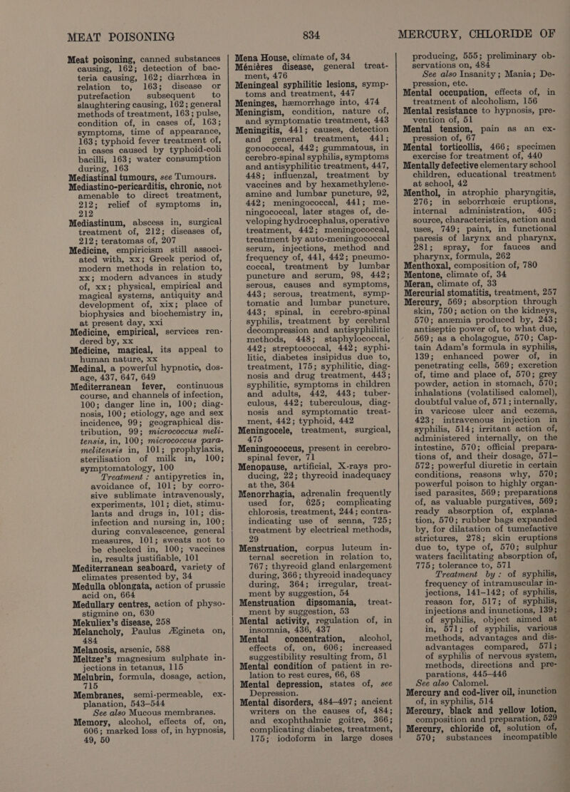 MEAT POISONING Meat poisoning, canned substances causing, 162; detection of bac- teria causing, 162; diarrhoea in relation to, 163; disease or putrefaction subsequent to slaughtering causing, 162; general methods of treatment, 163; pulse, condition of, in cases of, 163; symptoms, time of appearance, 163; typhoid fever treatment of, in cases caused by typhoid-coli bacilli, 163; water consumption during, 163 Mediastinal tumours, see Tumours. Mediastino-pericarditis, chronic, not amenable to direct treatment, 212; relief of symptoms in, 212 Mediastinum, abscess in, surgical treatment of, 212; diseases of, 212; teratomas of, 207 Medicine, empiricism still associ- ated with, xx; Greek period of, modern methods in relation to, xx; modern advances in study of, xx; physical, empirical and magical systems, antiquity and development of, xix; place of biophysics and biochemistry in, at present day, xxi Medicine, empirical, services ren- dered by, xx Medicine, magical, its appeal to human nature, xx Medinal, a powerful hypnotic, dos- age, 437, 647, 649 Mediterranean fever, continuous course, and channels of infection, 100; danger line in, 100; diag- nosis, 100; etiology, age and sex incidence, 99; geographical dis- tribution, 99; micrococcus meli- tensis, in, 100; micrococcus para- melitensis in, 101; prophylaxis, sterilisation of milk in, 100; symptomatology, 100 Treatment : antipyretics in, avoidance of, 101; by corro- sive sublimate intravenously, experiments, 101; diet, stimu- lants and drugs in, 101; dis- infection and nursing in, 100; during convalescence, general measures, 101; sweats not to be checked in, 100; vaccines in, results justifiable, 101 Mediterranean seaboard, variety of climates presented by, 34 Medulla oblongata, action of prussic acid on, 664 Medullary centres, action of physo- stigmine on, 630 Mekuliex’s disease, 258 Melancholy, Paulus Aigineta on, 484 Melanosis, arsenic, 588 Meltzer’s magnesium sulphate in- jections in tetanus, 115 Melubrin, formula, dosage, action, 715 Membranes, semi-permeable, planation, 543-544 See also Mucous membranes. Memory, alcohol, effects of, on, 606; marked loss of, in hypnosis, 49, 50 ex- i 834 Mena House, climate of, 34 Méniéres disease, general treat- ment, 476 Meningeal syphilitic lesions, symp- toms and treatment, 447 Meninges, hemorrhage into, 474 Meningism, condition, nature of, and symptomatic treatment, 443 Meningitis, 441; causes, detection and general treatment, 441; gonococcal, 442; gummatous, in cerebro-spinal syphilis, symptoms and antisyphilitic treatment, 447, 448; influenzal, treatment by vaccines and by hexamethylene- amine and lumbar puncture, 92, 442; meningococcal, 441; me- ningococcal, later stages of, de- veloping hydrocephalus, operative treatment, 442; meningococcal, treatment by auto-meningococcal serum, injections, method and frequency of, 441, 442; pneumo- coccal, treatment by lumbar puncture and serum, 98, 442; serous, causes and symptoms, 443; serous, treatment, symp- tomatic and lumbar puncture, 443; spinal, in cerebro-spinal syphilis, treatment by cerebral decompression and antisyphilitic methods, 448; staphylococcal, 442; streptococcal, 442; syphi- litic, diabetes insipidus due to, treatment, 175; syphilitic, diag- nosis and drug treatment, 443; syphilitic, symptoms in children and adults, 442, 443; tuber- culous, 442; tuberculous, diag- nosis and symptomatic treat- ment, 442; typhoid, 442 Meningocele, treatment, surgical, 475 Meningococcus, present in cerebro- spinal fever, 71 Menopause, artificial, X-rays pro- ducing, 22; thyreoid inadequacy at the, 364 Menorrhagia, adrenalin frequently used for, 625; complicating chlorosis, treatment, 244; contra- indicating: use of senna, 725; treatment by electrical methods, 29 Menstruation, corpus luteum in- ternal secretion in relation to, 767; thyreoid gland enlargement during, 366; thyreoid inadequacy during, 364; irregular, treat- ment by suggestion, 54 Menstruation dipsomania, treat- ment by suggestion, 53 Mental activity, regulation of, in insomnia, 436, 437 Mental concentration, alcohol, effects of, on, 606; increased suggestibility resulting from, 51 Mental condition of patient in re- lation to rest cures, 66, 68 Mental depression, states of, see Depression. Mental disorders, 484-497; ancient writers on the causes of, 484; and exophthalmic goitre, 366; complicating diabetes, treatment, 175; iodoform in large doses MERCURY, CHLORIDE OF producing, 555; preliminary ob- servations on, 484 See also Insanity ; Mania; De- pression, etc. Mental occupation, effects of, in treatment of alcoholism, 156 Mental resistance to hypnosis, pre- vention of, 51 Mental tension, pain as an ex- pression of, 67 Mental torticollis, 466; specimen exercise for treatment of, 440 Mentally defective elementary school children, educational treatment at school, 42 Menthol, in atrophic pharyngitis, 276; in seborrheic eruptions, internal administration, 405; source, characteristics, action and uses, 749; paint, in functional paresis of larynx and pharynx, 281; spray, for fauces and pharynx, formula, 262 Menthoxal, composition of, 780 Mentone, climate of, 34 Meran, climate of, 33 Mercurial stomatitis, treatment, 257 skin, 750; action on the kidneys, 570; anemia produced by, 243; antiseptic power of, to what due, 569; as a cholagogue, 570; Cap- tain Adam’s formula in syphilis, 139; enhanced power of, in penetrating cells, 569; excretion of, time and place of, 570; grey powder, action in stomach, 570; inhalations (volatilised calomel), doubtful value of, 571; internally, in varicose ulcer and eczema, 423; intravenous injection in syphilis, 514; irritant action of, administered internally, on the intestine, 570; official prepara- tions of, and their dosage, 571— 572; powerful diuretic in certain conditions, reasons why, 570; powerful poison to highly organ- ised parasites, 569; preparations of, as valuable purgatives, 569; tion, 570; rubber bags expanded by, for dilatation of tumefactive strictures, 278; skin eruptions due to, type of, 570; sulphur 775; tolerance to, 571 Treatment by: of syphilis, frequency of intramuscular in- jections, 141-142; of syphilis, reason for, 517; of syphilis, injections and inunctions, 139; of syphilis, object aimed at in, 571; of syphilis, various advantages compared, 571; of syphilis of nervous system, methods, directions and pre- parations, 445-446 See also Calomel. Mercury and cod-liver oil, inunction of, in syphilis, 514 Mercury, black and yellow lotion, composition and preparation, 529 Mercury, chioride of, solution of, 570; substances incompatible