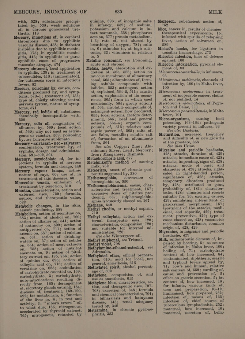tated by, 530; weak solutions of, in chronic gonococcal ure- thritis, 118 Mercury, inunctions of, in cerebral thrombosis due to syphilitic vascular disease, 458; in diabetes insipidus due to syphilitic menin- gitis, 175; in syphilitic menin- gitis, 443; in syphilitic or para- syphilitic cases of progressive muscular atrophy, 474 Mercury ointment, local application in syphilis, 139; in treatment of tuberculides, 418; (ammoniated), for cutaneous sores in infectious fevers, 82 Mercury, poisoning by, causes, con- ditions produced by, and symp- toms, 570-1; treatment of, 153; type of, chiefly affecting central nervous system, nature of symp- toms, 571 Mercury, red iodide of, substances chemically incompatible with, 528 Mercury, salts of, coagulation of albumen by, 569; local action of, 569; why not used as astrin- gents or caustics, 569; poisoning by, see Corrosive sublimate. Mercury - salvarsan - neo - salvarsan combination, treatment by, of syphilis, dosage and administra- tion, 591-592, 594 Mercury, sozoicdolate of, for in- jections in syphilis of nervous system, formula and dosage, 446 Mercury vapour lamps, actinic nature of rays, 60; use of, in treatment of skin diseases, 60 Mesocolic vessels, embolism of, treatment by resection, 310 Mesotan, characteristics, action and external uses, 720; formula, source, and therapeutic value, 522 Metabolic changes, in the skin, arsenic producing, 588 Metabolism, action of aconitine on, 683; action of alcohol on, 760; action of alkalies on, 541; action of antimony on, 599; action of antipyretics on, 711; action of arsenic on, 587; action of calcium on, 561; action of drinking- waters on, 37; action of iodides on, 554; action of meat extracts on, 758; action of nutrient enemata on, 9; action of pitui- tary extract on, 185, 766; action of quinine on, 696; action of salicylic acid on, 7 16; action of veratrine on, 685; assimilation of carbohydrate essential to, 169; carbohydrate, 3; carbohydrate, auto-intoxications resulting di- rectly from, 165; derangement of, secretory glands causing, 184; diseases of, treatment, 169-190, 592; fat metabolism, 4; function of the liver in, 4; in rest and activity, 3; ‘‘ inborn errors Wu Obs to what due, 165; nitrogenous, accelerated by thyreoid extract, 765; nitrogenous, retarded by 835 quinine, 696; of inorganic salts in infancy, 559; of sodium, potassium and calcium in in- tact mammals, 558; phosphorus acts on, 577; protein metabolism, 1-3; rate of, not altered by breathing of oxygen, 781; salts in, 6; stimulus to, at high alti- tudes, 33; vitamines in relation to, 5 Metallic poisoning, see Poisoning, acute and chronic. Metals, heavy, absorption and ex- cretion of, 565, 566; action on mucous membrane of alimentary canal, 565; albuminates of, form- ing soluble compounds with iodides, 553; astringent action of, explained, 564-5, 511; caustic action, explanation of its occur- rence, 565; form in which used medicinally, 564; group actions of, 564; insoluble compounds of, astringent action, how produced, 655; local actions, factors deter- mining, 565; local and general actions, 564-5; organic com- pounds of, 516; relative anti- septic power of, 565; salts of, see Salts, metallic; soluble salt of, formation of an albuminate from, 564 See also Copper; Zinc; Alu- minium ; Silver; Lead; Mercury ; Iron; Manganese; Bismuth. Metaphosphoric acid, 577 Metchnikofi’s method of souring milk, 762 Meteorism, onset of chronic peri- tonitis suggested by, 330 Metheemoglobin, conversion of hemoglobin to, 550 Metheemoglobineemia, cause, char- acteristics and treatment, 167; excessive doses of nitrites pro- ducing, 687; sulphemoglobin- zmia frequently classed as, 167 Methane, 649 aane rhodin, or methyl aspirin, yas Methyl salicylate, action and ex- ternal therapeutic uses, 720; characteristics, composition, 720; not suitable for internal ad- ministration, 720 See also Wintergreen oil. Methyl sulphonal, see Trional. Methyl violet, 708 Methylamino-ethanol-catechol, see Adrenalin. Methylated ether, official prepara- tion, 610; used for local, , not general, anzesthesia, 615 Methylated spirit, alcohol percent- age of, 602 Methylene, composition of, use as anesthetic, 615 Methylene blue, characteristics, ac- tion, and therapeutic uses, 707— 708; excretion of, 348; formula and chemical characteristics, 704 ; in bilharziasis and katayama and disease, 143; renal adequacy tested by, 348 Metramine, in chronic pyelone- phritis, 353 MILK ears rubefacient action of, 7 Mice, cancer in, results of chemico- therapeutical experiments, 15; infected with spirilla of relapsing fever, action of salvarsan on, 589 Michel’s hooks, for ligatures in tonsillar hemorrhage, 273 Microbic infection, lines of defence against, 166 Microbic intoxication, pyrexial ele- ment of, 83 Micrococcus catarrhalis, in influenza, Micrococcus melitensis, channels of preaee by, 100; in Malta fever, Micrococcus neoformans in treat- ment of inoperable cancer, claims of, not justified, 14 Micrococcus rheumaticus, of Poyn- ton and Paine, lil Micrococcus paramelitensis, in Malta fever, 101 Micro-organisms, causing food poisoning, 163-164; pathogenic variety present in influeza, 93 See also Bacteria. Micturition, increased frequency and difficulty of, in new growths of the prostate, 358 See also Urine. . Migraine and periodic headache, 428; attacks, duration of, 429; attacks, immediate cause of, 428; attacks, impending, signs of, 428 ; attacks, mode of onset and character of, 428; attacks, right- sided in right-handed person, significance of, 428; attacks, temporary disorders produced by, 428; attributed to gout, probability of, 181; character- istics, 428; climates and resorts suitable for, 36; exciting causes, 429; simulating intermittent or paroxysmal morphinism, 157; treatment of the attacks, medi- cinal, and soporific, 429; treat- ment, preventive, 429; type of cases classed as, 428; vasomotor mechanism disturbance, common origin of, 428, 429 Migranine, in migraine and periodic headache, 429 Milk, antiscorbutic element of, im- paired by heating, 5; as source of infection in Malta fever, 100; boiling of, 71; carbohydrate content of, how increased, 84; contaminated, diphtheria, scarlet and typhoid fevers spread by, 71; cow’s and human, relative salt content of, 559; curdling of, cause and prevention of, 5; effect on gastric secretion, 5; fat content of, how increased, 10; for infants, various kinds of, uses and preparation, 10-12; humanised, how prepared, 762; infection of, means of, 165; infection of, chief source of tuberculous lymphadenitis, 252 ; maternal, how increased, 10; maternal, secretion of, bella-