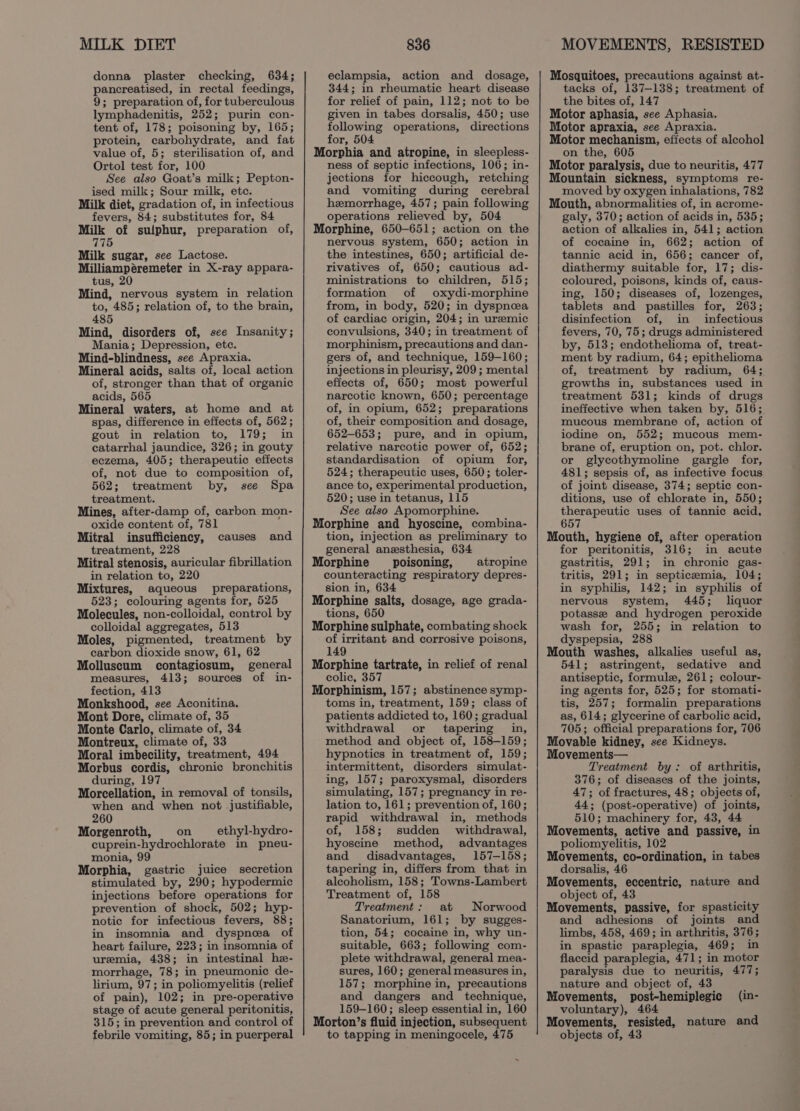 MILK DIET donna plaster checking, 634; pancreatised, in rectal feedings, 9; preparation of, for tuberculous lymphadenitis, 252; purin con- tent of, 178; poisoning by, 165; protein, carbohydrate, and fat value of, 5; sterilisation of, and Ortol test for, 100 See also Goat’s milk; Pepton- ised milk; Sour milk, etc. Milk diet, gradation of, in infectious fevers, 84; substitutes for, 84 ceri of sulphur, preparation of, rhe Milk sugar, see Lactose. Milliampéremeter in X-ray appara- tus, 20 Mind, nervous system in relation to, 485; relation of, to the brain, 485 Mind, disorders of, see Insanity; Mania; Depression, ete. Mind-blindness, see Apraxia. Mineral acids, salts of, local action of, stronger than that of organic acids, 565 Mineral waters, at home and at spas, difference in effects of, 562; gout in relation to, 179; in catarrhal jaundice, 326; in gouty eczema, 405; therapeutic effects of, not due to composition of, 562; treatment by, see Spa treatment. Mines, after-damp of, carbon mon- oxide content of, 781 Mitral insufficiency, treatment, 228 Mitral stenosis, auricular fibrillation in relation to, 220 Mixtures, aqueous preparations, 523; colouring agents for, 525 Molecules, non-colloidal, control by colloidal aggregates, 513 Moles, pigmented, treatment by carbon dioxide snow, 61, 62 Molluscum contagiosum, general measures, 413; sources of in- fection, 413 Monkshood, see Aconitina. Mont Dore, climate of, 35 Monte Carlo, climate of, 34 Montreux, climate of, 33 Moral imbecility, treatment, 494 Morbus cordis, chronic bronchitis during, 197 Morcellation, in removal of tonsils, when and when not justifiable, 260 Morgenroth, on — ethyl-hydro- cuprein-hydrochlorate in pneu- monia, 99 Morphia, gastric juice secretion stimulated by, 290; hypodermic injections before operations for prevention of shock, 502; hyp- notic for infectious fevers, 88; in insomnia and dyspnea of heart failure, 223; in insomnia of uremia, 438; in intestinal he- morrhage, 78; in pneumonic de- lirium, 97; in poliomyelitis (relief of pain), 102; in pre-operative stage of acute general peritonitis, 315; in prevention and control of febrile vomiting, 85; in puerperal causes and 836 eclampsia, action and dosage, 344; in rheumatic heart disease for relief of pain, 112; not to be given in tabes dorsalis, 450; use following operations, directions for, 504 Morphia and atropine, in sleepless- ness of septic infections, 106; in- jections for hiccough, retching and vomiting during cerebral hemorrhage, 457; pain following operations relieved by, 504 Morphine, 650-651; action on the nervous system, 650; action in the intestines, 650; artificial de- rivatives of, 650; cautious ad- ministrations to children, 515; formation of oxydi-morphine from, in body, 520; in dyspnea of cardiac origin, 204; in urzemic convulsions, 340; in treatment of morphinism, precautions and dan- gers of, and technique, 159-160; injections in pleurisy, 209 ; mental effects of, 650; most powerful narcotic known, 650; percentage of, in opium, 652; preparations of, their composition and dosage, 652-653; pure, and in opium, relative narcotic power of, 652; standardisation of opium for, 524; therapeutic uses, 650; toler- ance to, experimental production, 520; use in tetanus, 115 See also Apomorphine. Morphine and hyoscine, combina- tion, injection as preliminary to general anesthesia, 634 Morphine _ poisoning, atropine counteracting respiratory depres- sion in, 634 Morphine salts, dosage, age grada- tions, 650 Morphine sulphate, combating shock of irritant and corrosive poisons, 149 Morphine tartrate, in relief of renal colic, 357 Morphinism, 157; abstinence symp- toms in, treatment, 159; class of patients addicted to, 160; gradual withdrawal or tapering in, method and object of, 158-159; hypnotics in treatment of, 159; intermittent, disorders simulat- ing, 157; paroxysmal, disorders simulating, 157; pregnancy in re- lation to, 161; prevention of, 160; rapid withdrawal in, methods of, 158; sudden withdrawal, hyoscine method, advantages and disadvantages, 157-158; tapering in, differs from that in alcoholism, 158; Towns-Lambert Treatment of, 158 Treatment: at Norwood Sanatorium, 161; by sugges- tion, 54; cocaine in, why un- suitable, 663; following com- plete withdrawal, general mea- sures, 160; general measures in, 157; morphine in, precautions and dangers and technique, 159-160; sleep essential in, 160 Morton’s fluid injection, subsequent to tapping in meningocele, 475 MOVEMENTS, RESISTED Mosquitoes, precautions against at- tacks of, 137-138; treatment of the bites of, 147 Motor aphasia, see Aphasia. Motor apraxia, see Apraxia. Motor mechanism, eftects of alcohol on the, 605 Motor paralysis, due to neuritis, 477 Mountain sickness, symptoms re- moved by oxygen inhalations, 782 Mouth, abnormalities of, in acrome- galy, 370; action of acids in, 535; action of alkalies in, 541; action of cocaine in, 662; action of tannic acid in, 656; cancer of, diathermy suitable for, 17; dis- coloured, poisons, kinds of, caus- ing, 150; diseases of, lozenges, tablets and pastilles for, 263; disinfection of, in infectious fevers, 70, 75; drugs administered by, 513; endothelioma of, treat- ment by radium, 64; epithelioma of, treatment by radium, 64; growths in, substances used in treatment 531; kinds of drugs ineffective when taken by, 516; mucous membrane of, action of iodine on, 552; mucous mem- brane of, eruption on, pot. chlor. or glycothymoline gargle for, 481; sepsis of, as infective focus of joint disease, 374; septic con- ditions, use of chlorate in, 550; therapeutic uses of tannic acid, 657 Mouth, hygiene of, after operation for peritonitis, 316; in acute gastritis, 291; in chronic gas- tritis, 291; in septicemia, 104; in syphilis, 142; in syphilis of nervous system, 445; liquor potasse and hydrogen peroxide wash for, 255; in relation to dyspepsia, 288 Mouth washes, alkalies useful as, 541; astringent, sedative and antiseptic, formule, 261; colour- ing agents for, 525; for stomati- tis, 257; formalin preparations as, 614; glycerine of carbolic acid, 705; official preparations for, 706 Movable kidney, see Kidneys. Movements— Treatment by: of arthritis, 376; of diseases of the joints, 47; of fractures, 48; objects of, 44; (post-operative) of joints, 510; machinery for, 43, 44 Movements, active and passive, in poliomyelitis, 102 Movements, co-ordination, in tabes dorsalis, 46 Movements, eccentric, nature and object of, 43 Movements, passive, for spasticity and adhesions of joints and limbs, 458, 469; in arthritis, 376; in spastic paraplegia, 469; in flaccid paraplegia, 471; in motor paralysis due to neuritis, 477; nature and object of, 43 Movements, post-hemiplegic voluntary), 464 Movements, resisted, nature and objects of, 43 (in-