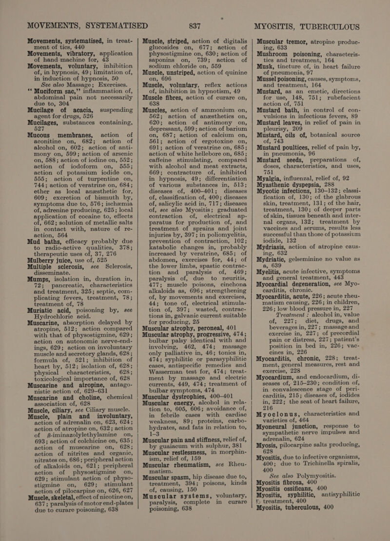 Movements, systematised, in treat- ment of tics, 440 Movements, vibratory, application of hand machine for, 43 Movements, voluntary, inhibition of, in hypnosis, 49; limitation of, in induction of hypnosis, 50 See also Massage; Exercises. ** Muciform sac,’ inflammation of, abdominal pain not necessarily due to, 304 Mucilage of acacia, agent for drugs, 526 etiesbee substances containing, 7 Mucous membranes, action of aconitine on, 682; action of alcohol on, 602; action of anti- mony on, 599; action of arsenic on, 588; action of iodine on, 552; action of iodoform on, 555; action of potassium iodide on, 555; action of turpentine on, 744; action of veratrine on, 684; ether as local anesthetic for, 609; excretion of bismuth by, symptoms due to, 576; ischemia of, adrenine producing, 625; local application of cocaine to, effects of, 662; solution of metallic salts in contact with, nature of re- action, 564 Mud baths, efficacy probably due to radio-active qualities, 378; therapeutic uses of, 37, 276 Mulberry juice, use of, 525 Multiple sclerosis, see Sclerosis, disseminate. Mumps, isolation in, duration in, 72; pancreatic, characteristics and treatment, 325; septic, com- plicating fevers, treatment, 78; treatment of, 78 Muriatic acid, poisoning by, see Hydrochloric acid. Muscarine, absorption delayed by atropine, 512; action compared with that of physostigmine, 629; action on autonomic nerve-end- ings, 629; action on involuntary muscle and secretory glands, 628 ; formula of, 521; inhibition of heart by, 512; isolation of, 628; physical characteristics, 628; toxicological importance of, 628 Muscarine and atropine, antago- nistic action of, 629-631 Muscarine and choline, chemical association of, 628 Muscle, ciliary, see Ciliary muscle. Muscle, plain and involuntary, action of adrenalin on, 623, 624; action of atropine on, 632; action of -iminazolylethylamine on, 693; action of colchicine on, 635; action of muscarine on, 628; action of nitrites and organic, nitrates on, 686; peripheral action of alkaloids on, 621; peripheral action of physostigmine on, 629; stimulant action of physo- stigmine on, 629; stimulant action of pilocarpine on, 626, 627 Muscle, skeletal, effect of nicotine on, 637; paralysis of motor end-plates due to curare poisoning, 638 suspending 837 Muscle, striped, action of digitalis glucosides on, 677; action of physostigmine on, 630; action of saponins on, 739; action of sodium chloride on, 559 Muscle, unstriped, action of quinine on, Muscle, voluntary, reflex actions of, inhibition in hypnotism, 49 eee fibres, action of curare on, Muscles, action of ammonium on, 562; action of anesthetics on, 620; action of antimony on, depressant, 599; action of barium on, 687; action of calcium on, 561; action of ergotoxine on, 691; action of veratrine on, 685; action of white hellebore on, 685; caffeine stimulating, compared with alcohol and meat extracts, 669; contracture of, inhibited in hypnosis, 49; differentiation of various substances in, 513; diseases of, 400-401; diseases of, classification of, 400; diseases of, salicylic acid in, 717; diseases of, see also Myositis; graduated contraction of, electrical ap- paratus for production of, and treatment of sprains and joint injuries by, 397; in poliomyelitis, prevention of contraction, 102; katabolic changes in, probably increased by veratrine, 685; of abdomen, exercises for, 44; of the lower limbs, spastic contrac- tion and paralysis of, 469; paralysis of, due to neuritis, 477; muscle poisons, cinchona alkaloids as, 696; strengthening of, by movements and exercises, 44; tone of, electrical stimula- tion of, 397; wasted, contrac- tions in, galvanic current suitable for producing, 25 Muscular atrophy, peroneal, 401 Muscular atrophy, progressive, 474; bulbar palsy identical with and involving, 462, 474; massage only palliative in, 46; tonics in, 474; syphilitic or parasyphilitic cases, antispecific remedies and Wasserman test for, 474; treat- ment by massage and electric currents, 449, 474; treatment of bulbar symptoms, 474 Muscular dystrophies, 400-401 Muscular energy, alcohol in rela- tion to, 605, 606; avoidance of, in febrile cases with cardiac weakness, 89; proteins, carbo- hydrates, and fats in relation to, 1-3 Muscular pain and stifiness, relief of, by guaiacum with sulphur, 381 Muscular restlessness, in morphin- ism, relief of, 159 Muscular rheumatism, sce Rheu- matism. Muscular spasm, hip disease due to, treatment, 394; poisons, kinds of, causing, 150 Muscular systems, voluntary, paralysis, complete in curare poisoning, 638 Muscular tremor, atropine produc- ing, 633 Mushroom poisoning, characteris- tics and treatment, 164 Musk, tincture of, in heart failure of pneumonia, 97 Mussel poisoning, causes, symptoms, and treatment, 164 Mustard, as an emetic, directions for use, 148, 751; rubefacient action of, 751 Mustard bath, in control of con- vulsions in infectious fevers, 89 Mustard leaves, in relief of pain in pleurisy, 209 wee ety oils of, botanical source ot, Mustard poultices, relief of pain by, in pneumonia, 96 Mustard seeds, preparations of, doses, characteristics, and uses, 751 Myalgia, influenzal, relief of, 92 Myasthenic dyspepsia, 288 Mycotic infections, 130-132; classi- fication of, 130; of the glabrous skin, treatment, 131; of the hair, treatment, 130; of deeper parts of skin, tissues beneath and inter- nal organs, 132; treatment by vaccines and serums, results less successful than those of potassium iodide, 132 Mydriasis, action of atropine caus- ing, 632 Mydriatic, gelseminine no value as a, 639 Myelitis, acute infective, symptoms and general treatment, 443 Myocardial degeneration, see Myo- carditis, chronic. Myocarditis, acute, 226; acute rheu- matism causing, 226; in children, 226; low blood pressure in, 227 Treatment : alcohol in, value of, 227; diet, drugs, and beverages in, 227; massage and exercise in, 227; of precordial pain or distress, 227; patient’s position in bed in, 226; vac- cines in, 226 Myocarditis, chronic, 228; treat- ment, general measures, rest and exercise, 228 Myocardium, and endocardium, di- seases of,- 215-230; condition of, in convalescence stage of peri- carditis, 215; diseases of, iodides in, 222; the seat of heart failure, 216 Myoclonus, characteristics and varieties of, 464 Myoneural junction, response to sympathetic nerve impulses and adrenalin, 624 Myosis, pilocarpine salts producing, 628 Myositis, due to infective organisms, 400; due to Trichinella spiralis, 400 See also Polymyositis. Myositis fibrosa, 400 Myositis ossificans, 400 Myositis, syphilitic, antisyphilitic ' treatment, 400 Myositis, tuberculous, 400