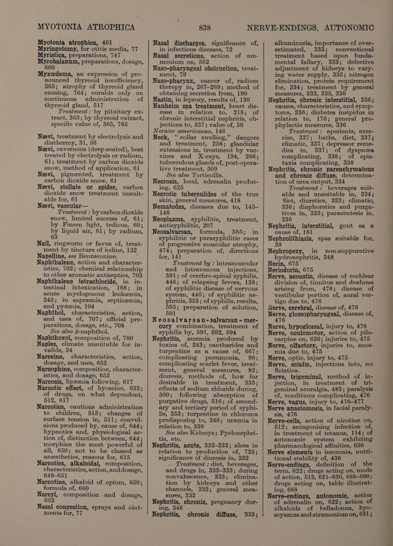 MYOTONIA ATROPHICA Myotonia atrophica, 401 Myringotomy, for otitis media, 77 Mpyristica, preparations, 747 Myrobalanum, preparations, dosage, 660 Myxcedema, an expression of pro- nounced thyreoid insufficiency, 365; atrophy of thyreoid gland causing, 764; curable only on continuous administration of thyreoid gland, 517 Treatment: by pituitary ex- tract, 365; by thyreoid extract, specific value of, 365, 765 Neevi, treatment by electrolysis and diathermy, 31, 56 Neevi, cavernous (deep-seated), best treated by electrolysis or radium, 61; treatment by carbon dioxide snow, method of application, 61 Neevi, pigmented, treatment by carbon dioxide snow, 61 Nevi, stellate or spider, carbon dioxide snow treatment unsuit- able for, 61 Neevi, vascular— Treatment : by carbon dioxide snow, limited success of, 61; by Finsen light, tedious, 60; by liquid air, 61; by radium, 63 Nail, ringworm or favus of, treat- ment by tincture of iodine, 132 Napelline, see Benzaconine. . Naphthalene, action and character- istics, 702; chemical relationship to other aromatic antiseptics, 703 Naphthalene tetrachloride, in in- testinal intoxication, 168; in acute myelogenous leukemia, 245; in sapremia, septicemia, and pyzmia, 104 Naphthol, characteristics, action, and uses of, 707; official pre- parations, dosage, etc., 708 See also B-naphthol. Naphthoxol, composition of, 780 Naples, climate unsuitable for in- valids, 34 Narceine, characteristics, dosage, and uses, 652 Narcophine, composition, character- istics, and dosage, 652 Narcosis, lipzemia following, 617 Narcotic effect, of hyoscine, 633; of drugs, on what dependent, 512, 617 Narcotics, cautious administration to children, 515; changes of surface tension in, 511; convul- sions produced by, cause of, 644; hypnotics and, physiological ac- tion of, distinction between, 644; morphine the most powerful of all, 650; not to be classed as anesthetics, reasons for, 615 Narcotics, alkaloidal, composition, characteristics, action, and dosage, 649-651 Narcotine, alkaloid of opium, 650; formula of, 660 OO composition and dosage, action, Nasal congestion, sprays and oint- ments for, 77 838 Nasal discharges, significance of, in infectious diseases, 72 Nasal secretions, action of am- monium on, 562 Naso-pharyngeal obstruction, treat- ment, 79 Naso-pharynx, cancer of, radium therapy in, 267-269; method of obtaining secretion from, 190 Nastin, in leprosy, results of, 130 Nauheim spa treatment, heart dis- ease in relation to, 218; of chronic interstitial nephritis, ob- jections to, 337; value of, 38 Necaior americanus, 146 Neck, ‘collar swelling,” dangers and treatment, 258; glandular extensions in, treatment by vac- cines and X-rays, 194, 266; tuberculous glands of, post-opera- tive treatment, 509 See also Torticollis. Necrosis, local, adrenalin produc- ing, 625 Necrotic tuberculides of the true skin, general measures, 418 Nematodes, diseases due to, 145- 146 Neoplasms, syphilitic, treatment, antisyphilitic, 207 Neosalvarsan, formula, 585; in syphilitic or parasyphilitic cases of progressive muscular atrophy, 474; preparation of, directions for, 141 Treatment by : intramuscular and intravenous injections, 591; of cerebro-spinal syphilis, 446; of relapsing fevers, 138; of syphilitic disease of nervous system, 446; of syphilitic ne- phritis, 353 ; of syphilis, results, 595; preparation of solution, 591 Neosalvarsan-salvarsan - mer- cury combination, treatment of syphilis by, 591, 592, 594 Nephritis, anzmia produced by toxins of, 243; cantharides and turpentine as a cause of, 667; complicating pneumonia, 99; complicating scarlet fever, treat- ment, general measures, 82; diuresis, methods of, how far desirable in treatment, 335; effects of sodium chloride during, 560; following absorption of purgative drugs, 516; of second- ary and tertiary period of syphi- lis, 353; turpentine in chloroma predisposing to, 246; uremia in relation to, 339 See also Kidneys; Pyelonephri- tis, ete. Nephritis, acute, 332-333; aloes in relation to production of, 725; significance of diuresis in, 332 Treatment : diet, beverages, and drugs in, 332-333; during convalescence, 333; elimina- tion by kidneys and other channels, 332; general mea- sures, 332 Nephritis, chronic, pregnancy dur- ing, 346 . Nephritis, chronic diffuse, 333; albuminuria, importance of over- estimated, 333; conventional treatment based upon funda- mental fallacy, 333; defective adjustment of kidneys to vary- ing water supply, 335; nitrogen elimination, protein requirement for, 334; treatment by general measures, 333, 335, 336 Nephritis, chronic interstitial, 336; causes, characteristics, and symp- toms, 336; diabetes insipidus in relation to, 176; general pro- phylactic measures, 336 Treatment : aperients, exer- cise, 337; baths, diet, 337; climatic, 337; depressor reme- dies in, 337; of dyspnea complicating, 338; of epis- taxis complicating, 338 Nephritis, chronic parenchymatous and chronic diffuse, determina- tion of urea output, 334 Treatment: beverages suit- able and unsuitable in, 334; jliet, diuretics, 333; climatic, 336; diaphoretics and purga- tives in, 335; paracentesis in, 336 Nephritis, interstitial, cause of, 181 Nephrolithiasis, spas suitable for, 38 gout as a Nephropexy, in non-suppurative hydronephritis, 348 Nerin, 675 Neriodorin, 675 Nerve, acoustic, disease of cochlear division of, tinnitus and deafness arising from, 476; disease of vestibular portion of, aural ver- tigo due to, 476 Nerve, cerebral, disease of, 476 Nerve, glossopharyngeal, disease of, 476 Nerve, hypoglossal, injury to, 476 Nerve, cculomotor, action of pilo- carpine on, 626; injuries to, 475 Nerve, olfactory, injuries to, anos- mia due to, 475 Nerve, optic, injury to, 475 Nerve, sciatic, injections into, see Sciatica. : Nerve, trigeminal, method of in- jection, in treatment of tri- geminal neuralgia, 483; paralysis of, conditions complicating, 476 Nerve, vagus, injury to, 476-477 Nerve anastomosis, in facial paraly- sis, 476 Nerve-cells, action of nicotine on, * 512; antagonising infection of, in treatment of tetanus, 114; of autonomic system exhibiting pharmacological affinities, 636 _ Nerve elements in insomnia, nutri- tional stability of, 436 Nerve-endings, definition of the term, 622; drugs acting on, mode of action, 513, 621-636, 688-690; drugs acting on, table illustrat- ing, 688 , Nerve-endings, autonomic, action of adrenalin on, 622; action of alkaloids of belladonna, hyo- scyamus and stramonium on, 631;