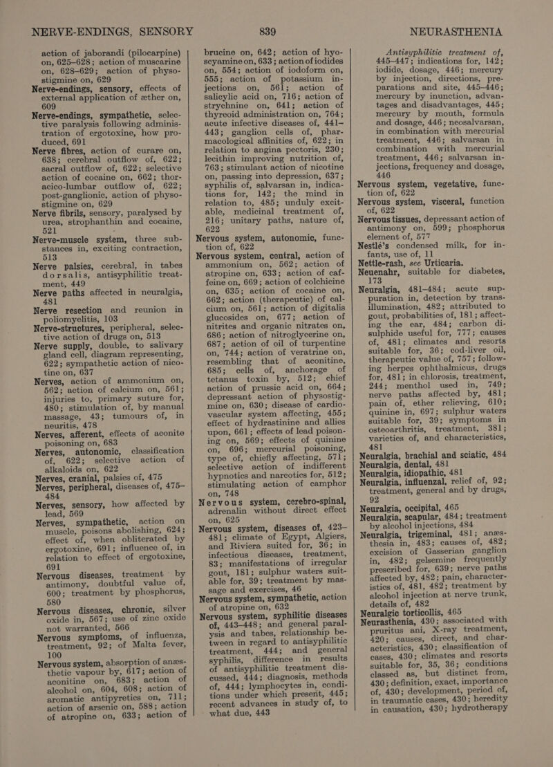 action of jaborandi (pilocarpine) on, 625-628; action of muscarine on, 628-629; action of physo- stigmine on, 629 Nerve-endings, sensory, effects of external application of zther on, 609 Nerve-endings, sympathetic, selec- tive paralysis following adminis- tration of ergotoxine, how pro- duced, 691 Nerve fibres, action of curare on, 638; cerebral outflow of, 622; sacral outflow of, 622; selective action of cocaine on, 662; thor- acico-lumbar outflow of, 622; post-ganglionic, action of physo- stigmine on, 629 Nerve fibrils, sensory, paralysed by a strophanthin and cocaine, 5 : Nerve-muscle system, three sub- ee in, exciting contraction, 513 Nerve palsies, cerebral, in tabes dorsalis, antisyphilitic treat- ment, 449 Herve paths affected in neuralgia, 1 Nerve resection and reunion in poliomyelitis, 103 Nerve-structures, peripheral, selec- tive action of drugs on, 513 Nerve supply, double, to salivary gland cell, diagram representing, 622; sympathetic action of nico- tine on, 637 Nerves, action of ammonium on, 562; action of calcium on, 561; injuries to, primary suture for, 480; stimulation of, by manual massage, 43; tumours of, in neuritis, 478 Nerves, afferent, effects of aconite poisoning on, 683 Nerves, autonomic, of, 622; selective alkaloids on, 622 Nerves, cranial, palsies of, 475 ys peripheral, diseases of, 475- 48 classification action of Nerves, sensory, how affected by lead, 569 Nerves, sympathetic, action on muscle, poisons abolishing, 624; effect of, when obliterated by ergotoxine, 691; influence of, in relation to effect of ergotoxine, 691 Nervous diseases, treatment by antimony, doubtful value of, 600; treatment by phosphorus, 580 : Nervous diseases, chronic, silver oxide in, 567; use of zine oxide not warranted, 566 Nervous symptoms, of influenza, treatment, 92; of Malta fever, 100 Nervous system, absorption of anzs- thetic vapour by, 617; action of aconitine on, 683; action of aleohol on, 604, 608; action of aromatic antipyretics on, 711; action of arsenic on, 588; action of atropine on, 633; action of 839 brucine on, 642; action of hyo- scyamine on, 633 ; action of iodides on, 554; action of iodoform on, 555; action of potassium in- jections on, 561; action of salicylic acid on, 716; action of strychnine on, 641; action of thyreoid administration on, 764; acute infective diseases of, 441- 443; ganglion cells of, phar- macological affinities of, 622; in relation to angina pectoris, 230; lecithin improving nutrition of, 763; stimulant action of nicotine on, passing into depression, 637; syphilis of, salvarsan in, indica- tions for, 142; the mind in relation to, 485; unduly excit- able, medicinal treatment of, 216; unitary paths, nature of, 622 Nervous system, autonomic, func- tion of, 622 Nervous system, central, action of ammonium on, 562; action of atropine on, 633; action of caf- feine on, 669; action of colchicine on, 635; action of cocaine on, 662; action (therapeutic) of cal- cium on, 561; action of digitalis glucosides on, 677; action of nitrites and organic nitrates on, 686; action of nitroglycerine on, 687; action of oil of turpentine on, 744; action of veratrine on, resembling that of aconitine, 685; cells of, anchorage of tetanus toxin by, 512; chief action of prussic acid on, 664; depressant action of physostig- mine on, 630; disease of cardio- vascular system affecting, 455; effect of hydrastinine and allies upon, 661; effects of lead poison- ing on, 569; effects of quinine on, 696; mercurial poisoning, type of, chiefly affecting, 571; selective action of indifferent hypnotics and narcotics for, 512; stimulating action of camphor on, 748 Nervous system, cerebro-spinal, adrenalin without direct effect on, 625 Nervous system, diseases of, 423— 481; climate of Egypt, Algiers, and Riviera suited for, 36; in infectious diseases, treatment, 83; manifestations of irregular gout, 181; sulphur waters suit- able for, 39; treatment by mas- sage and exercises, 46 Nervous system, sympathetic, action of atropine on, 632 Nervous system, syphilitic diseases of, 443-448; and general paral- ysis and tabes, relationship be- tween in regard to antisyphilitic treatment, 444; and general syphilis, difference in results of antisyphilitic treatment dis- cussed, 444; diagnosis, methods of, 444; lymphocytes in, condi- tions under which present, 445; recent advances in study of, to what due, 443 NEURASTHENIA Antisyphilitic treatment of, 445-447; indications for, 142; iodide, dosage, 446; mercury by injection, directions, pre- parations and site, 445-446; mercury by inunction, advan- tages and disadvantages, 445; mercury by mouth, formula and dosage, 446; neosalvarsan, in combination with mercurial treatment, 446; salvarsan in combination with mercurial treatment, 446; salvarsan in- Varese! frequency and dosage, Nervous system, vegetative, func- tion of, 622 Nervous system, visceral, function of, 622 Nervous tissues, depressant action of antimony on, 599; phosphorus element of, 577 Nestle’s condensed milk, for in- fants, use of, 11 Nettle-rash, sce Urticaria. phate ns suitable for diabetes, 3 Neuralgia, 481-484; acute sup- puration in, detection by trans- illumination, 482; attributed to gout, probabilities of, 181; affect- ing the ear, 484; carbon di- sulphide useful for, 777; causes of, 481; climates and _ resorts suitable for, 36; cod-liver oil, therapeutic value of, 757; follow- ing herpes ophthalmicus, drugs for, 481; in chlorosis, treatment, 244; menthol used in, 749; nerve paths affected by, 481; pain of, ether relieving, 610; quinine in, 697; sulphur waters suitable for, 39; symptoms in osteoarthritis, treatment, 381; varieties of, and characteristics, 481 Neuralgia, brachial and sciatic, 484 Neuralgia, dental, 481 Neuralgia, idiopathic, 481 Neuralgia, influenzal, relief of, 92; treatment, general and by drugs, 92 Neuralgia, occipital, 465 Neuralgia, scapular, 484; treatment by alcohol injections, 484 Neuralgia, trigeminal, 481; anzs- thesia in,- 483; causes of, 482; excision of Gasserian ganglion in, 482; gelsemine frequently prescribed for, 639; nerve paths affected by, 482; pain, character- istics of, 481, 482; treatment by alcohol injection at nerve trunk, details of, 482 Neuralgic torticollis, 465 Neurasthenia, 430; associated with pruritus ani, X-ray treatment, 420; causes, direct, and char- acteristics, 430; classification of cases, 430; climates and resorts suitable for, 35, 36; conditions classed as, but distinct from, 430; definition, exact, importance of, 430; development, period of, in traumatic cases, 430; heredity in causation, 430; hydrotherapy