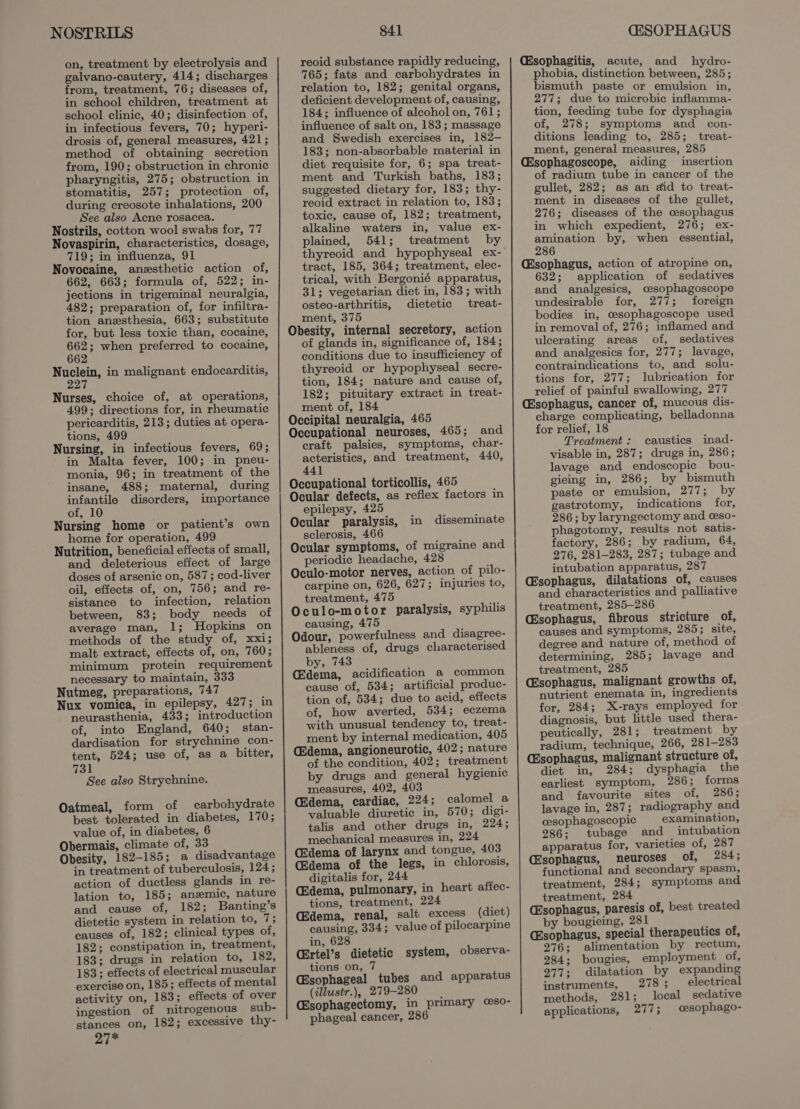 NOSTRILS on, treatment by electrolysis and galvano-cautery, 414; discharges from, treatment, 76; diseases of, in school children, treatment at school clinic, 40; disinfection of, in infectious fevers, 70; hyperi- drosis of, general measures, 421; method of obtaining secretion from, 190; obstruction in chronic pharyngitis, 275; obstruction in stomatitis, 257; protection of, during creosote inhalations, 200 See also Acne rosacea. Nostrils, cotton wool swabs for, 77 Novaspirin, characteristics, dosage, 719; in influenza, 91 Novocaine, anzsthetic action of, 662, 663; formula of, 522; in- jections in trigeminal neuralgia, 482; preparation of, for infiltra- tion anesthesia, 663; substitute for, but less toxic than, cocaine, wet when preferred to cocaine, Waa in malignant endocarditis, Nurses, choice of, at operations, 499; directions for, in rheumatic pericarditis, 213; duties at opera- tions, 499 Nursing, in infectious fevers, 69; in Malta fever, 100; in pneu- monia, 96; in treatment of the insane, 488; maternal, during infantile disorders, importance of, 10 Nursing home or patient’s own home for operation, 499 Nutrition, beneficial effects of small, and deleterious effect of large doses of arsenic on, 587; cod-liver oil, effects of, on, 756; and re- sistance to infection, relation between, 83; body needs of average man, 1; Hopkins on methods of the study of, xxi; malt extract, effects of, on, 760; minimum protein requirement necessary to maintain, 333 Nutmeg, preparations, 747 Nux vomica, in epilepsy, 427; in neurasthenia, 433; introduction of, into England, 640; stan- dardisation for strychnine con- tent, 524; use of, as a bitter, 731 See also Strychnine. Oatmeal, form of carbohydrate best tolerated in diabetes, 170; value of, in diabetes, 6 Obermais, climate of, 33 Obesity, 182-185; a disadvantage in treatment of tuberculosis, 124; action of ductless glands in re- lation to, 185; anemic, nature and cause of, 182; Banting’s dietetic system in relation to, 7; causes of, 182; clinical types of, 182; constipation in, treatment, 183; drugs in relation to, 182, 183; effects of electrical muscular exercise on, 185; effects of mental activity on, 183; effects of over ingestion of nitrogenous sub- stances on, 182; excessive thy- Pe he 841 reoid substance rapidly reducing, 765; fats and carbohydrates in relation to, 182; genital organs, deficient development of, causing, 184; influence of alcohol on, 761; influence of salt on, 183; massage and Swedish exercises in, 182-— 183; non-absorbable material in diet requisite for, 6; spa treat- ment and Turkish baths, 183; suggested dietary for, 183; thy- reoid extract in relation to, 183; toxic, cause of, 182; treatment, alkaline waters in, value ex- plained, 541; treatment by thyreoid and hypophyseal ex- tract, 185, 364; treatment, elec- trical, with Bergonié apparatus, 31; vegetarian diet in, 183; with osteo-arthritis, dietetic treat- ment, 375 Obesity, internal secretory, action of glands in, significance of, 184; conditions due to insufficiency of thyreoid or hypophyseal secre- tion, 184; nature and cause of, 182; pituitary extract in treat- ment of, 184 Occipital neuralgia, 465 Occupational neuroses, 465; and craft palsies, symptoms, char- acteristics, and treatment, 440, 441 Occupational torticollis, 465 Ocular defects, as reflex factors in epilepsy, 425 Ocular paralysis, sclerosis, 466 Ocular symptoms, of migraine and periodic headache, 428 Oculo-motor nerves, action of pilo- carpine on, 626, 627; injuries to, treatment, 475 Oculo-motor paralysis, syphilis causing, 475 Odour, powerfulness and disagree- ableness of, drugs characterised by, 743 Gdema, acidification a common cause of, 534; artificial produc- tion of, 534; due to acid, effects of, how averted, 534; eczema with unusual tendency to, treat- ment by internal medication, 405 (2dema, angioneurotic, 402; nature of the condition, 402; treatment by drugs and general hygienic measures, 402, 403 (Edema, cardiac, 224; calomel a valuable diuretic in, 570; digi- talis and other drugs in, 224; mechanical measures in, 224 C2dema of larynx and tongue, 403 (Edema of the legs, in chlorosis, digitalis for, 244 (Edema, pulmonary, in heart affec- tions, treatment, 224 (Edema, renal, salt excess (diet) causing, 334; value of pilocarpine in, 628 CErtel’s dietetic system, observa- tions on, 7 (Esophageal tubes and apparatus (illustr.), 279-280 Csophagectomy, in primary ©so- phageal cancer, 286 in disseminate C&amp;SOPHAGUS Csophagitis, acute, and hydro- phobia, distinction between, 285; bismuth paste or emulsion in, 277; due to microbic inflamma- tion, feeding tube for dysphagia of, 278; symptoms and con- ditions leading to, 285; treat- ment, general measures, 285 Csophagoscope, aiding insertion of radium tube in cancer of the gullet, 282; as an aid to treat- ment in diseases of the gullet, 276; diseases of the cesophagus in which expedient, 276; ex- amination by, when essential, 286 Esophagus, action of atropine on, 632; application of sedatives and analgesics, cesophagoscope undesirable for, 277; foreign bodies in, cesophagoscope used in removal of, 276; inflamed and ulcerating areas of, sedatives and analgesics for, 277; lavage, contraindications to, and solu- tions for, 277; lubrication for relief of painful swallowing, 277 (Esophagus, cancer of, mucous dis- charge complicating, belladonna for relief, 18 Treatment : caustics inad- visable in, 287; drugs in, 286; lavage and endoscopic bou- gieing in, 286; by bismuth paste or emulsion, 277; by gastrotomy, indications for, 286 ; by laryngectomy and ceso- phagotomy, results not satis- factory, 286; by radium, 64, 276, 281-283, 287; tubage and intubation apparatus, 287 Csophagus, dilatations of, causes and characteristics and palliative treatment, 285—286 Csophagus, fibrous stricture of, causes and symptoms, 285; site, degree and nature of, method of determining, 285; lavage and treatment, 285 (Esophagus, malignant growths of, nutrient enemata in, ingredients for, 284; X-rays employed for diagnosis, but little used thera- peutically, 281; treatment by radium, technique, 266, 281-283 (Esophagus, malignant structure of, diet in, 284; dysphagia the earliest symptom, 286; forms and favourite sites of, 286; lavage in, 287; radiography and cesophagoscopic examination, 286; tubage and intubation apparatus for, varieties of, 287 (Esophagus, neuroses of, 284; functional and secondary spasm, treatment, 284; symptoms and treatment, 284 (Esophagus, paresis of, best treated by bougieing, 281 (Esophagus, special therapeutics of, 276; alimentation by rectum, 284; bougies, employment of, 277; dilatation by expanding instruments, 278 ; electrical methods, 281; local sedative applications, 277; cesophago-