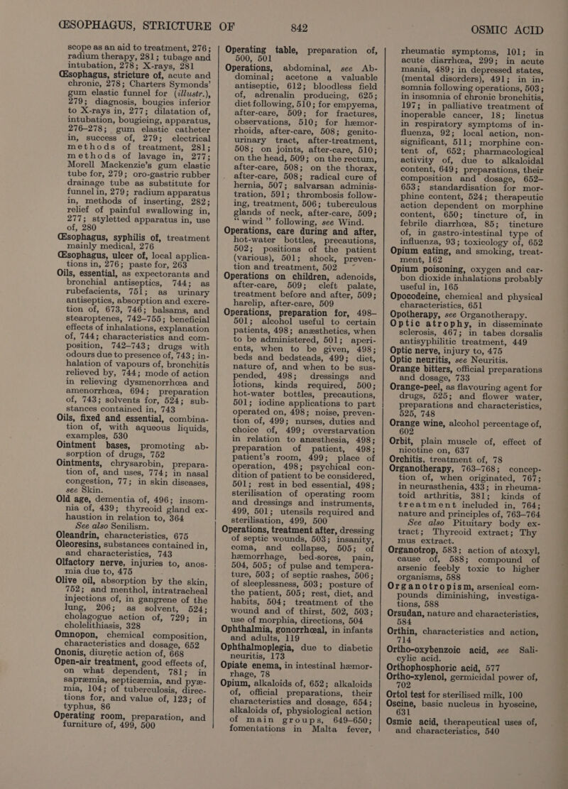 (ESOPHAGUS, STRICTURE scope as an aid to treatment, 276; radium therapy, 281; tubage and intubation, 278; X-rays, 281 Csophagus, stricture of, acute and chronic, 278; Charters Symonds’ gum elastic funnel for (illustr.), 279; diagnosis, bougies inferior to X-rays in, 277; dilatation of, intubation, bougieing, apparatus, 276-278; gum elastic catheter in, success of, 279; electrical methods of treatment, 281; methods of lavage in, 277; Morell Mackenzie’s gum elastic tube for, 279; oro-gastric rubber drainage tube as substitute for funnel in, 279; radium apparatus in, methods of inserting, 282; relief of painful swallowing in, 277; styletted apparatus in, use of, 280 Esophagus, syphilis of, treatment mainly medical, 276 Csophagus, ulcer of, local applica- tions in, 276; paste for, 263 Oils, essential, as expectorants and bronchial antiseptics, 744; as rubefacients, 751; as urinary antiseptics, absorption and excre- tion of, 673, 746; balsams, and stearoptenes, 742-755; beneficial effects of inhalations, explanation of, 744; characteristics and com- position, 742-743; drugs with odours due to presence of, 743; in- halation of vapours of, bronchitis relieved by, 744; mode of action in relieving dysmenorrhea and amenorrhea, 694; preparation of, 743; solvents for, 524; sub- stances contained in, 743 Oils, fixed and essential, combina- tion of, with aqueous liquids, examples, 530 Ointment bases, promoting ab- sorption of drugs, 752 Ointments, chrysarobin, prepara- tion of, and uses, 774; in nasal congestion, 77; in skin diseases, see Skin. Old age, dementia of, 496; insom- nia of, 439; thyreoid gland ex- haustion in relation to, 364 See also Senilism. Oleandrin, characteristics, 675 Oleoresins, substances contained in, and characteristics, 743 Olfactory nerve, injuries to, anos- mia due to, 475 Olive oil, absorption by the skin, 752; and menthol, intratracheal injections of, in gangrene of the lung, 206; as solvent, 524; cholagogue action of, 729; in cholelithiasis, 328 Omnopon, chemical composition, characteristics and dosage, 652 Ononis, diuretic action of, 668 Open-air treatment, good effects of, on what dependent, 781; in Sapremia, septicemia, and pye- mia, 104; of tuberculosis, direc- tions for, and value of, 123; of typhus, 86 Operating room, preparation, and furniture of, 499, 500 842 Operating table, preparation of, 500, 501 Operations, abdominal, see Ab- dominal; acetone a_ valuable antiseptic, 612; bloodless field of, adrenalin producing, 625; diet following, 510; for empyema, after-care, 509; for fractures, observations, 510; for hsemor- rhoids, after-care, 508; genito- urinary tract, after-treatment, 508; on joints, after-care, 510; on the head, 509; on the rectum, after-care, 508; on the thorax, after-care, 508; radical cure of hernia, 507; salvarsan adminis- tration, 591; thrombosis follow- ing, treatment, 506; tuberculous glands of neck, after-care, 509; “wind ” following, see Wind. Operations, care during and after, hot-water bottles, precautions, 502; positions of the patient (various), 501; shock, preven- tion and treatment, 502 ~~ Operations on children, adenoids, after-care, 509; cleft palate, treatment before and after, 509; harelip, after-care, 509 Operations, preparation for, 498— 501; alcohol useful to certain patients, 498; anzsthetics, when to be administered, 501; aperi- ents, when to be given, 498; beds and bedsteads, 499; diet, nature of, and when to be sus- pended, 498; dressings and lotions, kinds required, 500; hot-water bottles, precautions, 501; iodine applications to part operated on, 498; noise, preven- tion of, 499; nurses, duties and choice of, 499; overstarvation in relation to anesthesia, 498; preparation of patient, 498; patient’s room, 499; place of operation, 498; psychical con- dition of patient to be considered, 501; rest in bed essential, 498; sterilisation of operating room and dressings and instruments, 499, 501; utensils required and sterilisation, 499, 500 Operations, treatment after, dressing of septic wounds, 503; insanity, coma, and collapse, 505; of hemorrhage, bed-sores, pain, 504, 505; of pulse and tempera- ture, 503; of septic rashes, 506; of sleeplessness, 503; posture of the patient, 505; rest, diet, and habits, 504; treatment of the wound and of thirst, 502, 503; use of morphia, directions, 504 Ophthalmia, gonorrheeal, in infants and adults, 119 Ophthalmoplegia, due to diabetic neuritis, 173 Opiate enema, in intestinal hemor- rhage, 78 Opium, alkaloids of, 652; alkaloids of, official preparations, their characteristics and dosage, 654; alkaloids of, physiological action of main groups, 649-650; fomentations in Malta fever, OSMIC ACID rheumatic symptoms, 101; in acute diarrhoea, 299; in acute mania, 489; in depressed states, (mental disorders), 491; in in- somnia following operations, 503; in insomnia of chronic bronchitis, 197; in palliative treatment of inoperable cancer, 18; linctus in respiratory symptoms of in- fluenza, 92; local action, non- significant, 511; morphine con- tent of, 652; pharmacological activity of, due to alkaloidal content, 649; preparations, their composition and dosage, 652— 653; standardisation for mor- phine content, 524; therapeutic action dependent on morphine content, 650; tincture of, in febrile diarrhcea, 85; tincture of, in gastro-intestinal type of influenza, 93; toxicology of, 652 Opium eating, and smoking, treat- ment, 162 Opium poisoning, oxygen and car- bon dioxide inhalations probably useful in, 165 Opocodeine, chemical and physical characteristics, 651 Opotherapy, see Organotherapy. Optic atrophy, in disseminate sclerosis, 467; in tabes dorsalis antisyphilitic treatment, 449 Optic nerve, injury to, 475 Optic neuritis, see Neuritis. Orange bitters, official preparations and dosage, 733 Orange-peel, as flavouring agent for drugs, 525; and flower water, preparations and characteristics, 525, 748 Orange wine, alcohol percentage of, 602 Orbit, plain muscle of, effect of nicotine on, 637 Orchitis, treatment of, 78 Organotherapy, 763-768; concep- tion of, when originated, 767; in neurasthenia, 433; in rheuma- toid arthritis, 381; kinds of treatment included in, 764; nature and principles of, 763-764 See also Pituitary body ex- tract; Thyreoid extract; Thy mus extract. Organotrop, 583; action of atoxyl, cause of, 588; compound of arsenic feebly toxic to higher organisms, 588 Organotropism, arsenical com- pounds diminishing, investiga- tions, 588 Orsudan, nature and characteristics, 584 Orthin, characteristics and action, 714 Ortho-oxybenzoic acid, see Sali- eylic acid. Orthophosphoric acid, 577 Crepe aueadls germicidal power of, 70 Ortol test for sterilised milk, 100 Oscine, basic nucleus in hyoscine, 631 Osmic acid, therapeutical uses of, and characteristics, 540