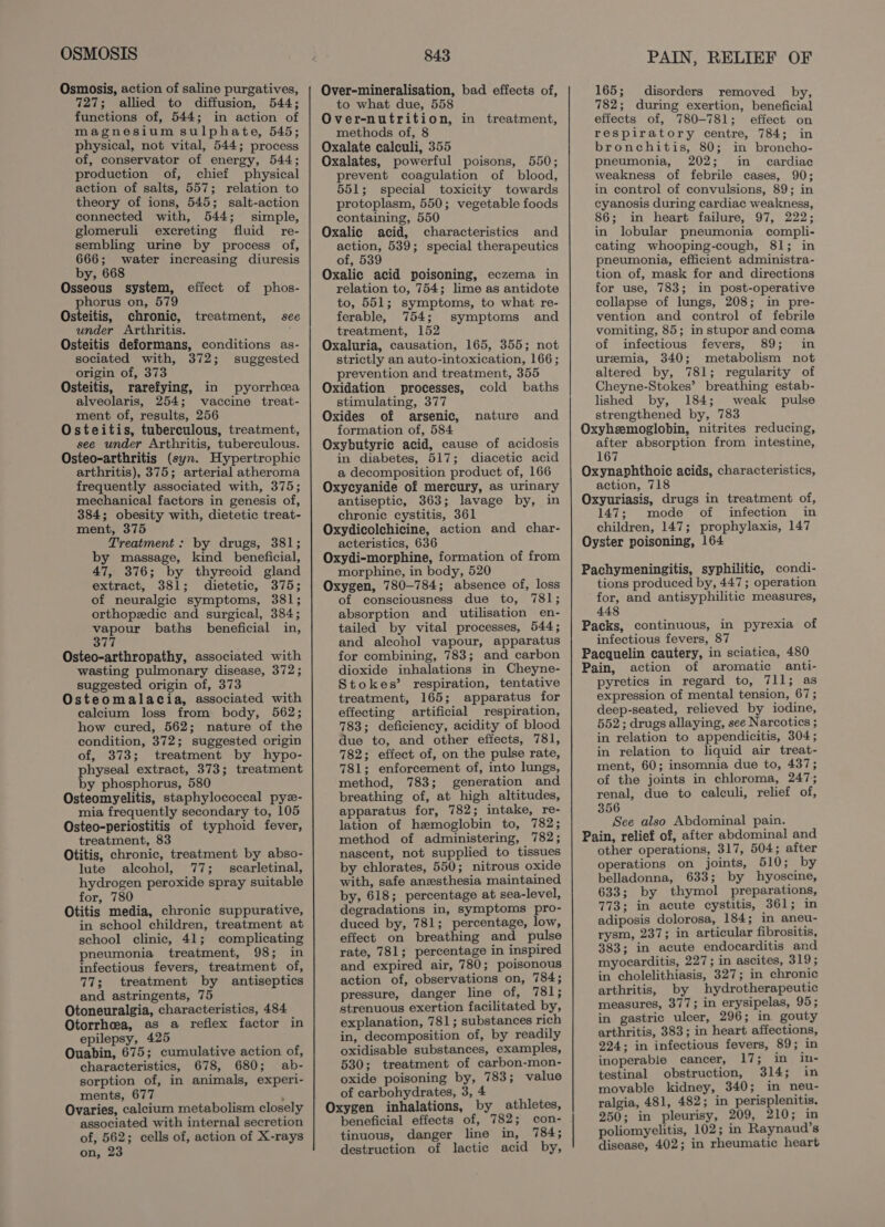 OSMOSIS Osmosis, action of saline purgatives, 727; allied to diffusion, 544; functions of, 544; in action of magnesium sulphate, 545; physical, not vital, 544; process of, conservator of energy, 544; production of, chief physical action of salts, 557; relation to theory of ions, 545; salt-action connected with, 544; simple, glomeruli excreting fluid re- sembling urine by process of, 666; water increasing diuresis by, 668 Osseous system, phorus on, 579 Osteitis, chronic, under Arthritis. Osteitis deformans, conditions as- sociated with, 372; suggested origin of, 373 Osteitis, rarefying, in pyorrhea alveolaris, 254; vaccine treat- ment of, results, 256 Osteitis, tuberculous, treatment, see under Arthritis, tuberculous. Osteo-arthritis (syn. Hypertrophic arthritis), 375; arterial atheroma frequently associated with, 375; mechanical factors in genesis of, 384; obesity with, dietetic treat- ment, 375 Treatment: by drugs, 381; by massage, kind beneficial, 47, 376; by thyreoid gland extract, 381; dietetic, 375; of neuralgic symptoms, 381; orthopedic and surgical, 384; see ald baths beneficial in, eL Osteo-arthropathy, associated with wasting pulmonary disease, 372; suggested origin of, 373 Osteomalacia, associated with calcium loss from body, 562; how cured, 562; nature of the condition, 372; suggested origin of, 373; treatment by hypo- physeal extract, 373; treatment by phosphorus, 580 Osteomyelitis, staphylococcal pye- mia frequently secondary to, 105 Osteo-periostitis of typhoid fever, treatment, 83 Otitis, chronic, treatment by abso- lute alcohol, 77; scarletinal, hydrogen peroxide spray suitable for, 780 Otitis media, chronic suppurative, in school children, treatment at school clinic, 41; complicating pneumonia treatment, 98; in infectious fevers, treatment of, 77; treatment by antiseptics and astringents, 75 Otoneuralgia, characteristics, 484 Otorrheea, as a reflex factor in epilepsy, 425 Ouabin, 675; cumulative action of, characteristics, 678, 680; ab- sorption of, in animals, experi- ments, 677 : Ovaries, calcium metabolism closely associated with internal secretion of, 562; cells of, action of X-rays on, 23 effect of phos- treatment, see 843 Over-mineralisation, bad effects of, to what due, 558 Over-nutrition, in treatment, methods of, 8 Oxalate calculi, 355 Oxalates, powerful poisons, 550; prevent coagulation of blood, 551; special toxicity towards protoplasm, 550; vegetable foods containing, 550 Oxalic acid, characteristics and action, 539; special therapeutics of, 539 Oxalic acid poisoning, eczema in relation to, 754; lime as antidote to, 551; symptoms, to what re- ferable, 754; symptoms and treatment, 152 Oxaluria, causation, 165, 355; not strictly an auto-intoxication, 166; prevention and treatment, 355 Oxidation processes, cold baths stimulating, 377 Oxides of arsenic, nature and formation of, 584 Oxybutyrie acid, cause of acidosis in diabetes, 517; diacetic acid a decomposition product of, 166 Oxycyanide of mercury, as urinary antiseptic, 363; lavage by, in chronic cystitis, 361 Oxydicolchicine, action and char- acteristics, 636 Oxydi-morphine, formation of from morphine, in body, 520 Oxygen, 780-784; absence of, loss of consciousness due to, 781; absorption and utilisation en- tailed by vital processes, 544; and alcohol vapour, apparatus for combining, 783; and carbon dioxide inhalations in Cheyne- Stokes’ respiration, tentative treatment, 165; apparatus for effecting artificial respiration, 783; deficiency, acidity of blood due to, and other eftects, 781, 782; effect of, on the pulse rate, 781; enforcement of, into lungs, method, 783; generation and breathing of, at high altitudes, apparatus for, 782; intake, re- lation of hemoglobin to, 782; method of administering, 782; nascent, not supplied to tissues by chlorates, 550; nitrous oxide with, safe anesthesia maintained by, 618; percentage at sea-level, degradations in, symptoms pro- duced by, 781; percentage, low, effect on breathing and pulse rate, 781; percentage in inspired and expired air, 780; poisonous action of, observations on, 784; pressure, danger line of, 781; strenuous exertion facilitated by, explanation, 781; substances rich in, decomposition of, by readily oxidisable substances, examples, 530; treatment of carbon-mon- oxide poisoning by, 783; value of carbohydrates, 3, 4 Oxygen inhalations, by athletes, beneficial effects of, 782; con- tinuous, danger line in, 784; destruction of lactic acid by, PAIN, RELIEF OF 165; disorders removed by, 782; during exertion, beneficial effects of, 780-781; effect on respiratory centre, 784; in bronchitis, 80; in broncho- pneumonia, 202; in cardiac weakness of febrile cases, 90; in control of convulsions, 89; in cyanosis during cardiac weakness, 86; in heart failure, 97, 222; in lobular pneumonia compli- cating whooping-cough, 81; in pneumonia, efficient administra- tion of, mask for and directions for use, 783; in post-operative collapse of lungs, 208; in pre- vention and control of febrile vomiting, 85; in stupor and coma of infectious fevers, 89; in uremia, 340; metabolism not altered by, 781; regularity of Cheyne-Stokes’ breathing estab- lished by, 184; weak pulse strengthened by, 783 Oxyheemoglobin, nitrites reducing, after absorption from intestine, 167 Oxynaphthoic acids, characteristics, action, 718 Oxyuriasis, drugs in treatment of, 147; mode of infection in children, 147; prophylaxis, 147 Oyster poisoning, 164 Pachymeningitis, syphilitic, condi- tions produced by, 447; operation for, and antisyphilitic measures, 448 Packs, continuous, in pyrexia of infectious fevers, 87 Pacquelin cautery, in sciatica, 480 Pain, action of aromatic anti- pyretics in regard to, 711; as expression of mental tension, 67; deep-seated, relieved by iodine, 552; drugs allaying, see Narcotics ; in relation to appendicitis, 304; in relation to liquid air treat- ment, 60; insomnia due to, 437; of the joints in chloroma, 247; renal, due to calculi, relief of, 356 See also Abdominal pain. Pain, relief of, after abdominal and other operations, 317, 504; after operations on joints, 510; by belladonna, 633; by hyoscine, 633; by thymol preparations, 773; in acute cystitis, 361; in adiposis dolorosa, 184; in aneu- rysm, 237; in articular fibrositis, 383; in acute endocarditis and myocarditis, 227; in ascites, 319; in cholelithiasis, 327; in chronic arthritis, by hydrotherapeutic measures, 377; in erysipelas, 95; in gastric ulcer, 296; in gouty arthritis, 383; in heart affections, 224; in infectious fevers, 89; in inoperable cancer, 17; in in- testinal obstruction, 314; in movable kidney, 340; in neu- ralgia, 481, 482; in perisplenitis. 250; in pleurisy, 209, 210; in poliomyelitis, 102; in Raynaud’s disease, 402; in rheumatic heart