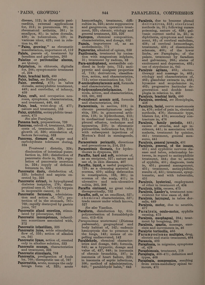 ‘PAINS, GROWING’ disease, 112; in rheumatic peri- carditis, external applications for, 213; in pneumonia, 96; in rheumatoid arthritis, 381; in smallpox, 81; in tabes dorsalis, 450; in tuberculosis, 126; in varicose ulcer, 423; rest in rela- tion to, 66 ** Pains, growing,’? as rheumatic manifestation, importance of, 112 Palate, paresis of, treatment by faradism and galvanism, 265 Palatine or peritonsillar abscess, see Quinsy. Palpitation, in chlorosis, digitalis for, 244; symptomatic treatment of, Palsy, brachial birth, 480 Palsy, bulbar, see Bulbar palsy. Palsy, cerebral, 475; in tabes dorsalis, antisyphilitic treatment, 449; and cerebellar, of infancy, 459 Palsy, craft, and occupation neu- roses, symptoms, characteristics, and treatment, 440, 441 Palsy, lead, wrist-drop of, nature and treatment, 153 Palsy, syphilitic, antisyphilitic treat- ment, 475 See also Paralysis. Panama bark, preparations, 739 Pancreas, calculi of, treatment, 326; cysts of, treatment, 326; new growth of, 326; stimulation of, factors favouring, 533 Pancreas, diseases of, sugar and carbohydrate tolerance during, 324 477; Treatment: dietetic, 324; diminution of intestinal putre- faction in, 325; disinfection of pancreatic ducts in, 324; regu- lation of pancreatic secretion in, 324; supply of deficient ferments in, 324 Pancreatic ducts, disinfection of, 25; helmitol and aspirin ex- creted by, 325 Pancreatic extract, in hypophyseal diabetes insipidus, 176; thera- peutical uses of, 767; with trypsin in inoperable cancer, 15 Pancreatic ferments, administra- tion and action of, 767; pro- tection of in the stomach, 767— 768; rapidly destroyed by gastric juice, 767 Pancreatic gland secretion, stimu- lated by pilocarpine, 626 Pancreatic incompetence, infantil- ism sometimes associated with, 372 Pancreatic infantilism, 325 Pancreatic juice, acids stimulating flow of, 535; action of alkalies on, 541 Pancreatic lipase, action of, exerted only in alkaline solution, 533 Pancreatic mumps, characteristics and treatment, 325 Pancreatic stimulants, 768 Pancreatin, predigestion of foods by, 768; therapeutic use of, 767 Pancreatitis, acute, mumps the only benign form of, 325; acute 844 hemorrhagic, treatment, diffi- culties in, 325; acute suppurative and gangrenous, operative treat- ment, 325; chronic, etiology and general treatment, 325, 326 Pantopon, chemical composition, characteristics, and dosage, 652 Papain, importance of, as an anthelmintic, 771 Papaverine, alkaloid of opium, 650 Papillomata, treatment by ionisa- tion with magnesium sulphate, 31; treatment by radium, 63 Para-amidophenol, acetanilide oxi- dised in body into, 712; anti- pyretic and analgesic properties of, 713; derivatives, classifica- tion, action, and characteristics, 713; urine examination for, 713 P-aminophenylarsonic acid, formula and characteristics, 584 P-hydroxyphenylethylamine, _for- mula, action, and characteristics, 623, 691, 692 P-oxyphenyl arsonic acid, formula and characteristics, 584 Paracentesis, in ascites, 319; in chronic parenchymatous neph- ritis, 336; in gonococcal arth- ritis, 119; in hydrothorax, 212; in mediastinal tumours, 212; in pleural effusion, technique and apparatus, 210; in rheumatic pericarditis, indications for, 213; with subsequent injections of Morton’s fluid in meningocele, 475 Paracentesis pericardii, directions and precautions in, 214, 215 Paracentesis thoracis, for hydro- thorax in dyspnea, 223 Paraffin, hard and soft, mixture of, as an excipient, 527; nature and use of, in skin diseases, 407 Paraffin, liquid, a useful purgative, 729; as a cleansing material in eczema, 410; aiding defecation in constipation, 183, 301; in eczema of the scalp, 411; in ulcerative and _ non-ulcerative colitis, 305, 306 Paraffin ointment, no great value therapeutically, 752 Paraffin, soft, as an emollient, 527; chemical characteristics, 527; trade names under which known, 527 See also Vaseline. Paraform, disinfection by, 614; polymerisation of formaldehyde into, 613-614 Paragonimus westermani (Distoma pulmonale), geographical and body habitat of, 142; endemic hemoptysis due to presence in the lungs, 142; means of ex- pelling undiscovered, 142 Paraldehyde, chemical character- istics and dosage, 648; formula, 645; as a hypnotic, dosage and value of, 437, 648; in insomnia of chronic bronchitis, 197; in insomnia of heart failure, 223; in insomnia of septic infections, 106; method of administration, 648; “‘ paraldehyde habit,’ 645 Paralysis, due to benzene phenol derivatives, 512; electrical methods in, 31; following curare poisoning, nature of, 638; gal- vanic current useful in, 25; in diphtheria, symptoms and treat- ment, 83; of cerebral embolism, 458; of cerebral hemorrhage, treatment, 456; of disseminate sclerosis, 466; of the lower limbs, see Paraplegia; of the palate, treatment by faradism and galvanism, 265; states of excitement and depression, 492; use of strychnine in, 641 Paralysis agitans, 463; electro- therapy and massage in, 463; etiology and characteristics of, 463; glandular extracts in, 463; hyoscine and scopolamine in, 463; progressive lenticular de- generation and double hemi- plegia in relation to, 463 Paralysis, brachial birth, 480 iy briene cerebral, see Hemiplegia, 45 Paralysis, facial, nerve anastomosis in, 476; relief of pain in, electrical methods, 476; rheumatic type, blisters for, 476; secondary con- tracture in, 476 Paralysis, family periodic, 441; causes of attacks, and age in- cidence, 441; in association with malaria, treatment by quinine, 441; treatment, general mea- sures, 441 Paralysis, general juvenile, 451 Paralysis, general, of the insane, 451; and syphilitic nervous dis- ease and tabes, relationship be- tween, in regard to antisyphilitic treatment, 444; due to action of syphilis, 451; diagnosis, tests in, 451; general management, 451; treatment, antisyphilitic, results of, 451; treatment, symp- tomatic, and with tuberculin, 451 Paralysis, hysterical, employment of ether in treatment of, 434 Paralysis, iritic, causes, 475 Paralysis, Landry’s, treatment non- existent for true cases of, 443 Paralysis, laryngeal, in tabes dor- salis, 449 Paralysis, motor, due to neuritis, 477 Paralysis, oculo-motor, syphilis causing, 475 Paralysis, cesophageal, 284; treat- ment by bougieing, 281 Paralysis, spastic, massage, exer- cises and movements in, 46 Paralytic torticollis, 465 Paramyoclonus multiplex, drug, electric and static treatment, 464 Paranoia, 493 Paraphasia, in migraine, symptoms of, 428 Paraphimosis, treatment, 118 Paraplegia, 468—471; definition and types, 468 ‘ Paraplegia, compression, resulting from extra-medullary spinal tu- mours, 471