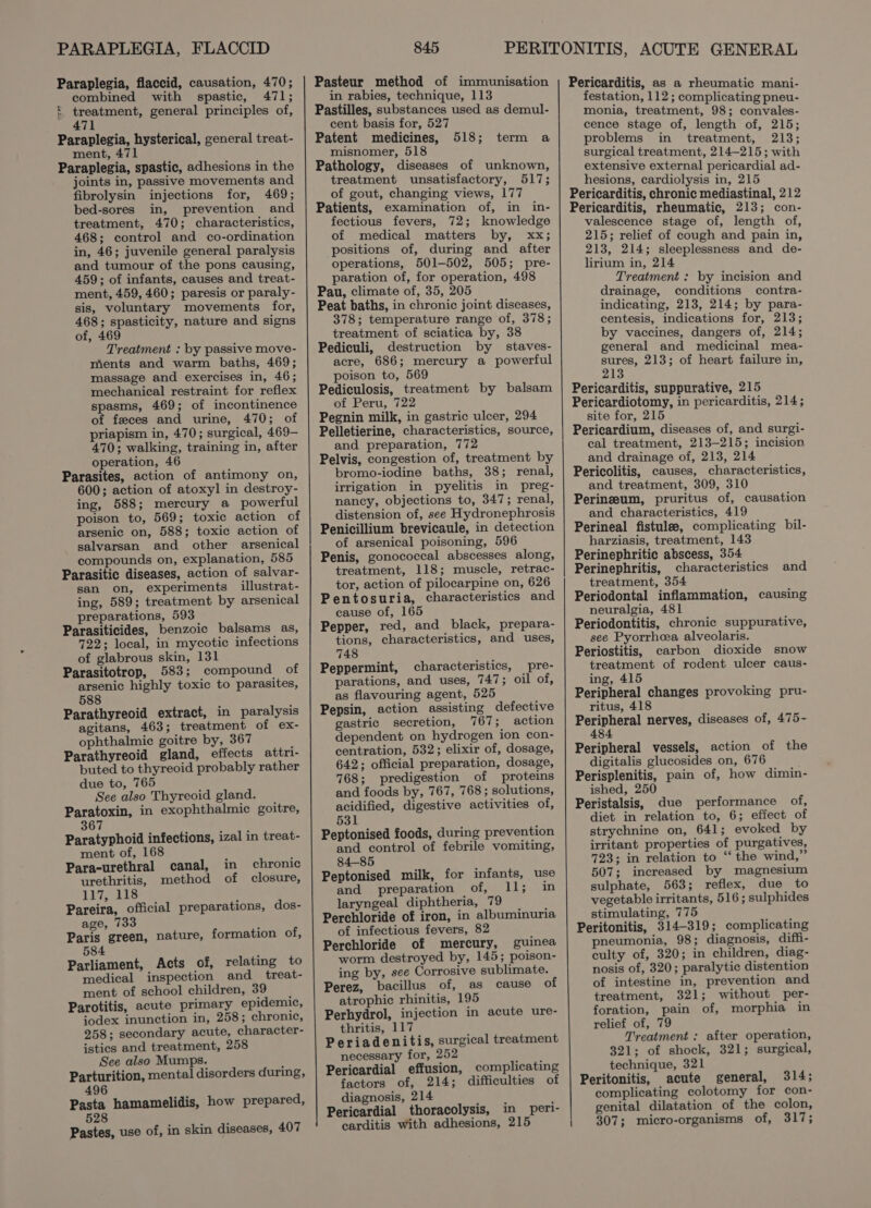 PARAPLEGIA, FLACCID Paraplegia, flaccid, causation, 470; combined with spastic, 471; E ees general principles of, 71 Paraplegia, hysterical, general treat- ment, 471 Paraplegia, spastic, adhesions in the joints in, passive movements and fibrolysin injections for, 469; bed-sores in, prevention and treatment, 470; characteristics, 468; control and co-ordination in, 46; juvenile general paralysis and tumour of the pons causing, 459; of infants, causes and treat- ment, 459, 460; paresis or paraly- sis, voluntary movements for, 468; spasticity, nature and signs of, 469 Treatment : by passive move- ments and warm baths, 469; massage and exercises in, 46; mechanical restraint for reflex spasms, 469; of incontinence of feces and urine, 470; of priapism in, 470; surgical, 469— 470; walking, training in, after operation, 46 Parasites, action of antimony on, 600; action of atoxyl in destroy- ing, 588; mercury a powerful poison to, 569; toxic action of arsenic on, 588; toxic action of salvarsan and other arsenical compounds on, explanation, 585 Parasitic diseases, action of salvar- san on, experiments illustrat- ing, 589; treatment by arsenical preparations, 593 Parasiticides, benzoic balsams as, 722; local, in mycotic infections of glabrous skin, 131 Parasitotrop, 583; compound of arsenic highly toxic to parasites, 588 Parathyreoid extract, in paralysis agitans, 463; treatment of ex- ophthalmic goitre by, 367 Parathyreoid gland, effects attri- buted to thyreoid probably rather due to, 765 See also Thyreoid gland. Paratoxin, in exophthalmic goitre, 367 Paratyphoid infections, izal in treat- ment of, 1 Para-urethral canal, in chronic urethritis, method of closure, T7118 Pareira, official preparations, dos- age, 733 Paris green, nature, 584 Parliament, Acts of, relating to medical inspection and_ treat- ment of school children, 39 Parotitis, acute primary epidemic, jodex inunction in, 258; chronic, 258; secondary acute, character- istics and treatment, 258 See also Mumps. Parturition, mental disorders during, 496 Pasta hamamelidis, how prepared, 528 Pastes, use of, in skin diseases, 407 formation of, 845 Pasteur method of immunisation in rabies, technique, 113 Pastilles, substances used as demul- cent basis for, 527 Patent medicines, misnomer, 518 Pathology, diseases of unknown, treatment unsatisfactory, 517; of gout, changing views, 177 Patients, examination of, in in- fectious fevers, 72; knowledge of medical matters by, xx; positions of, during and after operations, 501-502, 505; pre- paration of, for operation, 498 Pau, climate of, 35, 205 Peat baths, in chronic joint diseases, 378; temperature range of, 378; treatment of sciatica by, 38 Pediculi, destruction by staves- acre, 686; mercury a powerful poison to, 569 Pediculosis, treatment by balsam of Peru, 722 Pegnin milk, in gastric ulcer, 294 Pelletierine, characteristics, source, and preparation, 772 Pelvis, congestion of, treatment by bromo-iodine baths, 38; renal, irrigation in pyelitis in preg- nancy, objections to, 347; renal, distension of, see Hydronephrosis Penicillium brevicaule, in detection of arsenical poisoning, 596 Penis, gonococcal abscesses along, treatment, 118; muscle, retrac- tor, action of pilocarpine on, 626 Pentosuria, characteristics and cause of, 165 Pepper, red, and black, prepara- tions, characteristics, and uses, 748 Peppermint, characteristics, pre- parations, and uses, 747; oil of, as flavouring agent, 525 Pepsin, action assisting defective gastric secretion, 767; action dependent on hydrogen ion con- centration, 532; elixir of, dosage, 642; official preparation, dosage, 768; predigestion of proteins and foods by, 767, 768; solutions, acidified, digestive activities of, 531 Peptonised foods, during prevention and control of febrile vomiting, 84-85 Peptonised milk, for infants, use and preparation of, ished laryngeal diphtheria, 79 Perchloride of iron, in albuminuria of infectious fevers, 82 Perchloride of mercury, guinea worm destroyed by, 145; poison- ing by, see Corrosive sublimate. Perez, bacillus of, as cause of atrophic rhinitis, 195 Perhydrol, injection in acute ure- thritis, 117 Periadenitis, surgical treatment necessary for, 25 Pericardial effusion, complicating factors of, 214; difficulties of diagnosis, 214 Pericardial thoracolysis, in peri- carditis with adhesions, 215 518; term a Pericarditis, as a rheumatic mani- festation, 112; complicating pneu- monia, treatment, 98; convales- cence stage of, length of, 215; problems in treatment, 213; surgical treatment, 214-215; with extensive external pericardial ad- hesions, cardiolysis in, 215 Pericarditis, chronic mediastinal, 212 Pericarditis, rheumatic, 213; con- valescence stage of, length of, 215; relief of cough and pain in, 213, 214; sleeplessness and de- lirium in, 214 Treatment : by incision and drainage, conditions contra- indicating, 213, 214; by para- centesis, indications for, 213; by vaccines, dangers of, 214; general and medicinal mea- Aes 213; of heart failure in, Pericarditis, suppurative, 215 Pericardiotomy, in pericarditis, 214; site for, 215 Pericardium, diseases of, and surgi- cal treatment, 213-215; incision and drainage of, 213, 214 Pericolitis, causes, characteristics, and treatment, 309, 310 Perineeum, pruritus of, causation and characteristics, 419 Perineal fistulee, complicating bil- harziasis, treatment, 143 Perinephritic abscess, 354 Perinephritis, characteristics treatment, 354 Periodontal inflammation, causing neuralgia, 481 Periodontitis, chronic suppurative, see Pyorrheea alveolaris. Periostitis, carbon dioxide snow treatment of rodent ulcer caus- ing, 415 Peripheral changes provoking pru- and ritus, 418 Peripheral nerves, diseases of, 475- 484 Peripheral vessels, action of the digitalis glucosides on, 676 Perisplenitis, pain of, how dimin- ished, 250 Peristalsis, due performance of, diet in relation to, 6; effect of strychnine on, 641; evoked by irritant properties of purgatives, 723; in relation to “‘ the wind,” 507; increased by magnesium sulphate, 563; reflex, due to vegetable irritants, 516 ; sulphides stimulating, 775 Peritonitis, 314-319; complicating pneumonia, 98; diagnosis, diffi- culty of, 320; in children, diag- nosis of, 320; paralytic distention of intestine in, prevention and treatment, 321; without per- foration, pain of, morphia in relief of, 79 Treatment : after operation, 321; of shock, 321; surgical, technique, 321 Peritonitis, acute general, 314; complicating colotomy for con- genital dilatation of the colon, | 307; micro-organisms of, 317;