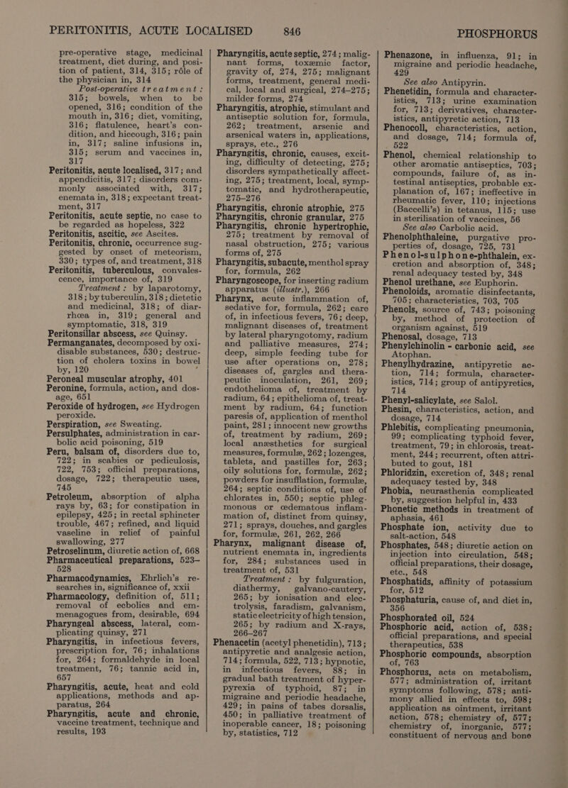 pre-operative stage, medicinal treatment, diet during, and posi- tion of patient, 314, 315; réle of the physician in, 314 Post-operative treatment: 315; bowels, when to be opened, 316; condition of the mouth in, 316; diet, vomiting, 316; flatulence, heart’s con- dition, and hiccough, 316; pain in, 317; saline infusions in, 315; serum and vaccines in, 317 Peritonitis, acute localised, 317; and appendicitis, 317; disorders com- monly associated with, 317; enemata in, 318; expectant treat- ment, 317 Peritonitis, acute septic, no case to be regarded as hopeless, 322 Peritonitis, ascitic, see Ascites. Peritonitis, chronic, occurrence sug- gested by onset of meteorism, 330; types of, and treatment, 318 Peritonitis, tuberculous, convales- cence, importance of, 319 Treatment : by laparotomy, 318; by tuberculin, 318 ; dietetic and medicinal, 318; of diar- rhea in, 319; general and symptomatic, 318, 319 Peritonsillar abscess, see Quinsy. Permanganates, decomposed by oxi- disable substances, 530; destruc- tion of cholera toxins in bowel by, 120 ; Peroneal muscular atrophy, 401 Peronine, formula, action, and dos- age, 651 Peroxide of hydrogen, see Hydrogen peroxide. Perspiration, see Sweating. Persulphates, administration in car- bolic acid poisoning, 519 Peru, balsam of, disorders due to, 722; in scabies or pediculosis, 722, 753; official preparations, dosage, 722; therapeutic uses, 745 Petroleum, absorption of alpha rays by, 63; for constipation in epilepsy, 425; in rectal sphincter trouble, 467; refined, and liquid vaseline in relief of painful swallowing, 277 Petroselinum, diuretic action of, 668 Pharmaceutical preparations, 523- 528 Pharmacodynamics, Ehrlich’s re- searches in, significance of, xxii Pharmacology, definition of, 511; removal of ecbolics and em- menagogues from, desirable, 694 Pharyngeal abscess, lateral, com- plicating quinsy, 271 Pharyngitis, in infectious fevers, prescription for, 76; inhalations for, 264; formaldehyde in local treatment, 76; tannic acid in, 657 Pharyngitis, acute, heat and cold applications, methods and ap- paratus, 264 Pharyngitis, acute and chronic, vaccine treatment, technique and results, 193 846 Pharyngitis, acute septic, 274 ; malig- nant forms, toxemic factor, gravity of, 274, 275; malignant forms, treatment, general medi- cal, local and surgical, 274-275; milder forms, 274 Pharyngitis, atrophic, stimulant and antiseptic solution for, formula, 262; treatment, arsenic and arsenical waters in, applications, sprays, etc., 276 Pharyngitis, chronic, causes, excit- ing, difficulty of detecting, 275; disorders sympathetically affect- ing, 275; treatment, local, symp- tomatic, and hydrotherapeutic, 275-276 Pharyngitis, chronic atrophic, 275 Pharyngitis, chronic granular, 275 Pharyngitis, chronic hypertrophic, 275; treatment by removal of nasal obstruction, 275; various forms of, 275 Pharyngitis, subacute, menthol spray for, formula, 262 Pharyngoscope, for inserting radium apparatus (llusitr.), 266 Pharynx, acute inflammation of, sedative for, formula, 262; care of, in infectious fevers, 76; deep, malignant diseases of, treatment by lateral pharyngotomy, radium and palliative measures, 274; deep, simple feeding tube for use after operations on, 278; diseases of, gargles and thera- peutic inoculation, 261, 269; endothelioma of, treatment by radium, 64; epithelioma of, treat- ment by radium, 64; function paresis of, application of menthol paint, 281; innocent new growths of, treatment by radium, 269; local anesthetics for surgical measures, formule, 262; lozenges, tablets, and pastilles for, 263; oily solutions for, formule, 262; powders for insufflation, formule, 264; septic conditions of, use of chlorates in, 550; septic phleg- monous or cedematous inflam- mation of, distinct from quinsy, 271; sprays, douches, and gargles for, formule, 261, 262, 266 Pharynx, malignant disease of, nutrient enemata in, ingredients for, 284; substances used in treatment of, 531 Treatment: by fulguration, diathermy, galvano-cautery, 265; by ionisation and elec- trolysis, faradism, galvanism, static electricity of high tension, 265; by radium and X-rays, 266-267 Phenacetin (acetyl phenetidin), 713; antipyretic and analgesic action, 714; formula, 522, 713; hypnotic, in infectious fevers, 88; in gradual bath treatment of hyper- pyrexia of typhoid, 87; in migraine and periodic headache, 429; in pains of tabes dorsalis, 450; in palliative treatment of inoperable cancer, 18; poisoning by, statistics, 712 PHOSPHORUS Phenazone, in influenza, 91; in migraine and periodic headache, 429 See also Antipyrin. Phenetidin, formula and character- istics, 713; urine examination for, 713; derivatives, character- istics, antipyretic action, 713 Phenocoll, characteristics, action, and dosage, 714; formula of, 522 Phenol, chemical relationship to other aromatic antiseptics, 703; compounds, failure of, as in- testinal antiseptics, probable ex- planation of, 167; ineffective in rheumatic fever, 110; injections (Baccelli’s) in tetanus, 115; use in sterilisation of vaccines, 56 See also Carbolic acid. Phenoiphthaleine, purgative pro- perties of, dosage, 725, 731 Phenol-su!phone-phthalein, ex- cretion and absorption of, 348; renal adequacy tested by, 348 Phenol urethane, sce Euphorin. Phenoloids, aromatic disinfectants, 705; characteristics, 703, 705 Phenols, source of, 743; poisoning by, method of protection of organism against, 519 Phenosal, dosage, 713 Phenylchinolin - carbonic acid, see Atophan. Phenylhydrazine, antipyretic ac- tion, 714; formula, character- istics, 714; group of antipyretics, 714 Phenyl-salicylate, see Salol. Phesin, characteristics, action, and dosage, 714 Phiebitis, complicating pneumonia, 99; complicating typhoid fever, treatment, 79; in chlorosis, treat- ment, 244; recurrent, often attri- buted to gout, 181 Phloridzin, excretion of, 348; renal adequacy tested by, 348 Phobia, neurasthenia complicated by, suggestion helpful in, 433 Phonetic methods in treatment of aphasia, 461 Phosphate ion, salt-action, 548 Phosphates, 548; diuretic action on injection into circulation, 548; official preparations, their dosage, etc., 548 Phosphatids, affinity of potassium for, 512 Phosphaturia, cause of, and diet in, 356 Phosphorated oil, 524 Phosphoric acid, action of, 538; official preparations, and special therapeutics, 538 Etosvhone compounds, absorption ot, Phosphorus, acts on metabolism, 577; administration of, irritant symptoms following, 578; anti- mony allied in effects to, 598; application as ointment, irritant action, 578; chemistry of, 577; chemistry of, inorganic, 577; constituent of nervous and bone activity due to