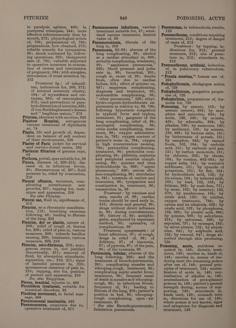 PITURINE in paralysis agitans, 463; in puerperal eclampsia, 344; more effective subcutaneously than by mouth, 372; physiological action of, 766; preparations of, 766; preparations, how obtained, 373; reliable remedy for tympanites, 96; shock combated by, follow- ing operations, 502; therapeutic uses of, 766; valuable adjuvant to operative measures in evacua- tion of uterus and termination of pregnancy, 694; with atropine, stimulation of renal secretion by, 352 Treatment by: of infantil- ism, indications for, 366, 372; of internal secretory obesity, 184; of myxcedema and cre- tinism, 365; of osteomalacia, 373; (and prevention) of para- lytic distention of intestine,322 ; of von Recklinghausen’s disease and “‘ fragilitas ossium,”’ 373 Piturine, identical with nicotine, 636 Plaistow Hospital, autogenous vaccine treatment of diphtheria at, 74 Plants, life and growth of, depen- dent on balance of salt content of their environment, 558 Plaster of Paris jacket for cervical and cervico-dorsal caries, 392 Platinum filtration of gamma rays, 63 Plethora, portal, spas suitable for, 38 Pleura, diseases of, 209-212; dis- eases of, in infectious fevers, 80; fibrosarcomas of, 207; fluid pressure in, relief by evacuation, 210 Pleural effusion, recurrent, com- plicating intrathoracic new growths, 207; tapping for, tech- nique and apparatus, 210 See also Pleurisy. etry: sac, fluid in, significance of, Pleurisy, as a rheumatic manifesta- tion, 112; breathing exercises following, 46; leading to fibrosis of the lung, 203 Pleurisy, dry or plastic, nature of, 209; relief of cough of, linctus for, 209; relief of pain in, various measures, 209; tubercle bacillus causing, 209; treatment, various measures, 209, 210 Pleurisy, sero-fibrinous, 210; auto- genous serum in, not justified theoretically, 211; removal of fluid, by absorption stimulants, aspiration, etc., 210, 211; signs of harmful pressure in, 210; spontaneous cessation of pain in, 210; tapping, site for, position of patient and apparatus, 210 See also Empyema. Plexus, brachial, injuries to, 480 Plombiéres treatment, suitable for intestinal disorders, 38 Plucking movement, in facial mas- sage, 408 Pneumococcal meningitis, 442 Pneumococcus, empyema due to, operative treatment of, 211 848 Pneumococcus infections, vaccine treatment suitable for, 57; sensi- tised vaccine treatment, limited value of, 58 Pneumoconiosis, of the lung in, 203 Pneumonia, 95-99; abscess of the lung complicating, 98; alcohol as a cardiac stimulant in, 608; arthritis complicating, treatment, 99; ‘aspiration pneumonia,” 620; blood pressure and pulse rate in, 99; bronchial, 201; cough in, cause of, 98; deaths from, often due to _ cardiac failure, 518; effect of quinine on, 697; empyema complicating, diagnosis and treatment, 98; endocarditis complicating, 98; “ether pneumonia,” 620; ethyl- hydro-cuprein-hydrochlorate ex- periments in relation to, 99, 700; following hypostatie congestion in typhoid fever and typhus, treatment, 81; gangrene of the lung complicating, relief of, 98; meningitis complicating, 98; otitis media complicating, treat- ment, 98; oxygen administra- tion in, 783; oxygen content of patient’s room in, 784; oxygen in high concentration causing, 784; pericarditis complicating, treatment, 98; peritonitis com- plicating, 98; phlebitis, nephritis and peripheral neuritis compli- cating, 99; quinine and urea hydrochloride in, 699; “septic pneumonia,” 620; serous effu- sion complicating, 98; strychnine in, 641; toxemia of, nature and treatment, 96; tympanites and constipation in, treatment, 96; veneesection in, 95 Treatment : by vaccines and sera, results of, 99; cardiac tonics should be used early in, 516; dietetic and general, 96; drugs without direct influence in, 96; during convalescence, 99; history of, 95; antiphlo- gistic, supplanted by expectant method, 95; operative, of complications, 99 Treatment, symptomatic: of heart affections, 97; of cough, drugs in relief of, 98; of delirium, 97; of insomnia, 97; of pyrexia, 97; of the pain, 96; of the toxemia, 96 Pneumonia, lobular, abscess of the lung following, 206; and the treatment of bronchopneumonia, 201; complicating measles and whooping-cough, treatment, 80; complicating septic scarlet fever, treatment, 80; frequent cause of death in measles and whooping- cough, 80; in infectious fevers, frequency of, 81; leading to fibrosis of the lung, 203; patient’s position in bed, 80; whooping- cough complicating, open - air treatment, 81 See also Bronchopneumonia; Inhalation pneumonia. fibrosis POISONING, ACUTE Pneumosan, in tuberculosis, results, 125 Pneumothorax, conditions requiring treatment, 212; degree of danger of cases of, 212 Treatment: by tapping, in- dications for, 212; general measures, 212; site of punc- ture in, 212; stimulants in, 212 Pneumothorax, artificial, induction of, in pulmonary tuberculosis, 212 ee ors emetica,’? former use of, 598 Podophylloresin, cholagogue action of, 729 Podophyllotoxin, purgative proper- ties of, 726 Podophyllum, preparations of, for- mule for, 730 Poisoning, by arsenic, 153; by arsenic (secret), 583; by mor- phine and narcotics, 634; by acids, 150, 536; by aconite, 456; by adrenalin, 368; by alkalies, 150; by ammonia, 150; by antimony, 150; by arsenic, 150, 596; by barium salts, 151; by bichromate of potash, 151; by camphor, 643; by canned foods, 162, 164; by carbolic acid, 151; by carbonic acid gas, 151; by carbon monoxide, 151; by chlorine, 552; by cheese, 164; by cocaine, 662-664; by copper salts, 151; by corrosive sublimate, 151; by cyanide of potassium, 151; by fish, 164; by hydrochloric acid, 152; by ice-cream, 164; by infected milk, 165; by lead, 152, 153; by lithium, 562; by male fern, 771; by meat, 162; by mercury, 153, 570; by mushrooms, 164; by nitric acid, 152; by nitrites, oxygen treatment, 784; by opium and its alkaloids, 652; by oxalic acid, 152; by phosphorus, 152, 566; by prussic acid, 664; by quinine, 696; by salicylates, 213; by salvarsan, 596; by saponins, 737; by sausages, 165; by silver nitrate, 152; by strych- nine, 641; by sulphuric acid, 152; by veronal, 647; drugs ab- sorbed through skin producing, 750 Poisoning, acute, antidotes re- quired in, 148; dietetic treat- ment, 149; emetics in, kinds of, 148; emetics in, means of ren- dering inert the remaining poison after use of, 148; general prin- ciples of treatment, 148; neutra- lization of acids in, 148; neu- tralization of alkalies in, 149; neutralization of protoplasmic poisons in, 149; patient’s general strength during, means of sup- porting, 149; stimulants in, kinds used, 149; stomach tube in, directions for use of, 148; where poison is not known, signs and symptoms for diagnosis and treatment, 149
