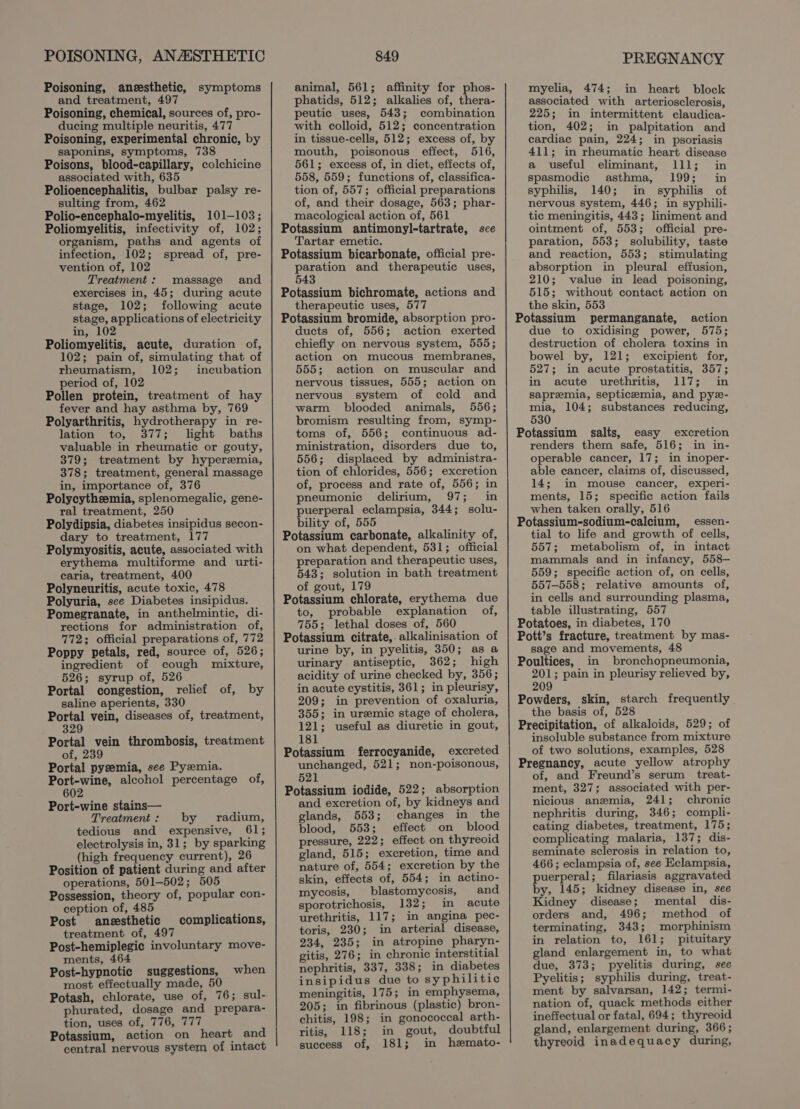 POISONING, ANASSTHETIC Poisoning, aneesthetic, and treatment, 497 Poisoning, chemical, sources of, pro- ducing multiple neuritis, 477 Poisoning, experimental chronic, by saponins, symptoms, 738 Poisons, blood-capillary, colchicine associated with, 635 Polioencephalitis, bulbar palsy re- sulting from, 462 Polio-encephalo-myelitis, 101-103; Poliomyelitis, infectivity of, 102; organism, paths and agents of infection, 102; spread of, pre- vention of, 102 Treatment: massage and exercises in, 45; during acute stage, 102; following acute stage, applications of electricity in, 102 Poliomyelitis, acute, duration of, 102; pain of, simulating that of rheumatism, 102; incubation period of, 102 Pollen protein, treatment of hay fever and hay asthma by, 769 Polyarthritis, hydrotherapy in re- lation to, 377; light baths valuable in rheumatic or gouty, 379; treatment by hyperemia, 378; treatment, general massage in, importance of, 376 Polycythzemia, splenomegalic, gene- ral treatment, 250 Polydipsia, diabetes insipidus secon- dary to treatment, 177 Polymyositis, acute, associated with erythema multiforme and urti- caria, treatment, 400 Polyneuritis, acute toxic, 478 Polyuria, see Diabetes insipidus. Pomegranate, in anthelmintic, di- rections for administration of, 772; official preparations of, 772 Poppy petals, red, source of, 526; ingredient of cough mixture, 526; syrup of, 526 Portal congestion, relief of, by saline aperients, 330 Portal vein, diseases of, treatment, 329 Portal vein thrombosis, treatment of, 239 Portal pyzemia, see Pyzmia. Port-wine, alcohol percentage of, 602 Port-wine stains— Treatment: by radium, tedious and expensive, 61; electrolysis in, 31; by sparking (high frequency current), 26 Position of patient during and after operations, 501-502 ; 505 Possession, theory of, popular con- ception of, 485 Post aneesthetic treatment of, 497 Post-hemiplegic involuntary move- ments, 464 Post-hypnotic suggestions, most effectually made, 50 Potash, chlorate, use of, 76; sul- phurated, dosage and prepara- tion, uses of, 776, 777 Potassium, action on heart and central nervous system of intact symptoms complications, when 849 animal, 561; affinity for phos- phatids, 512; alkalies of, thera- peutic uses, 543; combination with colloid, 512; concentration in tissue-cells, 512; excess of, by mouth, poisonous effect, 516, 561; excess of, in diet, effects of, 558, 559; functions of, classifica- tion of, 557; official preparations of, and their dosage, 563; phar- macological action of, 561 Potassium antimonyl-tartrate, sce Tartar emetic. Potassium bicarbonate, official pre- paration and therapeutic uses, 543 Potassium bichromate, actions and therapeutic uses, 577 Potassium bromide, absorption pro- ducts of, 556; action exerted chiefly on nervous system, 555; action on mucous membranes, 555; action on muscular and nervous tissues, 555; action on nervous system of cold and warm blooded animals, 556; bromism resulting from, symp- toms of, 556; continuous ad- ministration, disorders due to, 556; displaced by administra- tion of chlorides, 556; excretion of, process and rate of, 556; in pneumonic delirium, 97; in puerperal eclampsia, 344; solu- bility of, 555 Potassium carbonate, alkalinity of, on what dependent, 531; official preparation and therapeutic uses, 543; solution in bath treatment of gout, 179 Potassium chlorate, erythema due to, probable explanation of, 755; lethal doses of, 560 Potassium citrate, alkalinisation of urine by, in pyelitis, 350; as a urinary antiseptic, 362; high acidity of urine checked by, 356; in acute cystitis, 361; in pleurisy, 209; in prevention of oxaluria, 355; in uremic stage of cholera, 121; useful as diuretic in gout, 181 Potassium ferrocyanide, excreted unchanged, 521; non-poisonous, 521 Potassium iodide, 522; absorption and excretion of, by kidneys and glands, 553; changes in the blood, 553; effect on blood pressure, 222; effect on thyreoid gland, 515; excretion, time and nature of, 554; excretion by the skin, effects of, 554; in actino- mycosis, blastomycosis, and sporotrichosis, 132; in acute urethritis, 117; in angina pec- toris, 230; in arterial disease, 234, 235; in atropine pharyn- gitis, 276; in chronic interstitial nephritis, 337, 338; in diabetes insipidus due to syphilitic meningitis, 175; in emphysema, 205; in fibrinous (plastic) bron- chitis, 198; in gonococcal arth- ritis, 118; in gout, doubtful success of, 181; in hemato- PREGNANCY myelia, 474; in heart block associated with arteriosclerosis, 225; in intermittent claudica- tion, 402; in palpitation and cardiac pain, 224; in psoriasis 411; in rheumatic heart disease a useful eliminant, 111; in spasmodic asthma, 199; in syphilis, 140; in syphilis of nervous system, 446; in syphili- tic meningitis, 443; liniment and ointment of, 553; official pre- paration, 553; solubility, taste and reaction, 553; stimulating absorption in pleural effusion, 210; value in lead poisoning, 515; without contact action on the skin, 553 Potassium permanganate, action due to oxidising power, 575; destruction of cholera toxins in bowel by, 121; excipient for, 527; in acute prostatitis, 357; in acute urethritis, 117; in sapremia, septicemia, and pyz- mia, 104; substances reducing, 530 Potassium salts, easy excretion renders them safe, 516; in in- operable cancer, 17; in inoper- able cancer, claims of, discussed, 14; in mouse cancer, experi- ments, 15; specific action fails when taken orally, 516 Potassium-sodium-calcium, essen- tial to life and growth of cells, 557; metabolism of, in intact mammals and in infancy, 558- 559; specific action of, on cells, 557-558; relative amounts of, in cells and surrounding plasma, table illustrating, 557 Potatoes, in diabetes, 170 Pott’s fracture, treatment by mas- sage and movements, 48 Poultices, in bronchopneumonia, 201; pain in pleurisy relieved by, 209 Powders, skin, starch frequently the basis of, 528 Precipitation, of alkaloids, 529; of insoluble substance from mixture of two solutions, examples, 528 Pregnancy, acute yellow atrophy of, and Freund’s serum treat- ment, 327; associated with per- nicious anemia, 241; chronic nephritis during, 346; compli- cating diabetes, treatment, 175; complicating malaria, 137; dis- seminate sclerosis in relation to, 466; eclampsia of, see Eclampsia, puerperal; filariasis aggravated by, 145; kidney disease in, see Kidney disease; mental dis- orders and, 496; method of terminating, 343; morphinism in relation to, 161; pituitary gland enlargement in, to what due, 373; pyelitis during, see Pyelitis; syphilis during, treat- ment by salvarsan, 142; termi- nation of, quack methods either ineffectual or fatal, 694; thyreoid gland, enlargement during, 366; thyreoid inadequacy during,