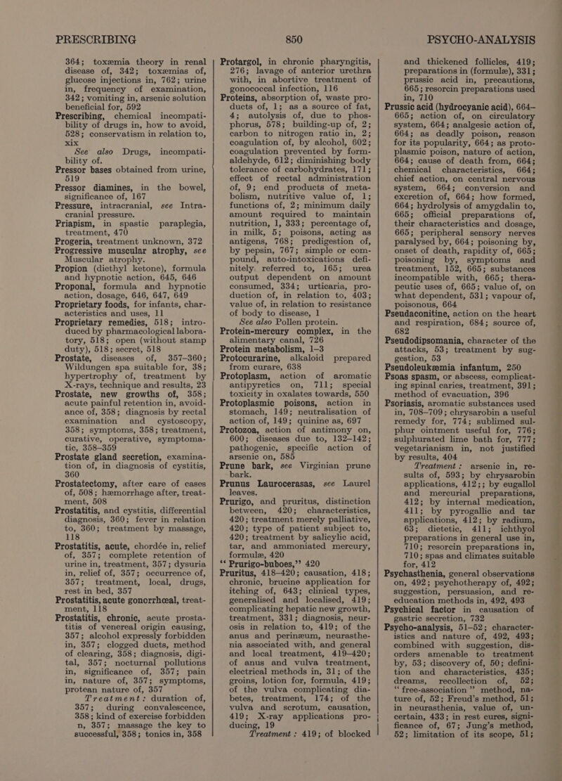 PRESCRIBING 364; toxzemia theory in renal disease of, 342; toxemias of, glucose injections in, 762; urine in, frequency of examination, 342; vomiting in, arsenic solution beneficial for, 592 Prescribing, chemical incompati- bility of drugs in, how to avoid, 528; conservatism in relation to, xix See also Drugs, bility of. Pressor bases obtained from urine, 519 incompati- Pressor diamines, in the bowel, significance of, 167 Pressure, intracranial, see Intra- cranial pressure. Priapism, in spastic paraplegia, treatment, 470 Progeria, treatment unknown, 372 Progressive muscular atrophy, see Muscular atrophy. Propion (diethyl ketone), formula and hypnotic action, 645, 646 Proponal, formula and hypnotic action, dosage, 646, 647, 649 Proprietary foods, for infants, char- acteristics and uses, 11 Proprietary remedies, 518; intro- duced by pharmacological labora- tory, 518; open (without stamp duty), 518; secret, 518 Prostate, diseases of, 357-360; Wildungen spa suitable for, 38; hypertrophy of, treatment by X-rays, technique and results, 23 Prostate, new growths of, 358; acute painful retention in, avoid- ance of, 358; diagnosis by rectal examination and _ cystoscopy, 358; symptoms, 358; treatment, curative, operative, symptoma- tic, 358-359 Prostate gland secretion, examina- tion of, in diagnosis of cystitis, 360 Prostatectomy, after care of cases of, 508; hemorrhage after, treat- ment, 508 Prostatitis, and cystitis, differential diagnosis, 360; fever in relation to, 360; treatment by massage, 118 Prostatitis, acute, chordée in, relief of, 357; complete retention of urine in, treatment, 357; dysuria in, relief of, 357; occurrence of, 357; treatment, local, drugs, rest in bed, 357 Prostatitis, acute goncrrheeal, treat- ment, 118 Prostatitis, chronic, acute prosta- titis of venereal origin causing, 357; alcohol expressly forbidden in, 357; clogged ducts, method of clearing, 358; diagnosis, digi- tal, 357; nocturnal pollutions in, significance of, 357; pain in, nature of, 357; symptoms, protean nature of, 357 Treatment: duration of, 357; during convalescence, 358; kind of exercise forbidden n, 357; massage the key to successful, 358; tonics in, 358 850 Protargol, in chronic pharyngitis, 276; lavage of anterior urethra with, in abortive treatment of gonococcal infection, 116 Proteins, absorption of, waste pro- ducts of, 1; as a source of fat, 4; autolysis of, due to phos- phorus, 578; building-up of, 2; carbon to nitrogen ratio in, 2; coagulation of, by alcohol, 602; coagulation prevented by form- aldehyde, 612; diminishing body tolerance of carbohydrates, 171; effect of rectal administration of, 9; end products of meta- bolism, nutritive value of, 1; functions of, 2; minimum daily amount required to maintain nutrition, 1, 333; percentage of, in milk, 5; poisons, acting as antigens, 768; predigestion of, by pepsin, 767; simple or com- pound, auto-intoxications defi- nitely. referred to, 165; urea output dependent on amount consumed, 334; urticaria, pro- duction of, in relation to, 403; value of, in relation to resistance of body to disease, 1 See also Pollen protein. Protein-mercury complex, in the alimentary canal, 726 Protein metabolism, 1-3 Protocurarine, alkaloid prepared from curare, 638 Protoplasm, action of aromatic antipyretics on, 711; special toxicity in oxalates towards, 550 Protoplasmic poisons, action in stomach, 149; neutralisation of action of, 149; quinine as, 697 Protozoa, action of antimony on, 600; diseases due to, 132-142; pathogenic, specific action of arsenic on, 585 Prune bark, see Virginian prune bark. Prunus Laurocerasas, see Laurel leaves. Prurigo, and pruritus, distinction between, 420; characteristics, 420; treatment merely palliative, 420; type of patient subject to, 420; treatment by salicylic acid, tar, and ammoniated mercury, formule, 420 ** Prurigo-buboes,’’ 420 Pruritus, 418-420; causation, 418; chronic, brucine application for itching of, 643; clinical types, generalised and localised, 419; complicating hepatic new growth, treatment, 331; diagnosis, neur- osis in relation to, 419; of the anus and perineum, neurasthe- nia associated with, and general and local treatment, 419-420; of anus and vulva treatment, electrical methods in, 31; of the groins, lotion for, formula, 419; of the vulva complicating dia- betes, treatment, 174; of the vulva and scrotum, causation, 419; X-ray applications pro- ducing, 19 Treatment : 419; of blocked PSYCHO-ANALYSIS and thickened follicles, 419; preparations in (formule), 331; prussic acid in, precautions, 665 ; resorcin preparations used in, 710 Prussic acid (hydrocyanic acid), 664— 665; action of, on circulatory system, 664; analgesic action of, 664; as deadly poison, reason for its popularity, 664; as proto- plasmic poison, nature of action, 664; cause of death from, 664; chemical characteristics, 664; chief action, on central nervous system, 664; conversion and excretion of, 664; how formed, 664; hydrolysis of amygdalin to, 665; official preparations of, their characteristics and dosage, 665; peripheral sensory nerves paralysed by, 664; poisoning by, onset of death, rapidity of, 665; poisoning by, symptoms and treatment, 152, 665; substances incompatible with, 665; thera- peutic uses of, 665; value of, on what dependent, 531; vapour of, poisonous, 664 Pseudaconitine, action on the heart and respiration, 684; source of, 682 Pseudodipsomania, character of the attacks, 53; treatment by sug- gestion, 53 Pseudoleuksemia infantum, 250 Psoas spasm, or abscess, complicat- ing spinal caries, treatment, 391; method of evacuation, 396 Psoriasis, aromatic substances used in, 708-709; chrysarobin a useful remedy for, 774; sublimed sul- phur ointment useful for, 776; sulphurated lime bath for, 777; vegetarianism in, not justified by results, 404 Treatment : arsenic in, re- sults of, 593; by chrysarobin applications, 412;; by eugallol and mercurial preparations, 412; by internal medication, 411; by pyrogallic and tar applications, 412; by radium, 63; dietetic, 411; ichthyol preparations in general use in, 710; resorcin preparations in, 710; spas and climates suitable for, 412 Psychasthenia, general observations on, 492; psychotherapy of, 492; suggestion, persuasion, and re- education methods in, 492, 493 Psychical factor in causation of gastric secretion, 732 Psycho-analysis, 51-52; character- istics and nature of, 492, 493; combined with suggestion, dis- orders amenable to treatment by, 53; discovery of, 50; defini- tion and characteristics, 435; dreams, recollection of, 52; “* free-association ’? method, na- ture of, 52; Freud’s method, 51; in neurasthenia, value of, un- certain, 433; in rest cures, signi- ficance of, 67; Jung’s method, 52; limitation of its scope, 51;