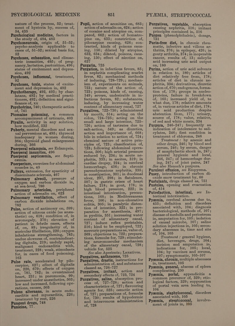 nature of the process, 52; treat- ment of hysteria by, success of, 54, 435 : Psychological medicine, factors in the study of, 484, 485 Psychoneurosis, origin of, 51-52; psycho-analysis applicable to cases of, 51-52; sexual basis for, 52 Psychoses, exhaustion, and climac- teric insanities, 495; of preg- nancy, lactation, parturition, 496 ; states of excitement and depres- sion, 492 Sopher influenzal, treatment, Psychoses, toxic, states of excite- ment and depression in, 492 Psychotherapy, 492, 493; by char- latans, 492; by medical practi- tioners, 492; definition and signi- ficance of, xx Psychotrine, 740; therapeutic action of, 741 Ptomaine poisoning, a common accompaniment of urticaria, 403 Ptyalin, activity in any solution, how modified, 532 Puberty, mental disorders and sex- ual perversions at, 495; thyreoid inadequacy in women during, 364; thyreoid gland enlargement during, 366 Puerperal eclampsia, see Eclampsia. Puerperal insanities, 496 Puerperal septicemia, sce Septi- cemia. Puerperium, exercises for abdominal muscles in, 45 Pulleys, extension, for spasticity of disseminate sclerosis, 467 Pulmonary alveoli, pressure of oxygen and carbon dioxide in, at sea-level, 780 Pulmonary arterioles, peripheral action of adrenalin on, 623 Pulmonary ventilation, effect of carbon dioxide inhalations on, 782 Pulse, action of antimony on, 599; action of nitrous oxide (as anes- thetic) on, 618; condition of, in acromegaly, 370; elevation of patient in febrile cases, effects of, on, 89; irregularity of, in auricular fibrillation, 220; oxygen inhalations strengthening, 783; undue slowness of, contraindicat- ing digitalis, 219; unduly rapid, malignant endocarditis with, treatment, 228; weak, stimulants for, in cases of food poisoning, 163 Pulse rate, accelerated by pilo- carpine, 627; effect of digitalis on, 220, 679; effects of oxygen on, 781, 782; in overstrained heart, 231; in pneumonia, 99; increased under anesthetics, 503 ; low and increased, following ope- rations, causes, 503 Pulsus alternans, in acute endo- carditis and myocarditis, 226; treatment by rest, 226 Pungent drugs, 748 Punicine, 77 - 851 Pupil, action of aconitine on, 683; action of adrenalin on, 624; action of cocaine and atropine on, com- pared, 662; action of homatro- pine on, 633; constriction of, pilocarpine causing, 626; con- tracted, kinds of poisons caus- ing, 150; dilated by atropine, 632, 634; dilated, poisons, caus- ing, 150; effect of nicotine on, 637 Purgatin, 725 Purgation, in infectious fevers, 85; in nephritis complicating scarlet fever, 82; mechanical methods of inducing, 728—729;; mechan- ism of, experiments on animals, 723; nature of the action of, 723; poisons, kinds of, causing, 149; severe, undesirable in in- fectious fevers, 82; substances, inducing, by increasing water content of alimentary canal, 727 Purgatives, 722-730; administered by mouth, 514; acting on the colon, 724-725; acting on the small and large intestine, 725— 726; action of tartrates due to salt-action, 549; as diuretics, action and importance of, 668; bile in relation to action of, 724; chemical nature of active prin- ciples of, 723; classification of, 723; following abdominal opera- tions, 506; high arterial pressure reduced by, 234; in acute ne- phritis, 333; in ascites, 319; in cardiac dropsy, 224; in cerebral hemorrhage, 456; in chronic parenchymatous nephritis, 335; in constipation, 301; in duodenal ulcer, 297, 298; in flatulence, 507; in gastric crises of heart failure, 218; in gout, 178; in high blood pressure, 222; in intestinal intoxication, precau- tions, 168; in Mediterranean fever, 100; in non-ulcerative colitis, 305; in paralytic disten- tion of intestine, 322; in pre- paration for anesthesia, 497; in pyelitis, 351; increasing water content of alimentary canal, 727; induce reflex peristalsis, 516; kind to be employed, 722; mercuric preparations as, value of, 569; objections to, 722; prepara- tions, formule for, 729; stimulat- ing neuromuscular mechanism of the alimentary canal, 728; vehicle for, 525 See also Aperients ; Laxatives. Purgatives, anthracene, 725 Purgatives, drastic, instructions for administration of, and substances classed as, 726-727 Purgatives, irritant, action and secondary effects of, 723, 724 Purgatives, saline, absorption pro- cess of, 727-728; action and characteristics of, 727; flavouring agents for, 525; osmotic action of, 727; preparations of, formule for, 730; results of hypodermic and intravenous administration of, 728 Purgatives, vegetable, absorption causing nephritis, 516; irritant principles contained in, 516 Ses (phenolphthalein), dosage, Purin-free diet, in chronic rheu- matic, infective and villous ar- thritis, 376; in epilepsy, 426; in gouty arthritis, 374; in inoperable cancer, results of, 13; salicylic acid increasing uric acid output on, 180 Purins, action of uric acid solvents in relation to, 180; articles of diet relatively free from, 178; articles of diet in chronic ne- phritis, 334; derivatives, diuretic action of, 670 ; endogenous, forma- tion of, 178; groups in nucleo- proteins, failure in breakdown of, 165; increased yield of, to what due, 178; relative amounts of, in various articles of diet, 178; uric acid production despite abstention from, 177; urinary, source of, 178; value, relative, of red and white meats, 334 Purpura, 246-247; frequently an indication of intolerance to sali- cylates, 246; first condition in treatment of chloroma, 246 Treatment : by arsenic and other drugs, 246; by blood and serum, 246; by serum, danger of anaphylactic shock in, 247; general hygienic and _ local, 246, 247; of hemorrhage dur- ing, 247; of joint pains, 247 See also Henoch’s purpura. Purulent effusion, see Empyema. Pusey, introduction of carbon di- oxide snow treatment by, 60 Pustulants, drugs classed as, 751 Pustules, opening and evacuation of, 414 Putrefaction, intestinal, see In- testinal intoxication. Pyzemia, cerebral abscess due to, 455; definition and disorders associated with, 104; diagnosis bacteriological, methods of, 107; disease of medulla and periosteum in, amputation for, 105; isolation of causal microbe, 107; saline solution injections in, 105; secon- dary abscesses in, time and site of, 104, 105 Treatment : general hygiene, diet, beverages, drugs, 104; incision and amputation in, indications for, 105; local, 104; by vaccines and serums, 107; symptomatic, 105-107 Pysemia, chronic, multiple abscesses in, treatment, 105 Pysemia, general, abscess of spleen complicating, 250 Pyzemia, portal, appendicitis a common precursor of, 329; etio- logical factors, 329; suppuration of portal vein area leading to, 104 Pysemia, staphylococcal, disorders associated with, 105 Pysemia, streptococcal, involve-