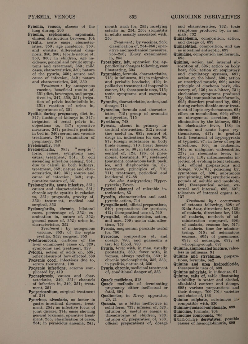 Pysemia, venous, abscess of the lung during, 206 Pyzemia, septicemia, sapreemia, clinical distinctions between, 104 Pyelitis, acute cases, character- istics, 350; age incidence, 350; and cystitis, differentia] diag- nosis, 350, 360; febrile nature of, 350, 360; in children, age in- cidence, general and pyuric symp- toms and treatment, 350; mild cases, characteristics, 350; nature of the pyuria, 350; source and cause of infection, 349; nature and characteristics, 349, 350 Treatment: by autogenous vaccine, beneficial results of, 351; diet, beverages, and purga- tives in, 347, 350, 351; irriga- tion of pelvis inadmissible in, 351; reaction of urine in, importance of, 351 Pyelitis during pregnancy, diet in, 347; flushing of kidneys in, 347; irrigation of renal pelvis in, objections to, 347; operative measures, 347; patient’s position in bed in, 346; serum and vaccine treatment, 347; termination of pregnancy, 347 Pyelography, 348 Pyelonephritis, 351; ‘“‘ aseptic” form, causes, symptoms and causal treatment, 351; B. coli ascending infection causing, 351; due to calculi in both kidneys, treatment, 352; nature and char- acteristics, 349, 351; source and cause of infection, 349; sup- purative nature of, 351 Pyelonephritis, acute infective, 351; causes and characteristics, 351; chronic septic cystitis in relation to, 351; prognosis, gravity of, 352; treatment, medical and surgical, 352 Pyelonephritis, chronic, bilateral cases, percentage of, 352; ex- amination in, nature of, 352; general cause of, 352; urine in, characteristics, 352 Treatment: by autogenous vaccine, 353; of the septic cystitis, 352; surgical, 353 Pylethrombosis, cirrhosis of the liver commonest cause of, 329; symptoms and treatment, 329 Pylorus, action of acids on, 535; reflex closure of, how effected, 533 Pyogenic cocci, infections due to, serum treatment, 108 Pyogenic infections, eczema com- plicated by, 410 Pyonephrosis, causes and char- acteristics, 349, 351; channels of infection in, 349, 351; treat- ment, 351 Pyopericardium, surgical treatment of, 214 Pyorrhcea alveolaris, as factor in gastro-intestinal, diseases, treat- ment, 254; as infective focus of joint disease, 374; cases showing general toxemia, operative treat- ment, 255; classification of cases, 254; in pernicious anemia, 241; mouth wash for, 255; rarefying osteitis in, 254, 256; stomatitis in adults usually associated with, 256 Treatment : by vaccines, 256 ; classification of, 254-256 ; oper- ative and mechanical measures, 255-256; X-ray examination in, 255 Pyosalpinx, left, operation for, ap- pendicular changes following, case illustrating, 304 Pyramidon, formula, characteristics, 715; in influenza, 91; in migraine and periodic headache, 429; in palliative treatment of inoperable cancer, 18; therapeutic uses, 715; toxic symptoms and excretion, 715 Pyrantin, characteristics, action, and dosage, 714 Pyrazolon, formula and character- istics, 715; group of aromatic antipyretics, 715 Pyrethum, 748 Pyrexia, absent in primary in- testinal obstruction, 312; aconi- tine useful in, 683; control of, drugs in, indications for use, 86, 87; foreign substances in body fluids causing, 710; heart disease in relation to, 86; in tuberculosis, control of, 125, 126; of pneu- monia, treatment, 97; sustained treatment, continuous bath, pack, ice, and diaphoretics in, 87; treatment, principles of, 710, 711; treatment, periodical and incidental, 87-88 See also Antipyretics; Hyper- pyrexia; Fever. Pyrexial element of microbic in- toxication, 83 Pyrodin, characteristics and anti- pyretic action, 714 Pyrogallic acid, official preparations, 540; preparations for psoriasis, 412; therapeutical uses of, 540 Pyrogallol, characteristics, action, and uses, 709; use in skin affec- tions, 753 Pyrosis, magnesium peroxide useful for, 780 Pyrozone, composition of, and dosage, 780; and guaiacum a test for blood, 780 Pyuria, fever with, in man, usually prostatitis, 360; fever with, in women, always pyelitis, 360; in chronic pyelonephritis, 352, 353; in pyelitis, nature of, 350 Pyuria, chronic, medicinal treatment of, conditional danger of, 353 Quack medicines, 518 Quack methods of terminating pregnancy either ineffectual or fatal, 694 Qualimeter, in X-ray apparatus, 20, 21 Quassia, as a bitter ineffective in solid form, 733; infusion of, 523; infusion of, useful as enema in threadworms of children, 733; infusion of, preparation of, 733; official preparations of, dosage and characteristics, 732; toxic symptoms produced by, in ani- mals, 732 Quinaphenin, composition, action, and dosage of, 699 Quinaphthol, composition, and use as intestinal antiseptic, 699 Quinidine, composition and formula, 695 Quinine, action and internal ab- sorption of, 695; action on body heat, 696; action on respiratory and circulatory systems, 697; action on the blood, 696; action on unstriped muscle, 696; active principle of cinchona bark, dis- covery of, 136; as a bitter, 731; cinchonism symptoms produced by, 696 ; composition and formula, 695; disorders produced by, 696; during carbon dioxide snow treat- ment of lupus erythematosus, 62; effect on metabolism, 696; effect on nitrogenous secretion, 696; elimination by the kidneys, 695; in blackwater fever, 138; in chronic and acute lupus ery- thematosus, 417; in gradual bath treatment of hyperpyrexia of typhoid, 87; in fever of septic infections, 106; in leukemia, 245; in malignant endocarditis, 227; in rheumatic fever, in- effective, 110; intramuscular in- jection of, evoking latent tetanus, 114; official preparations and dosage, 700-701; poisoning by, symptoms of, 696; substances precipitating, 528 ; synthetic com- pounds of, soluble and insoluble, 699; therapeutical action, ex- ternal and internal, 696, 697; tolerance of internal organs to, 137 Treatment by: occurrence of tetanus following, 698; of Kala-Azar, directions for, 135; of malaria, directions for, 136; of malaria, methods of ad- ministration compared, 698; of malaria, reasons for, 517; of malaria, time for adminis- tering, 515; of cedematous eczema, 405; of pneumonia, 697; of neuralgia, 697; of whooping-cough, 697 Quinine, ammoniated tincture, value- less in influenza, 91 Quinine and strychnine, prepara- tions, formule, 642 Quinine and urea hydrochloride, therapeutic uses of, 699 Quinine salicylate, in influenza, 91 Quinine, salts of, table illustrating solubility in water and alcohol, alkaloidal content and dosage, 698; various preparations and their dosage, 700-701; varieties and choice of, 136 Quinine sulphate, substances in- compatible with, 530 Quinine-guaiacol-sulphonate, 699 Quinoline, formula, 704 Quinoline compounds, 705 ‘ Quinoline derivatives, possible causes of hemoglobinuria, 699
