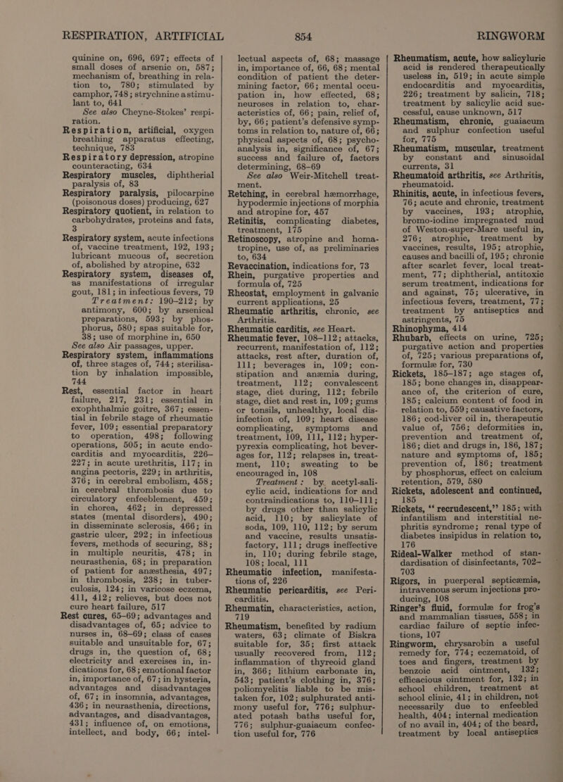 quinine on, 696, 697; effects of small doses of arsenic on, 587; mechanism of, breathing in rela- tion to, 780; stimulated by camphor, 748 ; strychnine astimu- lant to, 641 See also Cheyne-Stokes’ respi- ration. Respiration, artificial, oxygen breathing apparatus effecting, technique, 783 Respiratory depression, atropine counteracting, 634 Respiratory muscles, diphtherial paralysis of, 83 Respiratory paralysis, pilocarpine (poisonous doses) producing, 627 Respiratory quotient, in relation to carbohydrates, proteins and fats, Respiratory system, acute infections of, vaccine treatment, 192, 193; lubricant mucous of, secretion of, abolished by atropine, 632 Respiratory system, diseases of, as manifestations of irregular gout, 181; in infectious fevers, 79 Treatment: 190-212; by antimony, 600; by arsenical preparations, 593; by phos- phorus, 580; spas suitable for, 38; use of morphine in, 650 See also Air passages, upper. Respiratory system, inflammations of, three stages of, 744; sterilisa- tion by inhalation impossible, 744 Rest, essential factor in heart failure, 217, 231; essential in exophthalmic goitre, 367; essen- tial in febrile stage of rheumatic fever, 109; essential preparatory to operation, 498; following operations, 505; in acute endo- carditis and myocarditis, 226— 227; in acute urethritis, 117; in angina pectoris, 229; in arthritis, 376; in cerebral embolism, 458; in cerebral] thrombosis due to circulatory enfeeblement, 459; in chorea, 462; in depressed states (mental disorders), 490; in disseminate sclerosis, 466; in gastric ulcer, 292; in infectious fevers, methods of securing, 88; in multiple neuritis, 478; in neurasthenia, 68; in preparation of patient for anesthesia, 497; in thrombosis, 238; in tuber- culosis, 124; in varicose eczema, cure heart failure, 517 Rest cures, 65-69; advantages and disadvantages of, 65; advice to nurses in, 68-69; class of cases suitable and unsuitable for, 67; drugs in, the question of, 68; electricity and exercises in, in- dications for, 68; emotional factor in, importance of, 67; in hysteria, advantages and disadvantages of, 67; in insomnia, advantages, 436; in neurasthenia, directions, advantages, and disadvantages, 431; influence of, on emotions, intellect, and body, 66; intel- 854 lectual aspects of, 68; massage in, importance of, 66, 68; mental condition of patient the deter- mining factor, 66; mental occu- pation in, how effected, 68; neuroses in relation to, char- acteristics of, 66; pain, relief of, by, 66; patient’s defensive symp- toms in relation to, nature of, 66; physical aspects of, 68; psycho- analysis in, significance of, 67; success and failure of, factors determining, 68-69 See also Weir-Mitchell treat- ment. Retching, in cerebral hemorrhage, hypodermic injections of morphia and atropine for, 457 Retinitis, complicating diabetes, treatment, 175 Retinoscopy, atropine and homa- tropine, use of, as preliminaries to, 634 Revaccination, indications for, 73 Rhein, purgative properties and formula of, 725 Rheostat, employment in galvanic current applications, 25 Rheumatic arthritis, chronic, see Arthritis. Rheumatic carditis, see Heart. Rheumatic fever, 108-112; attacks, recurrent, manifestation of, 112; attacks, rest after, duration of, 111; beverages in, 109; con- stipation and anemia during, treatment, 112; convalescent stage, diet during, 112; febrile stage, diet and rest in, 109; gums or tonsils, unhealthy, local dis- infection of, 109; heart disease complicating, symptoms and treatment, 109, 111, 112; hyper- pyrexia complicating, hot bever- ages for, 112; relapses in, treat- ment, 110; sweating to be encouraged in, 108 Treatment: by. acetyl-sali- eylic acid, indications for and contraindications to, 110-111; by drugs other than salicylic acid, 110; by salicylate of soda, 109, 110, 112; by serum and vaccine, results unsatis- factory, 111; drugs ineffective in, 110; during febrile stage, 108; local, 111 Rheumatic infection, manifesta- tions of, 226 Rheumatic pericarditis, Rheumatin, characteristics, action, 719 Rheumatism, benefited by radium waters, 63; climate of Biskra suitable for, 35; first attack usually recovered from, 112; inflammation of thyreoid gland in, 366; lithium carbonate in, 543; patient’s clothing in, 376; poliomyelitis liable to be mis- taken for, 102; sulphurated anti- mony useful for, 776; sulphur- ated potash baths useful for, 776; sulphur-guaiacum confec- tion useful for, 776 see Peri- RINGWORM Rheumatism, acute, how salicyluric acid is rendered therapeutically useless in, 519; in acute simple endocarditis and myocarditis, 226; treatment by salicin, 718; treatment by salicylic acid suc- cessful, cause unknown, 517 Rheumatism, chronic, guaiacum and sulphur confection useful for, 775 Rheumatism, muscular, treatment by constant and _= sinusoidal currents, 31 Rheumatoid arthritis, see Arthritis, rheumatoid. Rhinitis, acute, in infectious fevers, 76; acute and chronic, treatment by vaccines, 193; atrophic, bromo-iodine impregnated mud of Weston-super-Mare useful in, 276; atrophic, treatment by vaccines, results, 195; atrophic, causes and bacilli of, 195; chronie after scarlet fever, local treat- ment, 77; diphtherial, antitoxic serum treatment, indications for and against, 75; ulcerative, in infectious fevers, treatment, 77; treatment by antiseptics and astringents, 75 Rhinophyma, 414 Rhubarb, effects on urine, 725; purgative action and properties of, 725; various preparations of, formule for, 730 Rickets, 185-187; age stages of, 185; bone changes in, disappear- ance of, the criterion of cure, 185; calcium content of food in relation to, 559; causative factors, 186; cod-liver oil in, therapeutic value of, 756; deformities in, prevention and treatment of, 186; diet and drugs in, 186, 187; nature and symptoms of, 185; prevention of, 186; treatment by phosphorus, effect on calcium retention, 579, 580 Rickets, adolescent and continued, 185 Rickets, ‘‘ recrudescent,’? 185; with infantilism and interstitial ne- phritis syndrome; renal type of diabetes insipidus in relation to, 176 Rideal-Walker method of stan- dardisation of disinfectants, 702— 703 Rigors, in puerperal septicemia, intravenous serum injections pro- Ringer’s fluid, formule for frog’s and mammalian tissues, 558; in cardiac failure of septic infec- tions, 107 Ringworm, chrysarobin a _ useful remedy for, 774; eczematoid, of toes and fingers, treatment by benzoic acid ointment, 132; efficacious ointment for, 132; in school children, treatment at school clinic, 41; in children, not necessarily due to enfeebled health, 404; internal medication of no avail in, 404; of the beard, treatment by local antiseptics —_—— ~~