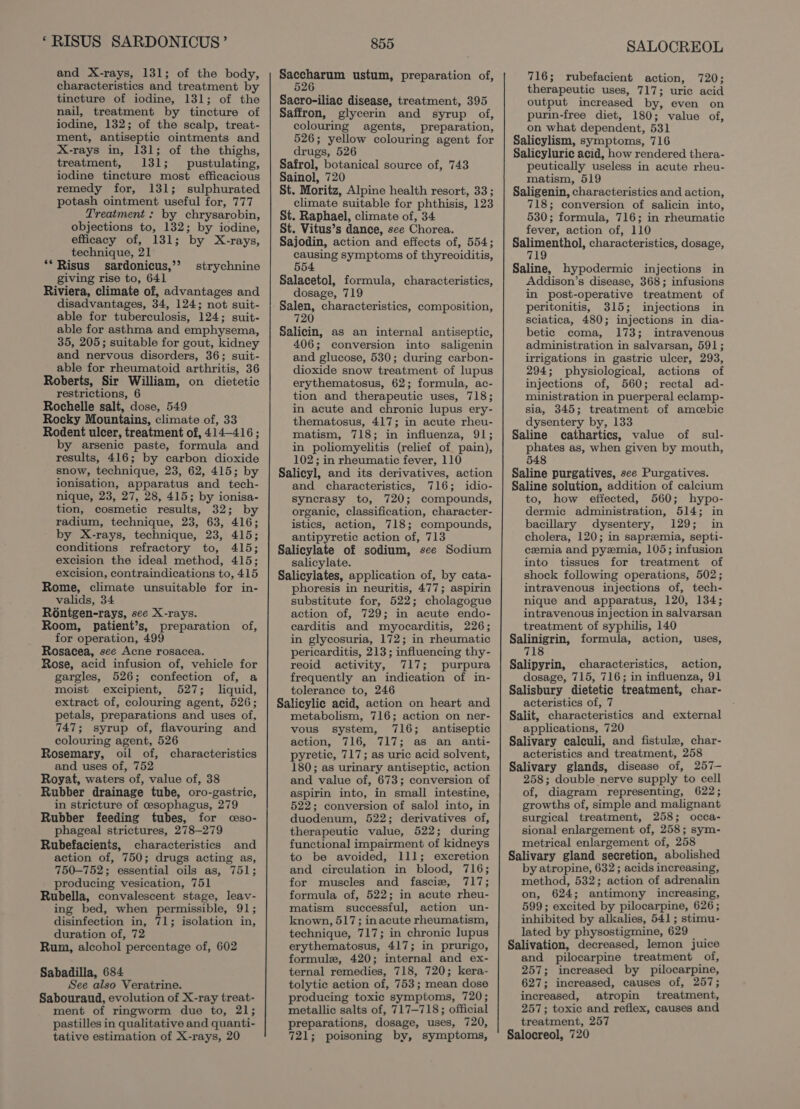 and X-rays, 131; of the body, characteristics and treatment by tincture of iodine, 131; of the nail, treatment by tincture of iodine, 132; of the scalp, treat- ment, antiseptic ointments and X-rays in, 131; of the thighs, treatment, 131; pustulating, iodine tincture most efficacious remedy for, 131; sulphurated potash ointment useful for, 777 Treatment : by chrysarobin, objections to, 132; by iodine, efficacy of, 131; by X-rays, 855 pete ustum, preparation of, 526 Sacro-iliac disease, treatment, 395 Saffron, glycerin and syrup of, colouring agents, preparation, 526; yellow colouring agent for drugs, 526 Safrol, botanical source of, 743 Sainol, 720 St. Moritz, Alpine health resort, 33; climate suitable for phthisis, 123 St. Raphael, climate of, 34 St. Vitus’s dance, see Chorea. Sajodin, action and effects of, 554; technique, 21 **Risus sardonicus,’’ giving rise to, 641 Riviera, climate of, advantages and disadvantages, 34, 124; not suit- able for tuberculosis, 124; suit- able for asthma and emphysema, 35, 205; suitable for gout, kidney and nervous disorders, 36; suit- able for rheumatoid arthritis, 36 Roberts, Sir William, on dietetic restrictions, 6 Rochelle salt, dose, 549 Rocky Mountains, climate of, 33 Rodent ulcer, treatment of, 414-416; by arsenic paste, formula and results, 416; by carbon dioxide snow, technique, 23, 62, 415; by ionisation, apparatus and _ tech- nique, 23, 27, 28, 415; by ionisa- tion, cosmetic results, 32; by radium, technique, 23, 63, 416; by X-rays, technique, 23, 415; conditions refractory to, 415; excision the ideal method, 415; excision, contraindications to, 415 Rome, climate unsuitable for in- valids, 34 Ro6ntgen-rays, see X-rays. Room, patient’s, preparation of, for operation, 499 Rosacea, see Acne rosacea. Rose, acid infusion of, vehicle for gargles, 526; confection of, a moist excipient, 527; liquid, extract of, colouring agent, 526; petals, preparations and uses of, 747; syrup of, flavouring and colouring agent, 526 Rosemary, oil of, characteristics and uses of, 752 Royat, waters of, value of, 38 Rubber drainage tube, oro-gastric, in stricture of cesophagus, 279 Rubber feeding tubes, for ceso- phageal strictures, 278-279 Rubefacients, characteristics and action of, 750; drugs acting as, 750-752; essential oils as, 751; producing vesication, 751 Rubella, convalescent stage, leav- ing bed, when permissible, 91; disinfection in, 71; isolation in, duration of, 72 Rum, alcohol percentage of, 602 Sabadilla, 684 See also Veratrine. Sabouraud, evolution of X-ray treat- ment of ringworm due to, 21; pastilles in qualitative and quanti- tative estimation of X-rays, 20 strychnine causing symptoms of thyreoiditis, 554 dosage, 719 720 406; conversion into saligenin and glucose, 530; during carbon- dioxide snow treatment of lupus erythematosus, 62; formula, ac- tion and therapeutic uses, 718; in acute and chronic lupus ery- thematosus, 417; in acute rheu- matism, 718; in influenza, 91; in poliomyelitis (relief of pain), 102; in rheumatic fever, 110 and characteristics, 716; idio- syncrasy to, 720; compounds, organic, classification, character- istics, action, 718; compounds, antipyretic action of, 713 salicylate. phoresis in neuritis, 477; aspirin substitute for, 522; cholagogue action of, 729; in acute endo- carditis and myocarditis, 226; in glycosuria, 172; in rheumatic pericarditis, 213; influencing thy- reoid activity, 717; purpura frequently an indication of in- tolerance to, 246 metabolism, 716; action on ner- vous system, 716; antiseptic action, 716, 717; as an anti- pyretic, 717; as uric acid solvent, 180; as urinary antiseptic, action and value of, 673; conversion of aspirin into, in small intestine, 522; conversion of salol into, in duodenum, 522; derivatives of, therapeutic value, 522; during functional impairment of kidneys to be avoided, 111; excretion and circulation in blood, 716; for muscles and fascize, 717; formula of, 522; in acute rheu- matism successful, action un- known, 517; inacute rheumatism, technique, 717; in chronic lupus erythematosus, 417; in prurigo, formule, 420; internal and ex- ternal remedies, 718, 720; kera- tolytic action of, 753; mean dose producing toxic symptoms, 720; metallic salts of, 717—718; official preparations, dosage, uses, 720, 721; poisoning by, symptoms, SALOCREOL 716; rubefacient action, 720; therapeutic uses, 717; uric acid output increased by, even on purin-free diet, 180; value of, on what dependent, 531 Salicylism, symptoms, 716 Salicyluric acid, how rendered thera- peutically useless in acute rheu- matism, 519 Saligenin, characteristics and action, 718; conversion of salicin into, 530; formula, 716; in rheumatic fever, action of, 110 Salimenthol, characteristics, dosage, 719 Saline, hypodermic injections in Addison’s disease, 368; infusions in post-operative treatment of peritonitis, 315; injections in sciatica, 480; injections in dia- betic coma, 173; intravenous administration in salvarsan, 591; irrigations in gastric ulcer, 293, 294; physiological, actions of injections of, 560; rectal ad- ministration in puerperal eclamp- sia, 345; treatment of amcebic dysentery by, 133 Saline cathartics, value of sul- phates as, when given by mouth, 548 Saline purgatives, see Purgatives. Saline solution, addition of calcium to, how effected, 560; hypo- dermic administration, 514; in bacillary dysentery, 129; in cholera, 120; in sapreemia, septi- cemia and pyemia, 105; infusion into tissues for treatment of shock following operations, 502; intravenous injections of, tech- nique and apparatus, 120, 134; intravenous injection in salvarsan treatment of syphilis, 140 Salinigrin, formula, action, uses, 718 Salipyrin, characteristics, action, dosage, 715, 716; in influenza, 91 Salisbury dietetic treatment, char- acteristics of, 7 Salit, characteristics and external applications, 720 Salivary calculi, and fistule, char- acteristics and treatment, 258 Salivary glands, disease of, 257— 258; double nerve supply to cell of, diagram representing, 622; growths of, simple and malignant surgical treatment, 258; occa- sional enlargement of, 258; sym- metrical enlargement of, 258 Salivary gland secretion, abolished by atropine, 632 ; acids increasing, method, 532; action of adrenalin on, 624; antimony increasing, 599; excited by pilocarpine, 626; inhibited by alkalies, 541; stimu- lated by physostigmine, 629 Salivation, decreased, lemon juice and pilocarpine treatment of, 257; increased by pilocarpine, 627; increased, causes of, 257; increased, atropin treatment, 257; toxie and reflex, causes and treatment, 257 Salocreol, 720