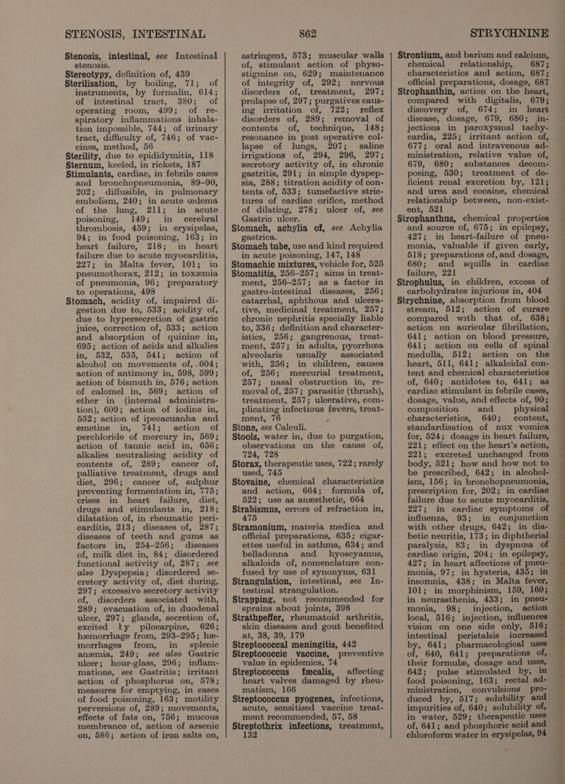 STENOSIS, INTESTINAL Stenosis, intestinal, see Intestinal stenosis. Stereotypy, definition of, 439 Sterilisation, by boiling, 71; of instruments, by formalin, 614; of intestinal tract, 380; of operating room, 499; of re- spiratory inflammations inhala- tion impossible, 744; of urinary tract, difficulty of, 746; of vac- cines, method, 56 Sterility, due to epididymitis, 118 Sternum, keeled, in rickets, 187 Stimulants, cardiac, in febrile cases and bronchopneumonia, 89-90, 202; diffusible, in pulmonary embolism, 240; in acute edema of the lung, 211; in acute poisoning, 149; in cerebral thrombosis, 459; in erysipelas, 94; in food poisoning, 163; in heart failure, 218; in heart failure due to acute myocarditis, 227; in Malta fever, 101; in pneumothorax, 212; in toxemia of pneumonia, 96; preparatory to operations, 498 Stomach, acidity of, impaired di- gestion due to, 533; acidity of, due to hypersecretion of gastric juice, correction of, 533; action and absorption of quinine in, 695; action of acids and alkalies in, 532, 535, 541; action of alcohol on movements of, , 604; action of antimony in, 598, 599; action of bismuth in, 576; action of calomel in, 569; action of ether in (internal administra- tion), 609; action of iodine in, 552; action of ipecacuanha and emetine in, 741; action of perchloride of mercury in, 569; action of tannic acid in, 656; alkalies neutralising acidity of contents of, 289; cancer of, palliative treatment, drugs and diet, 296; cancer of, sulphur preventing fermentation in, 775; crises in heart failure, diet, drugs and stimulants in, 218; dilatation of, in rheumatic peri- carditis, 213; diseases of, 287; diseases of teeth and gums as factors in, 254-256; diseases of, milk diet in, 84; disordered functional activity of, 287; see also Dyspepsia; disordered se- cretory activity of, diet during, 297; excessive secretory activity of, disorders associated with, 289; evacuation of, in duodenal ulcer, 297; glands, secretion of, excited ky pilocarpine, 626; hemorrhage from, 293-295; he- morrhages from, in_ splenic anemia, 249; see also Gastric ulcer; hour-glass, 296; inflam- mations, see Gastritis; irritant action of phosphorus on, 578; measures for emptying, in cases of food poisoning, 163; motility perversions of, 289; movements, effects of fats on, 756; mucous membrance of, action of arsenic on, 586; action of iron salts on, 862 astringent, 573; muscular walls of, stimulant action of physo- stigmine on, 629; maintenance of integrity of, 292; nervous disorders of, treatment, 297; prolapse of, 297; purgatives caus- ing irritation of, 722; reflex disorders of, 289; removal of contents of, technique, 148; resonance in post operative col- lapse of lungs, 207; saline irrigations of, 294, 296, 297; secretory activity of, in chronic gastritis, 291; in simple dyspep- sia, 288; titration acidity of con- tents of, 533; tumefactive stric- tures of cardiac orifice, method of dilating, 278; ulcer of, see Gastric ulcer. Stomach, achylia of, see Achylia gastrica. Stomach tube, use and kind required in acute poisoning, 147, 148 Stomachic mixtures, vehicle for, 525 Stomatitis, 256-257; aims in treat- ment, 256-257; as a factor in gastro-intestinal diseases, 256; catarrhal, aphthous and ulcera- tive, medicinal treatment, 257; chronic nephritis specially liable to, 336; definition and character- istics, 256; gangrenous, treat- ment, 257; in adults, pyorrhea alveolaris usually associated with, 256; in children, causes of, 256; mercurial treatment, 257; nasal obstruction in, re- moval of, 257; parasitic (thrush), treatment, 257; ulcerative, com- plicating infectious fevers, treat- ment, 76 Stone, see Calculi. Stools, water in, due to purgation, observations on the cause of, 724, 728 Storax, therapeutic uses, 722; rarely used, 745 Stovaine, chemical characteristics and action, 664; formula of, 522; use as anesthetic, 664 Strabismus, errors of refraction in, 475 Stramonium, materia medica and official preparations, 635; cigar- ettes useful in asthma, 634; and belladonna and hyoscyamus, alkaloids of, nomenclature con- fused by use of synonyms, 631 Strangulation, intestinal, see In- testinal strangulation. Strapping, not recommended for sprains about joints, 398 Strathpeffer, rheumatoid arthritis, skin diseases and gout benefited at, 38, 39, 179 Streptococcal meningitis, 442 Streptococcic vaccine, preventive value in epidemics, 74 Streptococcus feecalis, affecting heart valves damaged by rheu- matism, 166 Streptococcus pyogenes, infections, acute, sensitised vaccine treat- ment recommended, 57, 58 Streptothrix infections, treatment, € STRYCHNINE Strontium, and barium and calcium, chemical _ relationship, 687; characteristics and action, 687; official preparations, dosage, 687 Strophanthin, action on the heart, compared with digitalis, 679; discovery of, 674; in_ heart disease, dosage, 679, 680; in- jections in paroxysmal tachy- cardia, 225; irritant action of, 677; oral and intravenous ad- ministration, relative value of, 679, 680; substances decom- posing, 530; treatment of de- ficient renal excretion by, 121; and urea and cocaine, chemical relationship between, non-exist- ent, 521 Strophanthus, chemical properties and source of, 675; in epilepsy, 427; in heart-failure of pneu- monia, valuable if given early, 518; preparations of, and dosage, 680; and squills in cardiac failure, 221 Strophulus, in children, excess of carbohydrates injurious in, 404 Strychnine, absorption from blood stream, 512; action of curare compared with that of, 638; action on auricular fibrillation, 641; action on blood pressure, 641; action on cells of spinal medulla, 512; action on the heart, 511, 641; alkaloidal con- tent and chemical characteristics of, 640; antidotes to, 641; as cardiac stimulant in febrile cases, dosage, value, and effects of, 90; composition and physical characteristics, 640; content, standardisation of nux vomica for, 524; dosage in heart failure, 221; effect on the heart’s action, 221; excreted unchanged from body, 521; how and how not to be prescribed, 642; in alcohol- ism, 156; in bronchopneumonia, prescription for, 202; in cardiac failure due to acute myocarditis, 227; in cardiac symptoms of influenza, 93; in conjunction with other drugs, 642; in dia- betic neuritis, 173; in diphtherial paralysis, 83; in dyspnea of cardiac origin, 204; in epilepsy, 427; in heart affections of pneu- monia, 97; in hysteria, 435; in insomnia, 438; in Malta fever, 101; in morphinism, 159, 160; in neurasthenia, 433; in pneu- monia, 98; injection, action local, 516; injection, influences vision on one side only, 516; intestinal peristalsis increased by, 641; pharmacological uses of, 640, 641; preparations of, their formule, dosage and uses, 642; pulse stimulated by, in food poisoning, 163; rectal ad- ministration, convulsions pro- duced by, 517; solubility and impurities of, 640; solubility of, in water, 529; therapeutic uses of, 641; and phosphoric acid and chloroform water in erysipelas, 94
