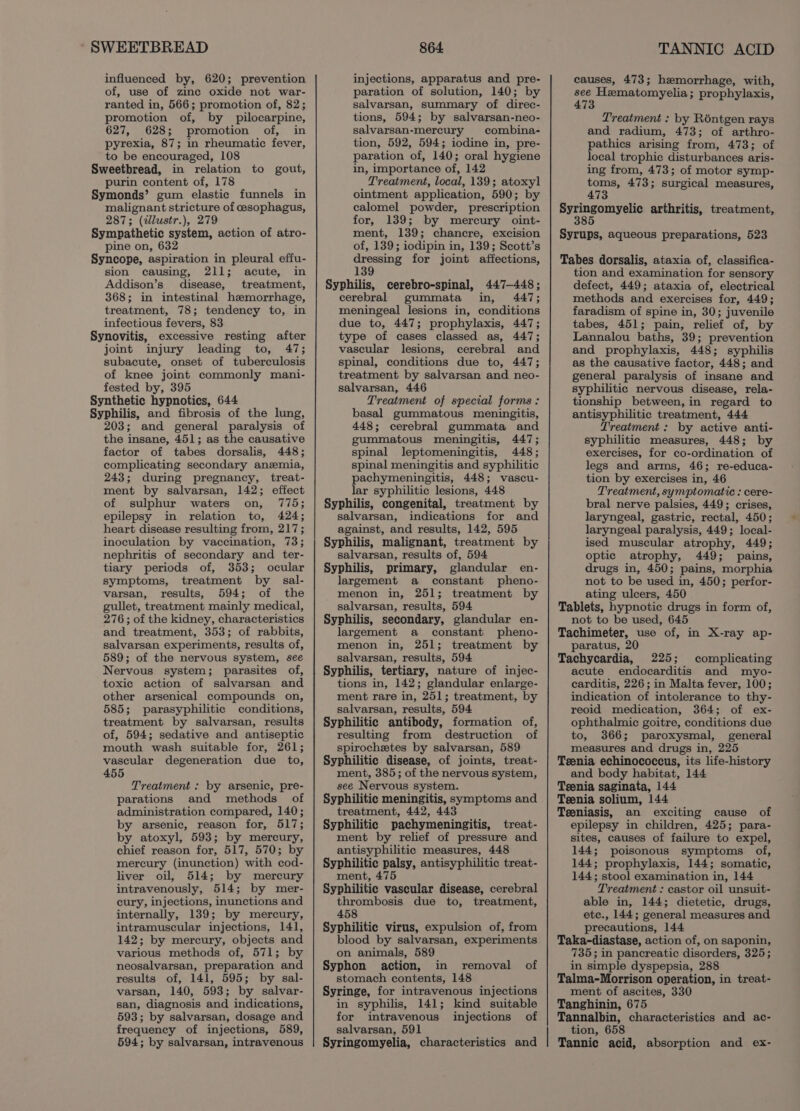 ‘'SWEETBREAD influenced by, 620; prevention of, use of zinc oxide not war- ranted in, 566; promotion of, 82; promotion of, by pilocarpine, 627, 628; promotion of, in pyrexia, 87; in rheumatic fever, to be encouraged, 108 Sweetbread, in relation to gout, purin content of, 178 Symonds’ gum elastic funnels in malignant stricture of cesophagus, 287; (clustr.), 279 Sympathetic system, action of atro- pine on, 632 Syncope, aspiration in pleural effu- sion causing, 211; acute, in Addison’s disease, treatment, 368; in intestinal hemorrhage, treatment, 78; tendency to, in infectious fevers, 83 Synovitis, excessive resting after joint injury leading to, 47; subacute, onset of tuberculosis of knee joint commonly mani- fested by, 395 Synthetic hypnotics, 644 Syphilis, and fibrosis of the lung, 203; and general paralysis of the insane, 451; as the causative factor of tabes dorsalis, 448; complicating secondary anemia, 243; during pregnancy, treat- ment by salvarsan, 142; effect of sulphur waters on, 775; epilepsy in relation to, 424; heart disease resulting from, 217; inoculation by vaccination, 73; nephritis of secondary and ter- tiary periods of, 353; ocular symptoms, treatment by sal- varsan, results, 594; of the gullet, treatment mainly medical, 276; of the kidney, characteristics and treatment, 353; of rabbits, salvarsan experiments, results of, 589; of the nervous system, see Nervous system; parasites of, toxic action of salvarsan and other arsenical compounds on, 585; parasyphilitic conditions, treatment by salvarsan, results of, 594; sedative and antiseptic mouth wash suitable for, 261; vascular degeneration due to, 455 Treatment : by arsenic, pre- parations and methods of administration compared, 140; by arsenic, reason for, 517; by atoxyl, 593; by mercury, chief reason for, 517, 570; by mercury (inunction) with cod- liver oil, 514; by mercury intravenously, 514; by mer- cury, injections, inunctions and internally, 139; by mercury, intramuscular injections, 141, 142; by mercury, objects and various methods of, 571; by neosalvarsan, preparation and results of, 141, 595; by sal- varsan, 140, 593; by salvar- san, diagnosis and indications, 593; by salvarsan, dosage and frequency of injections, 589, 594; by salvarsan, intravenous 864 injections, apparatus and pre- paration of solution, 140; by salvarsan, summary of direc- tions, 594; by salvarsan-neo- salvarsan-mercury combina- tion, 592, 594; iodine in, pre- paration of, 140; oral hygiene in, importance of, 142 Treatment, local, 139; atoxyl ointment application, 590; by calomel powder, prescription for, 139; by mercury oint- ment, 139; chancre, excision of, 139; iodipin in, 139; Scott’s dressing for joint affections, 139 Syphilis, cerebro-spinal, 447-448; cerebral gummata in, 447; meningeal lesions in, conditions due to, 447; prophylaxis, 447; type of cases classed as, 447; vascular lesions, cerebral and spinal, conditions due to, 447; treatment by salvarsan and neo- salvarsan, 446 Treatment of special forms : basal gummatous meningitis, 448; cerebral gummata and gummatous meningitis, 447; spinal leptomeningitis, 448; spinal meningitis and syphilitic pachymeningitis, 448; vascu- lar syphilitic lesions, 448 Syphilis, congenital, treatment by salvarsan, indications for and against, and results, 142, 595 Syphilis, malignant, treatment by salvarsan, results of, 594 Syphilis, primary, glandular en- largement a constant pheno- menon in, 251; treatment by salvarsan, results, 594 Syphilis, secondary, glandular en- largement a constant pheno- menon in, 251; treatment by salvarsan, results, 594 Syphilis, tertiary, nature of injec- tions in, 142; glandular enlarge- ment rare in, 251; treatment, by salvarsan, results, 594 Syphilitic antibody, formation of, resulting from destruction of spirochetes by salvarsan, 589 Syphilitic disease, of joints, treat- ment, 385; of the nervous system, see Nervous system. Syphilitic meningitis, symptoms and treatment, 442, 443 Syphilitic pachymeningitis, treat- ment by relief of pressure and antisyphilitic measures, 448 Syphilitic palsy, antisyphilitic treat- ment, 475 Syphilitic vascular disease, cerebral thrombosis due to, treatment, 458 Syphilitic virus, expulsion of, from blood by salvarsan, experiments on animals, 589 Syphon action, in removal of stomach contents, 148 Syringe, for intravenous injections in syphilis, 141; kind suitable for intravenous injections of salvarsan, 591 Syringomyelia, characteristics and TANNIC ACID causes, 473; hemorrhage, with, see Hematomyelia prophylaxis, Treatment : by Réntgen rays and radium, 473; of arthro- pathics arising from, 473; of local trophic disturbances aris- ing from, 473; of motor symp- toms, 473; surgical measures, 473 prrran ae arthritis, treatment, Syrups, aqueous preparations, 523 Tabes dorsalis, ataxia of, classifica- tion and examination for sensory defect, 449; ataxia of, electrical methods and exercises for, 449; faradism of spine in, 30; juvenile tabes, 451; pain, relief of, by Lannalou baths, 39; prevention and prophylaxis, 448; syphilis as the causative factor, 448; and general paralysis of insane and syphilitic nervous disease, rela- tionship between, in regard to antisyphilitic treatment, 444 Treatment: by active anti- syphilitic measures, 448; by exercises, for co-ordination of legs and arms, 46; re-educa- tion by exercises in, 46 Treatment, symptomatic : cere- bral nerve palsies, 449; crises, laryngeal, gastric, rectal, 450; laryngeal paralysis, 449; local- ised muscular atrophy, 449; optic atrophy, 449; pains, drugs in, 450; pains, morphia not to be used in, 450; perfor- ating ulcers, 450 Tablets, hypnotic drugs in form of, not to be used, 645 Tachimeter, use of, in X-ray ap- paratus, 20 Tachycardia, 225; complicating acute endocarditis and myo- carditis, 226; in Malta fever, 100; indication of intolerance to thy- reoid medication, 364; of ex- ophthalmic goitre, conditions due to, 3866; paroxysmal, general measures and drugs in, 225 Teenia echinococcus, its life-history and body habitat, 144 Teenia saginata, 144 Teenia solium, 144 Teeniasis, an exciting cause of epilepsy in children, 425; para- sites, causes of failure to expel, 144; poisonous symptoms of, 144; prophylaxis, 144; somatic, 144; stool examination in, 144 Treatment : castor oil unsuit- able in, 144; dietetic, drugs, ete., 144; general measures and precautions, 144 Taka-diastase, action of, on saponin, 735; in pancreatic disorders, 325; in simple dyspepsia, 288 Talma-Morrison operation, in treat- ment of ascites, 330 Tanghinin, 675 Tannalbin, characteristics and ac- tion, 658 Tannic acid, absorption and ex-