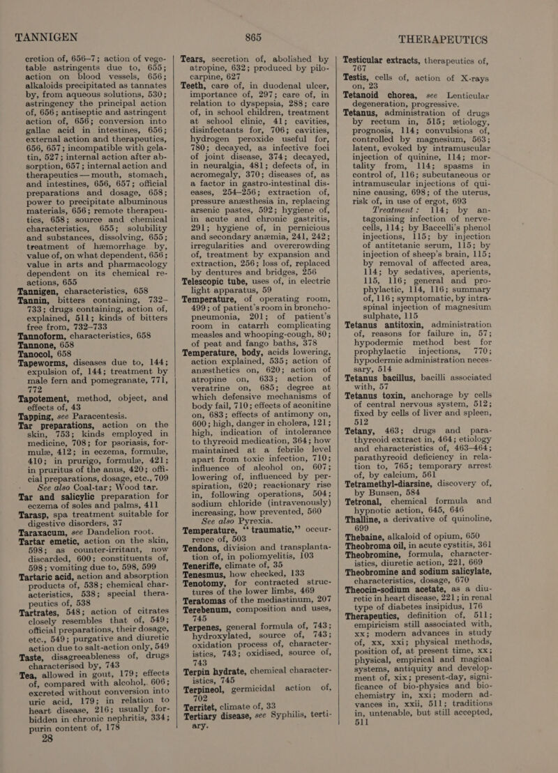 TANNIGEN cretion of, 656-7; action of vege- table astringents due to, 655; action on blood vessels, 656; alkaloids precipitated as tannates by, from aqueous solutions, 530; astringency the principal action of, 656; antiseptic and astringent action of, 656; conversion into gallac acid in intestines, 656; external action and therapeutics, 656, 657; incompatible with gela- tin, 527; internal action after ab- sorption, 657 ; internal action and therapeutics —mouth, stomach, and intestines, 656, 657; official preparations and dosage, 658; power to precipitate albuminous materials, 656; remote therapeu- tics, 658; source and chemical characteristics, 655; solubility and substances, dissolving, 655; treatment of hemorrhage by, value of, on what dependent, 656 ; value in arts and pharmacology dependent on its chemical re- actions, 655 Tannigen, characteristics, 658 Tannin, bitters containing, 732- 733; drugs containing, action of, explained, 511; kinds of bitters free from, 732-733 Tannoform, characteristics, 658 Tannone, 658 Tanocol, 658 Tapeworms, diseases due to, 144; expulsion of, 144; treatment by male fern and pomegranate, 771, 772 Tapotement, method, object, and effects of, 43 Tapping, see Paracentesis. Tar preparations, action on the skin, 753; kinds employed in medicine, 708; for psoriasis, for- mule, 412; in eczema, formule, 410; in prurigo, formule, 421; in pruritus of the anus, 420; offi- cial preparations, dosage, etc., 709 See also Coal-tar; Wood tar. Tar and salicylic preparation for eczema of soles and palms, 411 Tarasp, spa treatment suitable for digestive disorders, 37 Taraxacum, see Dandelion root. Tartar emetic, action on the skin, 598; as counter-irritant, now discarded, 600; constituents of, 598; vomiting due to, 598, 599 Tartaric acid, action and absorption products of, 538; chemical char- acteristics, 538; special thera- peutics of, 538 Tartrates, 548; action of citrates closely resembles that of, 5493 official preparations, their dosage, ete., 549; purgative and diuretic action due to salt-action only, 549 Taste, disagreeableness of, drugs characterised by, 743 Tea, allowed in gout, 179; effects of, compared with aleohol,. 606; excreted without conversion into uric acid, 179; in relation to heart disease, 216; usually ,for- bidden in chronic nephritis, 334; purin content of, 178 865 Tears, secretion of, abolished by atropine, 632; produced by pilo- carpine, 627 Teeth, care of, in duodenal ulcer, importance of, 297; care of, in relation to dyspepsia, 288; care of, in school children, treatment at school clinic, 41; cavities, disinfectants for, 706; cavities, hydrogen peroxide useful for, 780; decayed, as infective foci of joint disease, 374; decayed, in neuralgia, 481; defects of, in acromegaly, 370; diseases of, as a factor in gastro-intestinal dis- eases, 254-256; extraction of, pressure anesthesia in, replacing arsenic pastes, 592; hygiene of, in acute and chronic gastritis, 291; hygiene of, in pernicious and secondary anzmia, 241, 242; irregularities and overcrowding of, treatment by expansion and extraction, 256; loss of, replaced by dentures and bridges, 256 Telescopic tube, uses of, in electric light apparatus, 59 Temperature, of operating room, 499; of patient’s room in broncho- pneumonia, 201; of patient’s room in catarrh complicating measles and whooping-cough, 80; of peat and fango baths, 378 Temperature, body, acids lowering, action explained, 535; action of anesthetics on, 620; action of atropine on, 633; action of veratrine on, 685; degree at which defensive mechanisms of body fail, 710; effects of aconitine on, 683; effects of antimony on, 600; high, danger in cholera, 121; high, indication of intolerance to thyreoid medication, 364; how maintained at a febrile level apart from toxic infection, 710; influence of alcohol on, 607; lowering of, influenced by per- spiration, 620; reactionary rise in, following operations, 504; sodium chloride (intravenously) increasing, how prevented, 560 See also Pyrexia. Temperature, ‘*‘ traumatic,’’ occur- rence of, 503 Tendons, division and transplanta- tion of, in poliomyelitis, 103 Teneriffe, climate of, 35 Tenesmus, how checked, 133 Tenotomy, for contracted struc- tures of the lower limbs, 469 Teratomas of the mediastinum, 207 Terebenum, composition and uses, 745 Terpenes, general formula of, 743; hydroxylated, source of, 743; oxidation process of, character- istics, 743; oxidised, source of, 743 Terpin hydrate, chemical character- istics, 745 Terpineol, germicidal action of, 02 7 Territet, climate of, 33 : Tertiary disease, see Syphilis, terti- ary. THERAPEUTICS pect noe extracts, therapeutics of, Testis, cells of, action of K-rays on, 23 Tetanoid chorea, see Lenticular degeneration, progressive. Tetanus, administration of drugs by rectum in, 515; etiology, prognosis, 114; convulsions of, controlled by magnesium, 563; latent, evoked by intramuscular injection of quinine, 114; mor- tality from, 114; spasms in control of, 116; subeutaneous or intramuscular injections of qui- nine causing, 698; of the uterus, risk of, in use of ergot, 693 Treatment: 114; by an- tagonising infection of nerve- cells, 114; by Baccelli’s phenol injections, 115; by injection of antitetanic serum, 115; by injection of sheep’s brain, 115; by removal of affected area, 114; by sedatives, aperients, 115, 116; general and pro- phylactic, 114, 116; summary of, 116; symptomatic, by intra- spinal injection of magnesium sulphate, 115 Tetanus antitoxin, administration of, reasons for failure in, 57; hypodermic method best for prophylactic injections, 770; hypodermic administration neces- sary, 514 Tetanus bacillus, bacilli associated with, 57 Tetanus toxin, anchorage by cells of central nervous system, 512; fixed by cells of liver and spleen, 512 Tetany, 463; drugs and _ para- thyreoid extract in, 464; etiology and characteristics of, 463-464; parathyreoid deficiency in rela- tion to, 765; temporary arrest of, by calcium, 561 Tetramethyl-diarsine, discovery of, by Bunsen, 584 Tetronal, chemical formula and hypnotic action, 645, 646 Thalline, a derivative of quinoline, 699 Thebaine, alkaloid of opium, 650 Theobroma oil, in acute cystitis, 361 Theobromine, formula, character- istics, diuretic action, 221, 669 Theobromine and sodium salicylate, characteristics, dosage, 670 Theocin-sodium acetate, as a diu- retic in heart disease, 221; in renal type of diabetes insipidus, 176 Therapeutics, definition of, 511; empiricism still associated with, xx; modern advances in study of, xx, xxi; physical methods, position of, at present time, xx; physical, empirical and magical systems, antiquity and develop- ment of, xix; present-day, signi- ficance of bio-physics and _ bio- chemistry in, xxi; modern ad- vances in, xxii, 511; traditions in, untenable, but still accepted, 511