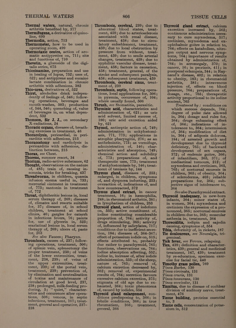THERMAL WATERS Thermal waters, natural, chronic arthritis benefited by, 377 Thermifugene, a derivative of quino- line, 699 Thermodin, action, 713 Thermometer, how to be used in operating room, 499 Thermotaxic centre, action of aro- matic antipyretics on, 711; site and functions of, 710 Thevetin, a glucoside of the digi- talis series, 675 Thiosinamine, preparation and use in healing of lupus, 752; uses of, 522; and antipyrene and eucaine lactate combination in chronic arthritis with adhesions, 382 Thio-urea, derivatives of, 522 Thirst, alcoholics drink indepen- dently of feelings of, 546; follow- ing operations, beverages and mouth-washes, 503; production of, 544, 546; quenching of, value of beverages in, on what depen- dent, 532 Thomson, Sir J. J., on secondary X-radiations, 24 Thoracic organs, diseases of, breath- ing exercises in treatment, 46 Thoracolysis, pericardial, in peri- carditis with adhesions, 215 Thoracostomy and cardiolysis in pericarditis with adhesions, dis- tinction between, 215 Thorax, see Chest. Thorenc, summer resort, 34 Thorium, radio-active substance, 62 Thought, observations on the nature of, 485; train of, causing in- somnia, teicks for breaking, 437 Threadworms, in children, quassia ‘infusion enema useful in, 733; mercurial ointment in treatment of, 773; santonin in treatment of, 772 Throat, diphtheritic lesions in, local serum therapy of, 269; diseases of, climates and resorts suitable for, 37; diseases of, in school children, treatment at school clinics, 40; gargles for catarrh in infectious fevers, 76; paints for, use of glycerin in, 523; scarlatinal lesions in, local serum therapy of, 269; ulcers of, paste for, 263 See also Fauces; Pharynx. Thrombosis, causes of, 237; follow- ing operations, treatment, 506; of splenic vein, splenectomy the proper treatment, 250; of veins of the lower extremities, treat- , ment, 238, 239; of veins of the upper extremities, treat- ment, 239; of the portal vein, treatment, 239; prevention of, by elimination and neutralisation of toxins and maintenance of circulation at good level, 237, 238 ; prolonged, milk- feeding pro- ducing, 5; “‘ quiet,’ character- istics and occurrence after opera- tions, 506; venous, in septic infections, treatment, 167; treat- maa general and operative, 237— 866 Thrombosis, cerebral, 239; due to abnormal blood states, treat- ment, 459; due to arteriosclerosis associated with renal disease, treatment, 458; due to circu- latory enfeeblement, treatment, 459; due to local obstruction by pressure from without, treat- ment, 459; due to senile arterial changes, treatment, 459; due to syphilitic vascular disease, treat- ment, 458; factors in causation, 458; treatment, general, of the stroke and subsequent paralysis, 458; subsequent treatment, 459 Thrombosis, cerebral sinus, treat- ment of, 239 Thrombosis, septic, following opera- tions, local applications for, 506; in pyemia, occurrence of, 104; where usually found, 506 Thrush, sce Stomatitis, parasitic. Thyminic acid, characteristics and administration of, 621; as uric acid solvent, limited success of, 180; uric acid excretion aided by, 621 Thymol, antiseptic action of, 749; administration in ankylostomi- asis, 771, 773; applications in atrophic pharyngitis, 276; as an anthelmintic, 773; as vermifuge, administration of, 146; char- acteristics and absorption, 749; chemical action and_ solubility of, 773; preparations of, and therapeutic uses, 773; treatment of ankylostomiasis by, 146; treat- ment of tzeniasis by, 144 Thymus gland, diseases of, 253; enlarged, in children, symptoms of, and dyspneea inducting, 253; overaction of, indications of, and how counteracted, 372 Thymus gland extract, in cancer treatment, 16; in hemophilia, 248 ; in rheumatoid arthritis, 381; in lymphatism of children, 253 Thyreoid gland, action of iodoform on, 555; active constituent of, iodine constituting considerable proportion of, 764; activity of, drugs stimulating, 365; activity of, influenced by salicylates, 717; conditions due to inefficient secre- tion, 184; diseases of, 364-367; effect of potassium iodide on, 515; effects attributed to, probably due rather to parathyreoid, 765; functions, observations on, 764; iodine absorption affecting, 552; iodine in, increase of, after iodide administration, 553; of the sheep, nature of, 765; removal of, calcium excretion decreased by, 562; removal of, experimental results of, 764; secretion favours excessive calcium excretion, 375; stigmata of old age due to ex- hausted, 364; toxic phenomena of, caused by iodides, 554 Thyreoid gland enlargement, con- ditions predisposing to, 366; in febrile conditions, 366; in true rheumatism, 366;. treatment, general, 366 ae x TISSUE CELLS Thyreoid gland extract, calcium excretion increased by, 562; continuous administration neces- sary to cure myxcedema, 517; cretinism, myxcedema and ex- ophthalmic goitre in relation to, 764; effects on katabolism, nitro- gen output and nervous symp- toms, 764; importance of results obtained by administration of, 764; in acromegaly, 370; in cancer, 16; in psoriasis, 411; in puerperal eclampsia, 344; in Ray- naud’s disease, 402; in relation to obesity, 183; in rheumatoid arthritis, 381; intravenous injection of, effects on blood pressure, 764; preparations of, dosage, ete., 765; therapeutic activity proportional to its iodine content, 765 ‘ Treatment by : conditions on which success depends, 764; degree of pulse rate allowed in, 364; dosage and rules for, 364; drugs enhancing effect of, 364; indications of in- tolerance to, 364; intermission of, 364; modification of diet in, 364; of adiposis dolorosa, 184; of arrested growth and development due to thyreoid deficiency, 765; of backward development of sex organs, 372; of endemic goitre, 366; of infantilism, 365, 371; of mediastinal tumours, 212; of myxcedema and cretinism, 365, . 765; of nocturnal enuresis in children, 365; of obesity, 364; of scleroderma, 403; reliable preparations for, 364; sub- jective signs of intolerance to, 364 See also Parathyreoid extract. Thyreoid inadequacy, in new-born infants, 364; minor states of, in women, 364; myxcedema and cretinism the expression of a pro- nounced, 365; nocturnal enuresis in children due to, 365; muscular asthenia in, treatment, 364 Thyreoiditis, iodipin and sajodin causing, symptoms of, 554 Tibia, deformity of, in rickets,-187 Tic douloureux, see Neuralgia, tri- geminal. Tick fever, sce Fevers, relapsing. Tics, 439; definition and character- istics, 439; general and medicinal treatment, 147, 439; treatment by re-education, specimen exer- cise for facial tic, 440 Timothy grass pollen, 769 Tinea Barbe, 130 Tinea circinata, 131 Tinea cruris, 131 Tinea tonsurans, 130 Tinea versicolor, 131 Tinnitus, due to disease of cochlear division of auditory nerve, treat- ment, 476 Tissue building, proteins essential to, 3 Tissue cells, concentration of potas- sium in, 512 Ce eS ee a a a