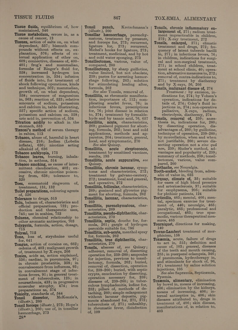 TISSUE FLUIDS Tissue fluids, equilibrium of, how maintained, 546 Tissue metabolism, errors in, as a cause of cancer, 13 Tissues, action of salts on, on what dependent, 557; bismuth com- pounds without effects on, ex- planation, 576; effects of ex- ternal application of ether on, 609 ; connective, diseases of, 400— 401; frog’s and mammalian, formule of Ringer’s fluid for, 558; increased hydrogen ion concentration in, 534; infusion of fluids into, for treatment of shock following operations, kinds and technique, 502; mammalian, growth of, on what dependent, 558; occurrence of magnesium in, 563; reaction of, 533; relative amounts of sodium, potassium and calcium in, table illustrating, 557; specific action of sodium, potassium and calcium on, 558; uric acid in, prevention of, 534 Titration acidity to alkali in the stomach, 533 Tizzoni’s method of serum therapy in rabies, 113 Tobacco, abuse of, harmful in heart disease, 216; Indian (Lobelia inflata), 636; nicotine acting alkaloid of, 636 Tobacco amblyopia, 175 Tobacco leaves, burning, tion, in asthma, 514 inhala- mittent claudication, 402; ex- cessive, chronic nicotine poison- ing from, 638; tolerance to, 520 Toes, eczematoid ringworm of, treatment, 131, 132 Toilet preparations, colouring agents of, 526 Tolerance to drugs, 515 Tolu, balsam of, characteristics and official preparations, 722; pro- duction and therapeutic uses, 745; use in scabies, 753 Toluene, chemical relationship to other aromatic antiseptics, 703 Tolypyrin, formula, action, dosage, 715 Tolysal, 715 Tone, loss of, strychnine useful for, 641 Tongue, action of cocaine on, 662; cedema of, 403; malignant growth of, treatment by X-rays, 266 Tonics, acids as, action explained, 536; cardiac, in pneumonia, 97; in chronic prostatitis, 358; in convalescence from influenza, 93 ; in convalescent stage of infec- tious fevers, 91; in general treat- ment of tuberculosis, 125; in neurasthenia, 433; in progressive muscular atrophy, 474; iron preparations as, 574 Tonicity, standards of, 544 : Tonsil dissector, McKenzie’s, (illustr.), 260 Tonsil forceps (ilustr.), 273 ; Hope’s (illustr.), 260; use of, in tonsillar hemorrhage, 273 28* 867 Tonsil punch, Kretschmann’s (illustr.), 260 Tonsillar hemorrhage, parenchy- matous, treatment by pressure, and forceps for, 273; recurrent, ligature for, 273; recurrent, Michel’s hooks for ligature, 273; treatment, medicinal, and by hot and cold water sponging, 273 Tonsillectomes, various, value of, compared, 260 Tonsillectomy, by sharp guillotine, value limited, but not obsolete, 259; pastes for arresting hzemor- rhage following, 263; solution for stimulating healing after, formula, 262 See also Tonsils, removal of. Tonsillitis, as rheumatic manifesta- tion, importance of, 112; com- plicating scarlet fever, 76; in infectious fevers, prescriptions for, 76; joint disease in relation to, 374; treatment by formalde- hyde and by tannic acid, 76, 657 Tonsillitis, acute, characteristics, 269; gnaiacol pigment for abort- ing, formula, 262; heat and cold applications, methods and ap- paratus, 264; treatment, general, local, and symptomatic, 270 See also Quinsy. Tonsillitis, acute streptococcic, treatment by sensitised vaccines, results, 195 Tonsillitis, acute suppurative, see Quinsy. Tonsillitis, chronic lacunar, symp- toms and characteristics, 272; treatment by galvano-cautery, 272; treatment, local and general, and operative, 272 Tonsillitis, follicular, characteristics, 269; guaiacol and glycerine pig- ment for aborting, formula, 262 Tonsillitis, lacunar, characteristics, 269 Tonsillitis, parenchymatous, char- acteristics, 269 Tonsillitis, pseudo-diphtheritic, char- acteristics, 270 Tonsillitis, septic, douche for, for- mula, 261; gargle of hydrogen peroxide suitable for, 780 Tonsillitis, sub-acute, menthol spray for, formula, 262 Tonsillitis, true diphtheritic, char- acteristics, 270 Tonsils, abscess of, see Quinsy; adherent, removal of, dissecting operation for, 259-260; ampoules for injection, previous to tonsil- lectomy, formula, 262; buried, removal of, dissection, operation for, 259-260; buried, with septic crypts, enucleation by dissecting, operation necessary for, 259; diseases of, 259-260; in tuber- culous lymphadenitis, iodine for, 252; pillars of, methods of de- taching, 260; simple enlargement without lacunar deposits, pig- ments abandoned for, 271, 272; tuberculosis of, 271; unhealthy, in rheumatic fever, disinfection of, 109 TOXAIMIA, ALIMENTARY Tonsils, chronic inflammatory en- largement of, 271; radium treat- ment impracticable in children, 272; X-ray treatment, 272 Tonsils, enlarged, 271; climatic treatment and drugs, 272; fre- quency of latent tubercle bacilli in, 271; in infectious fevers, 76; in children, indications for surgi- cal and non-surgical treatment, 271; in school children, treat- ment at school clinic, 40; opera- tion, alternative measures to, 272; removal of, contra-indications to, 271; treatment by diathermy and by X-rays, 56, 266 Tonsils, malignant disease of, 274 Treatment : by excision, in- dications for, 274; by Vohsen’s operation, indications for de- tails of, 274; Coley’s fluid in- jections in, 274; non-operative palliative, X-rays, radium, electrolysis, diathermy, 274 Tonsils, removal of, 259; anes- thesia in, indications for, 260; by dissecting operation, dis- advantages of, 260; by guillotine, technique of operation, 259-260; by morcellation, when and when not justifiable, 260; severe dis- secting operation not a sine qua non, 259; Sluder’s method, ad- vantages and popularity of, 259; summary of methods, 259; tonsil- lectomes, various, value com- pared, 260 Toothache, see Neuralgia. Tooth-socket, bleeding from, adren- alin of value in, 625 Torquay, climate of, 35; suitable for cases of high blood pressure and arteriosclerosis, 37; suitable for emphysema, 205; suitable for phthisic patients, 124 Torticollis, 465; mental, 466; men- tal, specimen exercise for treat- ment of, 440; neuralgic, 465; paralytic, 465; professional and - occupational, 465; true spas- modic, various therapeutical mea- sures, 465 Tourniquet, directions for making, 140 Towns-Lambert treatment of mor- phinism, 158 Toxeemia, acute, failure of drugs to act in, 515; definition and cause of, 103; general, diseases of the teeth and mouth causing, 255; in puerperal eclampsia, 346 ; of pneumonia, hydrotherapy in, and stimulants for shock of, 96, 97; treatment by saline solution injections, 105 ; See also Sapremia, Septicemia, Pyeemia. ; Toxeemia, alimentary, elimination by bowel in, means of increasing, 406; elimination by the kidneys, means of increasing, 406; in- ternal antiseptics in, 406; skin diseases attributed to, drugs in treatment of, 406; skin disease, manifestations of, in relation to,