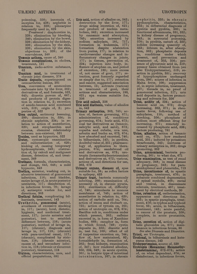URAMIC ASTHMA poisoning, 550; insomnia of, morphia for, 438; nephritis in relation to, 339; pilocarpine frequently used in, 628 Treatment : diaphoretics in, 339; elimination by bleeding, 340; elimination by the bowel, 339; elimination by the kidney, 339; elimination by the skin, 339; elimination by the skin, objections to, 339; of the convulsions, 340 Ureemic asthma, cause of, 340 Ureemic complications, in cholera, treatment, 121 Uranium, radio-active substance, 62 Uranium mud, in treatment of chronic joint diseases, 378 Uratic deposits, superimposed on osteoarthritic lesions, 381 Urea, conversion of ammonium carbonate into by the liver, 562; derivatives of, and formule, 522, 645; diuretic powers of, 667; end products of protein diges- tion in relation to, 2; excretion of amido-benzoic acid combined with, 519; origin of, 2; pro- perties of, 522 Urea output, antimony lessening, 599; diminution in, 534; in chronic nephritis, 334; in re- lation to action of anzsthetics, 620; and strophanthin and cocaine, chemical relationship between non-existent, 521 Ureides, used as hypnotics, 522 Ureter, cystoscopic examination and catheterisation of, 620; kinking of, causing temporary hydronephrosis, 349; obstruc- tion of, by calculi and malignant disease, detection of, and treat- ment, 349 Urethane, formula, characteristics, and dosage, 645, 648; a mild hypnotic, 648 Urethra, anterior, washing out, in abortive treatment of gonococcal infections, 116; and _ bladder, entire lavage of, in acute posterior urethritis, 117; disinfection of, in infectious fevers, 70; lavage of, antiseptic washes for, and directions, 363 Urethral fistulee, complicating bil- harziasis, treatment, 143 Urethritis, gonococcal (acute), avoidance of excessive smoking in, 117; (acute), local, dietetic, hygienic, and medicinal treat- ment, 117; (acute anterior and posterior), test to establish difference between, 116; (acute posterior), method of lavage in, 117; (chronic), diagnosis and lavage in, 117, 118; (chronic) with para-urethral canal, 117; (chronic), complicated by stric- ture, 118; (chronic anterior), causes of, and secondary infec- tion in, 118; (chronic or recurrent posterior), treatment, 118 Urginea, characteristics, uses, and official preparations, 681 870 Uric acid, action of alkalies on, 542; destruction by the liver, 177; drugs aiding excretion of, 621; end product of nuclein meta- bolism, 542; excretion increased by cmnamic acid absorption, 745; excretion increased by sodium salicylate, 181, 717; formation in leukemia, 177; formation despite abstention from purins, 177; in relation to cardiovascular changes and in- flammatory changes in joints, 177; in tissues, prevention of, 534; injection into body, in- fluence of atophan on, and period of excretion, 180; mere excess of, not cause of gout, 177; re- tention, gout formerly regarded as simply due to, 177; retention and cancer, suggested association between, 13; solvents (various) in treatment of gout, their actions and characteristics, 180, 621; spa waters suitable for, 356 Uric acid calculi, 356 Uric acid diathesis, value of alkalies in, 542 Urinary antiseptics, 363, 745; ac- tion of, factors governing, 671; administration of, conditions governing, 674; boric acid, 673; coal tar derivatives as (benzoic, salicylic acid, and salol), 673; copaiba and cubebs, uva ursi, arbutin and buchu as, 673, 674; how absorbed and excreted, 746; in bilharziasis, 143; in pyelitis, doubtful value of, 351; pharmaco- logy of, application to thera- peutics, 674; sandalwood oil and derivatives as, 673; uro- tropin (hexamethylenetetramine) and derivatives as, 672; various, actions of, and directions for use, 362, 672 Urinary organs, diseases of, spas suitable for, 38; as reflex factors in epilepsy, 425 Urinary tract, bacteria commonly infecting, 360; examination of, necessity of, in chronic pyuria, 353; sterilisation of, difficulty of, 746; stimulants to mucous membrane of, 745; action of anesthetics in relation to, 620; action of carbolic acid on, 704; action of senna and rhubarb on, 725; action of tyrosin on, 165; action of urotropin on, 673, 674; Bacillus coli in, conditions under which present, 362; caffeine excreted in, in form of Xanthine bodies, 669; camphor in, form in which found, 749; cystin deposits in, 355; diacetic acid in, test for, 169; effect of oil of turpentine excretion on, 744; flow of, how maintained, 82; formaldehyde in, formation of, 362; from kidneys, examination of, 347; how rendered alkaline, 350, 534, 549; in acute cystitis, 361; in butyric type of intestinal intoxication, 167; in chronic UROTROPIN nephritis, 335; in chronic pyelonephritis, characteristics, 352; in differential diagnosis of cystitis and pyelitis, 360; in functional albuminuria, 331, 332; in kidney disease of pregnancy, 343; in mercurial poisoning, 570; in pyelitis, nature of, 350; iodides increasing quantity of, 553; lithium in, after absorp- tion, 562; phosphatic deposits in, conditions under which present, and prevention and treatment of, 355, 356; pre- sence of glycuronic acid in, 519; pressor bases obtained from (see also Urohypertensine), 519; re- action in pyelitis, 351; recovery of hypophosphites unchanged from, 580; source of infection in Malta fever, 100; suppression of, in septic infection, treatment, 107; threads in, no proof of gonococcal infection, 117; uric acid deposits in, factors promot- ing and solvents for, 356 Urine, acidity of, 534; action of benzoic acid on, 673; drugs increasing, 362, 671; in rheu- matic fever, following use of salicylates, 110; method of checking, 356; phosphate of sodium most efficient drug for increasing, 671; remotely in- creased by phosphoric acid, 538; factors producing, 781 Urine, alkaline, action of benzoic acid on, 673; how rendered acid, 351; induced by potassium bicarbonate, 543; inertness of urinary antiseptics in, 362; drugs promoting, 362 Urine, ammoniacal, bacteria pro- ducing, 361; to what due, 671 Urine examination, as test of renal adequacy, 348; in renal disease of pregnancy, 342; for para- amidophenol and phenetidin, 713 Urine, incontinence of, in spastic paraplegia, treatment, 470; in subacute combined degeneration of spinal medulla, 468; rectal and vesical, in disseminate sclerosis, treatment, 467; treat- ment by electrical methods, 30 Urine, retention of, catheterisation, apparatus and directions for, 363; in spastic paraplegia, treat- ment, 470; in typhus and typhoid fever, 83; acute, in bilharziasis, treatment, 143; acute painful, in cancer of the prostate, 358; oe eae in acute prostatitis, 57 Urine, secretion of, action of digi- talis glucosides on, 677; main- tenance in infectious fevers, 86 See also Diuresis and Diuretics. Urisol, see Urotropin. Urodonal, in bilharziasis and kata- yama disease, 143 Urohypertensine, source of, 520 Urotropin (Hexamine; Hexamethy- lenetetramine), 672-673; action of, on what dependent, 674; as disinfectant, in infectious fevers,