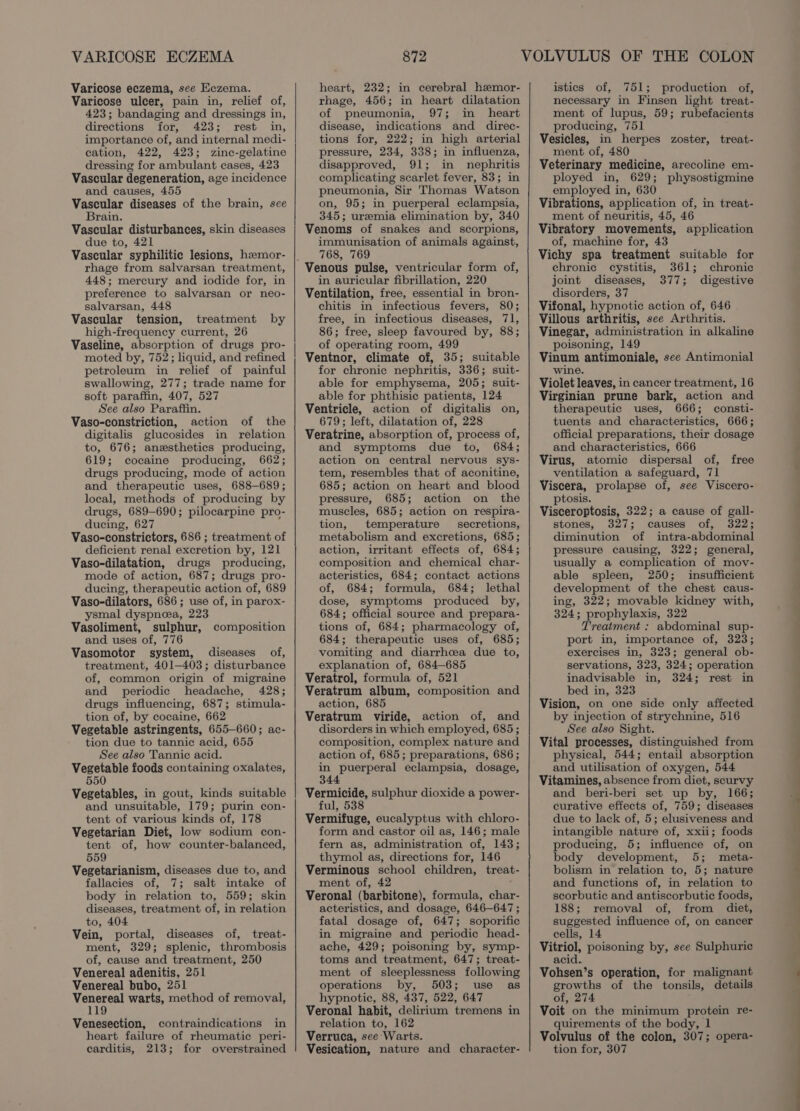 VARICOSE ECZEMA Varicose eczema, see Eczema. Varicose ulcer, pain in, relief of, 423; bandaging and dressings in, directions for, 423; rest in, importance of, and internal medi- cation, 422, 423; zinc-gelatine dressing for ambulant cases, 423 Vascular degeneration, age incidence and causes, 455 Vascular diseases of the brain, see Brain. Vascular disturbances, skin diseases due to, 421 Vascular syphilitic lesions, hzmor- rhage from salvarsan treatment, 448; mercury and iodide for, in preference to salvarsan or neo- salvarsan, 448 Vascular tension, treatment by high-frequency current, 26 Vaseline, absorption of drugs pro- moted by, 752; liquid, and refined petroleum in relief of painful swallowing, 277; trade name for soft paraffin, 407, 527 See also Paraffin. Vaso-constriction, action of the digitalis glucosides in relation to, 676; anesthetics producing, 619; cocaine producing, 662; drugs producing, mode of action and therapeutic uses, 688-689; local, methods of producing by drugs, 689-690; pilocarpine pro- ducing, 627 Vaso-constrictors, 686 ; treatment of deficient renal excretion by, 121 Vaso-dilatation, drugs producing, mode of action, 687; drugs pro- ducing, therapeutic action of, 689 Vaso-dilators, 686; use of, in parox- ysmal dyspnea, 223 Vasoliment, sulphur, composition and uses of, 776 Vasomotor system, diseases of, treatment, 401-403; disturbance of, common origin of migraine and periodic headache, 428; drugs influencing, 687; stimula- tion of, by cocaine, 662 Vegetable astringents, 655-660; ac- tion due to tannic acid, 655 See also Tannic acid. Vegetable foods containing oxalates, 550 Vegetables, in gout, kinds suitable and unsuitable, 179; purin con- tent of various kinds of, 178 Vegetarian Diet, low sodium con- tent of, how counter-balanced, 559 Vegetarianism, diseases due to, and fallacies of, 7; salt intake of body in relation to, 559; skin diseases, treatment of, in relation to, 404 Vein, portal, diseases of, treat- ment, 329; splenic, thrombosis of, cause and treatment, 250 Venereal adenitis, 251 Venereal bubo, 251 Venereal warts, method of removal, 119 Venesection, contraindications in heart failure of rheumatic peri- carditis, 213; for overstrained 872 heart, 232; in cerebral hemor- rhage, 456; in heart dilatation of pneumonia, 97; in heart disease, indications and direc- tions for, 222; in high arterial pressure, 234, 338; in influenza, disapproved, 91; in nephritis complicating scarlet fever, 83; in pneumonia, Sir Thomas Watson on, 95; in puerperal eclampsia, 345; uremia elimination by, 340 Venoms of snakes and scorpions, immunisation of animals against, 768, 769 in auricular fibrillation, 220 Ventilation, free, essential in bron- chitis in infectious fevers, 80; free, in infectious diseases, 71, 86; free, sleep favoured by, 88; of operating room, 499 Ventnor, climate of, 35; suitable for chronic nephritis, 336; suit- able for emphysema, 205; suit- able for phthisic patients, 124 Ventricle, action of digitalis on, 679; left, dilatation of, 228 Veratrine, absorption of, process of, and symptoms due to, 684; action on central nervous sys- tem, resembles that of aconitine, 685; action on heart and blood pressure, 685; action on the muscles, 685; action on respira- tion, temperature secretions, metabolism and excretions, 685; action, irritant effects of, 684; composition and chemical char- acteristics, 684; contact actions of, 684; formula, 684; lethal dose, symptoms produced by, 684; official source and prepara- tions of, 684; pharmacology of, 684; therapeutic uses of, 685; vomiting and diarrhea due to, explanation of, 684-685 Veratrol, formula of, 521 Veratrum album, composition and action, 685 Veratrum viride, action of, and disorders in which employed, 685; composition, complex nature and action of, 685; preparations, 686; in puerperal eclampsia, dosage, 344 Vermicide, sulphur dioxide a power- ful, 538 Vermifuge, eucalyptus with chloro- form and castor oil as, 146; male fern as, administration of, 143; thymol as, directions for, 146 Verminous school children, treat- ment of, 42 Veronal (barbitone), formula, char- acteristics, and dosage, 646—647 ; fatal dosage of, 647; soporific in migraine and periodic head- ache, 429; poisoning by, symp- toms and treatment, 647; treat- ment of sleeplessness following operations by, 503; use as hypnotic, 88, 437, 522, 647 Veronal habit, delirium tremens in relation to, 162 Verruca, see Warts. Vesication, nature and character- istics of, 751; production of, necessary in Finsen light treat- ment of lupus, 59; rubefacients producing, 751 Vesicles, in herpes zoster, treat- ment of, 480 Veterinary medicine, arecoline em- ployed in, 629; physostigmine employed in, 630 Vibrations, application of, in treat- ment of neuritis, 45, 46 Vibratory movements, application of, machine for, 43 Vichy spa treatment suitable for chronic cystitis, 361; chronic joint diseases, 377; digestive disorders, 37 Vifonal, hypnotic action of, 646 Villous arthritis, see Arthritis. Vinegar, administration in alkaline poisoning, 149 Vinum antimoniale, see Antimonial wine. Violet leaves, in cancer treatment, 16 Virginian prune bark, action and therapeutic uses, 666; consti- tuents and characteristics, 666; official preparations, their dosage and characteristics, 666 Virus, atomic dispersal of, free ventilation a safeguard, 71 Viscera, prolapse of, see Viscero- ptosis. Visceroptosis, 322; a cause of gall- stones, 327; causes of, 322; diminution of intra-abdominal pressure causing, 322; general, usually a complication of mov- able spleen, 250; insufficient development of the chest caus- ing, 322; movable kidney with, 324; prophylaxis, 322 Treatment : abdominal sup- port in, importance of, 323; exercises in, 323; general ob- servations, 323, 324; operation inadvisable in, 324; rest in bed in, 323 Vision, on one side only affected by injection of strychnine, 516 See also Sight. Vital processes, distinguished from physical, 544; entail absorption and utilisation of oxygen, 544 Vitamines, absence from diet, scurvy and beri-beri set up by, 166; curative effects of, 759; diseases due to lack of, 5; elusiveness and intangible nature of, xxii; foods producing, 5; influence of, on body development, 5; meta- bolism in relation to, 5; nature and functions of, in relation to scorbutic and antiscorbutic foods, 188; removal of, from diet, suggested influence of, on cancer cells, 14 Vitriol, poisoning by, see Sulphuric acid. Vohsen’s operation, for malignant growths of the tonsils, details of, 274 Voit on the minimum protein re- quirements of the body, 1 Volvulus of the colon, 307; opera- tion for, 307 es —— = =