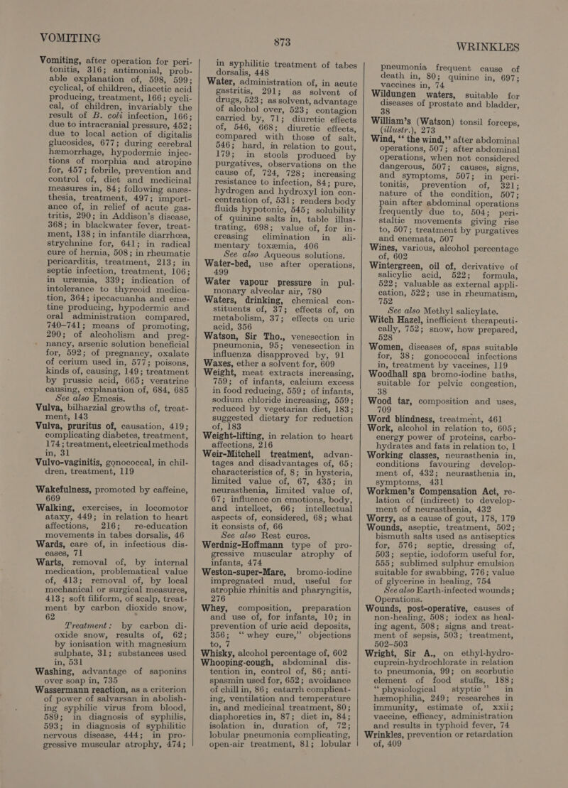 Vomiting, after operation for peri- tonitis, 316; antimonial, prob- able explanation of, 598, 599; cyclical, of children, diacetic acid producing, treatment, 166; cycli- eal, of children, invariably the result of B. coli infection, 166; due to intracranial pressure, 452; due to local action of digitalis glucosides, 677; during cerebral hemorrhage, hypodermic injec- tions of morphia and atropine for, 457; febrile, prevention and control of, diet and medicinal measures in, 84; following anes- thesia, treatment, 497; import- ance of, in relief of acute gas- tritis, 290; in Addison’s disease, 368; in blackwater fever, treat- ment, 138; in infantile diarrhea, strychnine for, 641; in radical cure of hernia, 508; in rheumatic pericarditis, treatment, 213; in septic infection, treatment, 106; in uremia, 339; indication of intolerance to thyreoid medica- tion, 364; ipecacuanha and eme- tine producing, hypodermic and oral administration compared, 740-741; means of promoting, 290; of alcoholism and _ preg- nancy, arsenic solution beneficial for, 592; of pregnancy, oxalate of cerium used in, 577; poisons, kinds of, causing, 149; treatment by prussic acid, 665; veratrine causing, explanation of, 684, 685 See also Emesis. ment, 143 complicating diabetes, treatment, 174; treatment, electrical methods in, 31 dren, treatment, 119 Wakefulness, promoted by caffeine, 669 Walking, exercises, in locomotor ataxy, 449; in relation to heart affections, 216; re-education movements in tabes dorsalis, 46 Wards, care of, in infectious dis- eases, 71 Warts, removal of, by internal medication, problematical value of, 413; removal of, by local mechanical or surgical measures, 413; soft filiform, of scalp, treat- ment by carbon dioxide snow, Treatment: by carbon di- oxide snow, results of, 62; by ionisation with magnesium sulphate, 31; substances used in, 531 Washing, advantage of saponins over soap in, 735 Wassermann reaction, as a criterion of power of salvarsan in abolish- ing syphilic virus from blood, 589; in diagnosis of syphilis, 593; in diagnosis of syphilitic nervous disease, 444; in pro- 873 in syphilitic treatment of tabes dorsalis, 448 Water, administration of, in acute gastritis, 291; as solvent of drugs, 523; as solvent, advantage of alcohol over, 523; contagion carried by, 71; diuretic effects of, 546, 668; diuretic effects, compared with those of salt, 546; hard, in relation to gout, 179; in stools produced by purgatives, observations on the cause of, 724, 728; increasing resistance to infection, 84; pure, hydrogen and hydroxyl ion con- centration of, 531; renders body fluids hypotonic, 545; solubility of quinine salts in, table illus- trating, 698; value of, for in- creasing elimination in ali- mentary toxemia, 406 See also Aqueous solutions. Wetorbes, use after operations, 4 Water vapour pressure in pul- monary alveolar air, 780 Waters, drinking, chemical con- stituents of, 37; effects of, on metabolism, 37; effects on uric acid, 356 Watson, Sir Tho., venesection in pneumonia, 95; venesection in influenza disapproved by, 91 Waxes, ether a solvent for, 609 Weight, meat extracts increasing, 759; of infants, calcium excess in food reducing, 559; of infants, sodium chloride increasing, 559; reduced by vegetarian diet, 183; suggested dietary for reduction of, 183 Weight-lifting, in relation to heart affections, 216 Weir-Mitchell treatment, advan- tages and disadvantages of, 65; characteristics of, 8; in hysteria, limited value of, 67, 435; in neurasthenia, limited value of, 67; influence on emotions, body, and intellect, 66; intellectual aspects of, considered, 68; what it consists of, 66 See also Rest cures. Werdnig-Hoffmann type of pro- gressive muscular atrophy of infants, 474 Weston-super-Mare, bromo-iodine impregnated mud, useful for atrophic rhinitis and pharyngitis, 276 Whey, composition, preparation and use of, for infants, 10; in prevention of uric acid deposits, 356; ‘“‘ whey cure,” objections to, 7 Whisky, alcohol percentage of, 602 Whooping-cough, abdominal dis- tention in, control of, 86; anti- spasmin used for, 652; avoidance of chill in, 86; catarrh complicat- ing, ventilation and temperature in, and medicinal treatment, 80; diaphoretics in, 87; diet in, 84; isolation in, duration of, 172; lobular pneumonia complicating, WRINKLES pneumonia frequent cause of death in, 80; quinine in, 697; vaccines in, 74 Wildungen waters, suitable for diseases of prostate and bladder, William’s (Watson) tonsil forceps, (dlustr.), 273 Wind, ‘‘ the wind,”’ after abdominal operations, 507; after abdominal operations, when not considered dangerous, 507; causes, signs, and symptoms, 507; in peri- tonitis, prevention of, 321; nature of the condition, 507; pain after abdominal operations frequently due to, 504; peri- staltic movements giving rise to, 507; treatment by purgatives and enemata, 507 Wines, various, alcohol percentage of, 602 Wintergreen, oil of, derivative of salicylic acid, 522; formula, 522; valuable as external appli- cation, 522; use in rheumatism, 752 See also Methyl salicylate. Witch Hazel, inefficient therapeuti- cally, 752; snow, how prepared, 528 Women, diseases of, spas suitable for, 38; gonococcal infections in, treatment by vaccines, 119 Woodhall spa bromo-iodine baths, suitable for pelvic congestion, 38 Wood tar, composition and uses, 709 Word blindness, treatment, 461 Work, alcohol in relation to, 605; energy power of proteins, carbo- hydrates and fats in relation to, 1 Working classes, neurasthenia in, conditions favouring develop- ment of, 432; neurasthenia in, symptoms, 431 Workmen’s Compensation Act, re- lation of (indirect) to develop- - ment of neurasthenia, 432 Worry, as a cause of gout, 178, 179 Wounds, aseptic, treatment, 502; bismuth salts used as antiseptics for, 576; septic, dressing of, 503; septic, iodoform useful for, 555; sublimed sulphur emulsion suitable for swabbing, 776; value of glycerine in healing, 754 See also Earth-infected wounds; Operations. Wounds, post-operative, causes of non-healing, 508; iodex as heal- ing agent, 508; signs and treat- ment of sepsis, 503; treatment, 502-503 Wright, Sir A., on ethyl-hydro- cuprein-hydrochlorate in relation to pneumonia, 99; on scorbutic element of food stuffs, 188; “physiological styptic” in hemophilia, 249; researches in immunity, estimate of, xxii; vaccine, efficacy, administration and results in typhoid fever, 74 Wrinkles, prevention or retardation