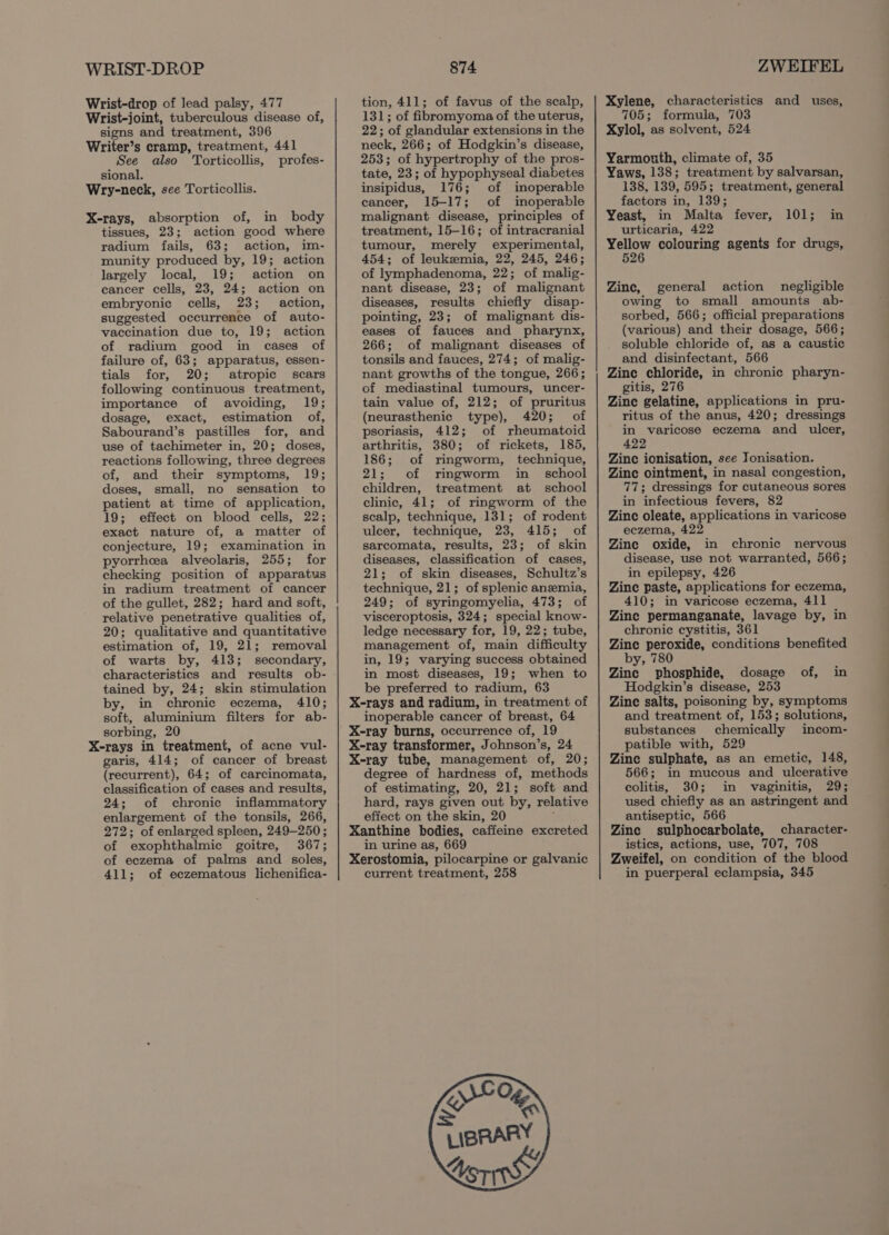 WRIST-DROP Wrist-drop of lead palsy, 477 Wrist-joint, tuberculous disease of, signs and treatment, 396 Writer’s cramp, treatment, 441 See also Torticollis, profes- sional. Wry-neck, see Torticollis. X-rays, absorption of, in body tissues, 23; action good where radium fails, 63; action, im- munity produced by, 19; action largely local, 19; action on eancer cells, 23, 24; action on embryonic cells, 23; action, suggested occurrence of auto- vaccination due to, 19; action of radium good in cases of failure of, 63; apparatus, essen- tials for, 20; atropic scars following continuous treatment, importance of avoiding, 19; dosage, exact, estimation of, Sabourand’s pastilles for, and use of tachimeter in, 20; doses, reactions following, three degrees of, and their symptoms, 19; doses, small, no sensation to patient at time of application, 19; effect on blood cells, 22; exact nature of, a matter of conjecture, 19; examination in pyorrhea alveolaris, 255; for checking position of apparatus in radium treatment of cancer of the gullet, 282; hard and soft, relative penetrative qualities of, 20; qualitative and quantitative estimation of, 19, 21; removal of warts by, 413; secondary, characteristics and results ob- tained by, 24; skin stimulation by, in chronic eczema, 410; soft, aluminium filters for ab- sorbing, 20 X-rays in treatment, of acne vul- garis, 414; of cancer of breast (recurrent), 64; of carcinomata, classification of cases and results, 24; of chronic inflammatory enlargement of the tonsils, 266, 272; of enlarged spleen, 249-250 ; of exophthalmic goitre, 367; of eczema of palms and soles, 411; of eczematous lichenifica- 874 tion, 411; of favus of the scalp, 131; of fibromyoma of the uterus, 22; of glandular extensions in the neck, 266; of Hodgkin’s disease, 253; of hypertrophy of the pros- tate, 23; of hypophyseal diabetes insipidus, 176; of inoperable cancer, 15-17; of inoperable malignant disease, principles of treatment, 15-16; of intracranial tumour, merely experimental, 454; of leukemia, 22, 245, 246; of lymphadenoma, 22; of malig- nant disease, 23; of malignant diseases, results chiefly disap- pointing, 23; of malignant dis- eases of fauces and pharynx, 266; of malignant diseases of tonsils and fauces, 274; of malig- nant growths of the tongue, 266; of mediastinal tumours, uncer- tain value of, 212; of pruritus (neurasthenic type), 420; of psoriasis, 412; of rheumatoid arthritis, 380; of rickets, 185, 186; of ringworm, technique, 21; of ringworm in _ school children, treatment at school clinic, 41; of ringworm of the scalp, technique, 131; of rodent ulcer, technique, 23, 415; of sarcomata, results, 23; of skin diseases, classification of cases, 21; of skin diseases, Schultz’s technique, 21; of splenic anemia, 249; of syringomyelia, 473; of visceroptosis, 324; special know- ledge necessary for, 19, 22; tube, management of, main difficulty in, 19; varying success obtained in most diseases, 19; when to be preferred to radium, 63 X-rays and radium, in treatment of inoperable cancer of breast, 64 X-ray burns, occurrence of, 19 X-ray transformer, Johnson’s, 24 X-ray tube, management of, 20; degree of hardness of, methods of estimating, 20, 21; soft and hard, rays given out by, relative effect on the skin, 20 : Xanthine bodies, caffeine excreted in urine as, 669 Xerostomia, pilocarpine or galvanic current treatment, 258 ZWEIFEL Xylene, characteristics and uses, 705; formula, 703 Xylol, as solvent, 524 Yarmouth, climate of, 35 Yaws, 138; treatment by salvarsan, 138, 139, 595; treatment, general factors in, 139; Yeast, in Malta fever, urticaria, 422 meer colouring agents for drugs, 526 101; in Zine, general action negligible owing to small amounts ab- sorbed, 566; official preparations (various) and their dosage, 566; soluble chloride of, as a caustic and disinfectant, 566 Zine chloride, in chronic pharyn- gitis, 276 Zine gelatine, applications in pru- ritus of the anus, 420; dressings in varicose eczema and ulcer, 422 Zinc ionisation, see Jonisation. Zine ointment, in nasal congestion, 77; dressings for cutaneous sores in infectious fevers, 82 Zinc oleate, applications in varicose eczema, 422 Zine oxide, in chronic nervous disease, use not warranted, 566; in epilepsy, 426 Zinc paste, applications for eczema, 410; in varicose eczema, 411 Zine permanganate, lavage by, in chronic cystitis, 361 Zine peroxide, conditions benefited by, 780 Zinc phosphide, dosage of, in Hodgkin’s disease, 253 Zinc salts, poisoning by, symptoms and treatment of, 153; solutions, substances chemically incom- patible with, 529 Zine sulphate, as an emetic, 148, 566; in mucous and ulcerative colitis, 30; in vaginitis, 29; used chiefly as an astringent and antiseptic, 566 Zine sulphocarbolate, character- istics, actions, use, 707, 708 Zweifel, on condition of the blood in puerperal eclampsia, 345