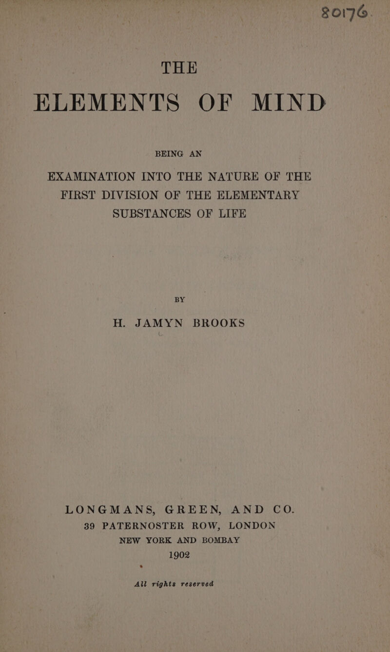 0176. THE ELEMENTS OF MIND BEING AN EXAMINATION INTO THE NATURE OF THE FIRST DIVISION OF THE ELEMENTARY SUBSTANCES OF LIFE BY H. JAMYN BROOKS LONGMANS, GREEN, AND CoO. 39 PATERNOSTER ROW, LONDON NEW YORK AND BOMBAY 1902 All rights reserved