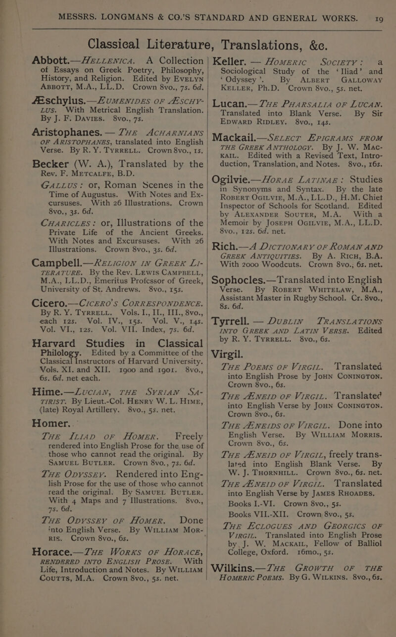 Abbott.— Hzzzenica. A Collection of Essays on Greek Poetry, Philosophy, History, and Religion. Edited by EvELYN AsBoTT, M.A., LL.D. Crown 8vo., 7s. 6d. feschylus.—Zumewnives or Ascuy- Lus. With Metrical English Translation. By J. F. Davies. 8vo., 7s. Aristophanes. — Zvz AcHwarnians OF ARISTOPHANES, translated into English Verse. By R. Y. TYRRELL. Crown 8vo., 1s. Becker (W. A.), Translated by the Rev. F. METCALFE, B.D. GALLUS: or, Roman Scenes in the Time of Augustus. With Notes and Ex- cursuses. With 26 Illustrations. Crown 8vo., 3s. 6d. CHARICLES: or, Illustrations of the Private Life of the Ancient Greeks. With Notes and Excursuses. With 26 Illustrations. Crown 8vo., 3s. 6d. Campbell.—2zzicion in Greek L- TERATURE. By the Rev. LEwis CAMPBELL, M.A., LL.D., Emeritus Profcssor of Greek, University of St. Andrews. 8vo., 15s. Cicero.—Crczro’s CORRESPONDENCE. by &amp;. 2. LYRRELL,. Vols. I, LL, U1, Svo., each igs. © Vol.. IV3,-25s.) “Vol. V3, zs. VolOVis, 12s. Vol. VII. Index)-7s:06d. Harvard Studies in Classical Philology. Edited by a Committee of the Classical Instructors of Harvard University. Vols. XI. and XII. 1900 and igor. 8vo., 6s. 6d. net each. Hime.—Zuci4ay, rHE Syrian Sa- TIRIST. By Lieut.-Col. Henry W. L. Hime, (late) Royal Artillery. 8vo., 5s. net. Homer. .' THE I114D oF HlomeER. Freely rendered into English Prose for the use of those who cannot read the original. By SAMUEL BUTLER. Crown 8vo., 7s. 6d. THE Opyssey. Rendered into Eng- lish Prose for the use of those who cannot read the original. By SamuEL BUTLER. With 4 Maps and 7 Illustrations. 8vo., 7s. 6d. THE Opvyssey or Homer. WDone into English Verse. RIS. Crown 8vo., 6s. Horace.—Z7ve Works or HoRAceé, RENDERED INTO ENGLISH PROSE. With Life, Introduction and Notes. By WILLIAM Coutts, M.A. Crown 8vo., 5s. net. Keller. — Homeric Socrery: a Sociological Study of the ‘Iliad’ and ‘ Odyssey ’. By ALBERT GALLOWAY KELLER, Ph.D. Crown 8vo., 5s. net. Lucan.— 7ve PHARSALIA oF LUCAN. Translated into Blank Verse. By Sir EDWARD RIDLEY. 8vo., 14s. Mackail.— Szzzecr ErigRAMS FROM THE GREEK ANTHOLOGY. By J. W. Mac- KAIL. Edited with a Revised Text, Intro- duction, Translation, and Notes. 8vo., 16s. Ogilvie.—Horaz Larinaz: Studies in Synonyms and Syntax. By the late RoBERT OaitvigE, M.A., LL.D., H.M. Chiet Inspector of Schools for Scotland. Edited by ALEXANDER SouTER, M.A. With a Memoir by JoserH OaiLvig, M.A., LL.D. 8vo., 12s. Od. net. Rich.—A Dicrionary oF ROMAN AND GREEK ANTIQUITIES. By A. Ricu, B.A. With 2000 Woodcuts. Crown 8vo.; 6s. net. Sophocles.—Translated into English Verse. By ROBERT WHITELAW, M.A., Assistant Master in Rugby School. Cr. 8vo., 8s. 6d. Tyrrell. — Dustin TRANSLATIONS INTO GREEK AND LATIN VERSE. Edited DY ats). ARRELL. vO Os, Virgil. THe Poems or Virciz. ‘Translated into English Prose by JoHN CONINGTON. Crown 8vo., 6s. THE Atnerp or Vireiz. Translated into English Verse by JOHN CONINGTON. Crown 8vo., 6s. THE Atne(Dps oF Virciz. Done into English Verse. By WiLL1Am Morris. Crown 8vo., 6s. THE AtNEID OF VrRciL, freely trans- lated into English Blank Verse. By W. J. THORNHILL. Crown 8vo., 6s. net. THE Atnerp oF Virciz. Translated into English Verse by JAMES RHOADES, Books I.-VI. Crown 8vo., 5s. Books VII.-XII. Crown 8vo., 5s. THE ECLOGUES AND GEORGICS OF Virciz. Translated into English Prose by J. W. MacxaiL, Fellow of Balliol College, Oxford. 16mo., 5s. Wilkins.—Z7wz GrowTH OF THE Homeric PoEms. By G. WILKINS. 8vo., 6s.