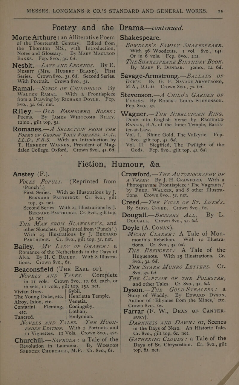 Poetry and the Morte Arthure: an Alliterative Poem of the Fourteenth Century. the Thornton MS., with Notes and Glossary. By Mary MAcLEoD Banks. Fcp. 8vo., 3s. 6d. Nesbit.—Z4rs 4wp Lecenps. By E. Nessit (Mrs. HvuBERT ‘BLAND). First Series. Crown 8vo., 3s. 6d. Second Series. With Portrait. Crown 8vo., 5s. Ramal.—Soves or Caizpuoop. By WALTER RaMaAL. With a Frontispiece from a Drawing by RicHARD DoyLe. Fcp. Svo., 3s. 6d. net. Riley. —Ozp FasHionED ROSES: Poems. By JAMES WHITCOMB RILEY. I2mo., gilt top, 5s. Romanes.—A SELECTION FROM THE POEMS OF GEORGE FOHN ROMANES, ‘\/.A., LL.D., F.R.S. With an Introduction by T. HERBERT WARREN, President of Mag- dalen College, Oxford. Crown 8vo., 4s. 6d. 25 Drama—condinued. Shakespeare. BOWDLER’S FAMILY SHAKESPEARE. With 36 Woodcuts. 1 vol. 8vo., 145. Or in 6 vols. Fcp. 8vo., 21s. THE SHAKESPEARE BIRTHDAY BOOK. By Mary F. DunBar. 32mo., Is. 6d, Savage-Armstrong.—BaLLaps or Down. By G. F. SAavaGE-ARMSTRONG, M.A., D.Litt. Crown 8vo., 7s. 6d. Stevenson.—A4 CwiLp’s GARDEN OF VERSES. By Rosert LovuIs STEVENSON. Fcp. 8vo., 55. Wagner.—7ve Misetuncen Rivne. Done into English Verse by REGINALD RANKIN, B.A. of the Inner Temple, Barris- ter-at-Law. Vol. I. Rhine Gold, The Valkyrie. 8vo., gilt top, 4s. 6d. Vol. Il. Siegfried, The Twilight of the Gods. Fecp. 8vo., gilt top, 4s. 6d. Fcp. Anstey (F.). Voces PopPuti. ‘Punch ’.) First Series. With 20 Illustrations by J. BERNARD PARTRIDGE. Cr. 8vo., gilt top, 35. net. Second Series. With 25 Illustrations by J. BERNARD PARTRIDGE. Cr. 8vo., gilt top, 3s. net. Tur Man rrom BLANKLEY’S, and | other Sketches. (Reprinted from ‘ Punch’ Se With 25 Illustrations by J. BERNARD PARTRIDGE. Cx. 8vo., gilt top, 3s. net. Bailey.—MWyv Lavy oF ORANGE: Romance of the Netherlands in the Days of | Alva. By H.C. BaILey. tions. Crown 8vo., 6s. ‘Beaconsfield (THe Earv oF). Novers Anp TALES. Complete in 11 vols. Crown 8vo., 1s. 6d. each, or in sets, 11 vols., gilt top, 15s. net. Vivian Grey. Sybil. The Young Duke, etc. | Henrietta Temple. Alroy, Ixion, etc. Venetia. Contarini Fleming, | Coningsby. etc. Lothair. Tancred. ; Endymion. Novets AnD Tates. THE HvUGH- ENDEN EDITION. With 2 Portraits and 11 Vignettes. 11 Vols. Crown 8vo., 42s. Churchill.—S4vroza : a Tale of the Revolution in Laurania. By WINSTON SPENCER CHURCHILL, M.P. Cr. 8vo., 6s. | Crawford.— 7vz AUTOBIOGRAPHY OF A Tramp. By J. H. Crawrorp. With a Photogravure Frontispiece ‘ The Vagrants,” by Frep. Wacker, and 8 other Illustra- tions. Crown 8vo., 5s. net. Creed.—7Zwe Vicar or Sr. LUKE'S. By S1IBYL CREED. Crown 8vo., 6s. Dougall.—Beccars Azzr. By L. DovuGaALL. Crown 8vo., 3s. 6d. Doyle (A. Conan). MicAH CLARKE: A Tale of Mon- mouth’s Rebellion. With to Illustra- tions. Cr. 8vo., 3s. 6d. THe Rerucees: A Tale of the Huguenots. With 25 Illustrations. Cr. 8vo., 35. 6d. THE STARK Munro LETTERS. Cr. 8vo, 3s. 6d. THE CAPTAIN OF THE POLESTAR, and other Tales. Cr. 8vo., 3s. 6d. Dyson.—Zvze GoOLp- STEALERS: a tae of Waddy. By Epwarp Dyson, Author of dete from the Mines,’ etc. Crown 8vo., 6s. Farrar (F. W., DEAN oF CANTER- BURY). DARKNESS AND Dawn: or, Scenes in the Days of Nero. An Historic Tale. Cr. 8vo., gilt top, 6s, net. GATHERING CLoups: a Tale of the Days of St. Chrysostom. Cr. 8vo., gilt top, 6s. net.