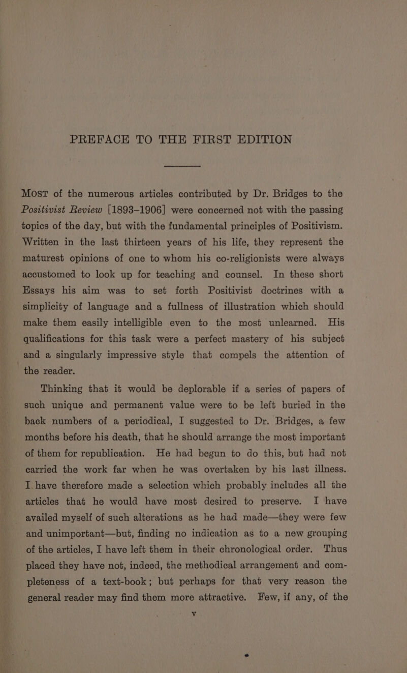 Most of the numerous articles contributed by Dr. Bridges to the Positivist Review [1893-1906] were concerned not with the passing topics of the day, but with the fundamental principles of Positivism. Written in the last thirteen years of his life, they represent the maturest opinions of one to whom his co-religionists were always accustomed to look up for teaching and counsel. In these short Essays his aim was to set forth Positivist doctrines with a simplicity of language and a fullness of illustration which should make them easily intelligible even to the most unlearned. His qualifications for this task were a perfect mastery of his subject and a singularly impressive style that compels the attention of the reader. Thinking that it would be deplorable if a series of papers of such unique and permanent value were to be left buried in the back numbers of a periodical, I suggested to Dr. Bridges, a few months before his death, that he should arrange the most important of them for republication. He had begun to do this, but had not carried the work far when he was overtaken by his last illness. I have therefore made a selection which probably includes all the articles that he would have most desired to preserve. I have availed myself of such alterations as he had made—they were few and unimportant—but, finding no indication as to a new grouping of the articles, I have left them in their chronological order. Thus placed they have not, indeed, the methodical arrangement and com- pleteness of a text-book; but perhaps for that very reason the general reader may find them more attractive. Few, if any, of the