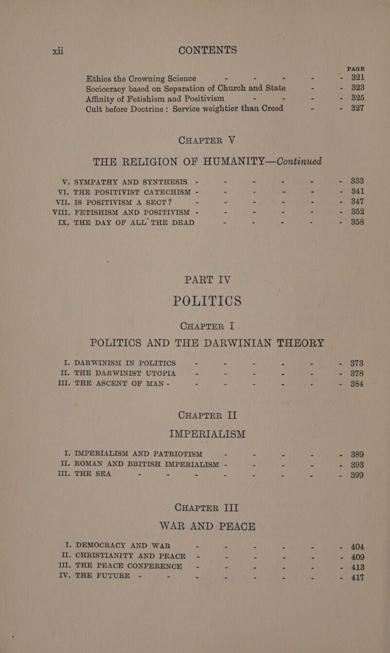 PAGE Ethics the Crowning Science - - - - - 821 Sociocracy based on Separation of Church and State - - 3823 Affinity of Fetishism and Positivism - : - - 825 Cult before Doctrine : Service weightier than Creed - - 3827 CHAPTER V THE RELIGION OF HUMANITY—Continwed V. SYMPATHY AND SYNTHESIS - - - - - ~ ) 888 VI. THE POSITIVIST CATECHISM - - : - - - $41 VII. IS POSITIVISM A SECT? . - - - - ~ B47 VIII. FETISHISM AND POSITIVISM - - - - . - 352 IX. THE DAY OF ALL THE DEAD - - - - &gt; 858 PART IV POLITICS CHAPTER I POLITICS AND THE DARWINIAN THEORY I. DARWINISM IN POLITICS - - - Ps - - 3873 Il. THE DARWINIST UTOPIA ue - - - - - 878 III. THE ASCENT OF MAN - 4 ‘ . é - 884 CHAPTER II IMPERIALISM I. IMPERIALISM AND PATRIOTISM - “ - = - 3889 II, ROMAN AND BRITISH IMPERIALISM - : * - 898 Til. THE SEA 7 - - . . a - 899 CHAPTER III WAR AND PEACE I. DEMOCRACY AND WAR - . J i i - 404 II. CHRISTIANITY AND PEACE - ,  ‘ - - 409 Ill. THE PEACE CONFERENCE - wi é rs * - 418 IV. THE FUTURE - - - - - - - - 417