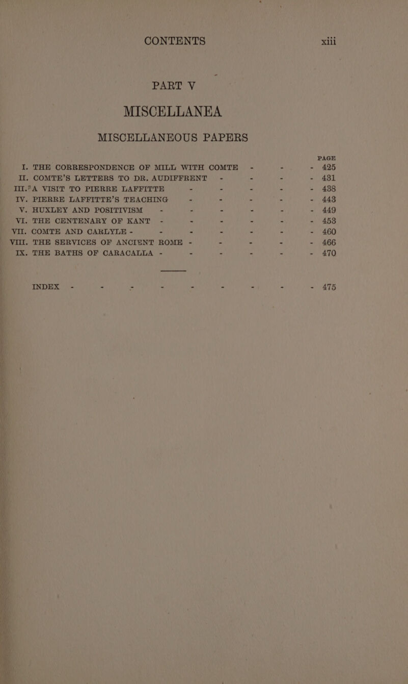 Ae ss MISCELLANEA MISCELLANEOUS PAPERS PAGE I, THE CORRESPONDENCE OF MILL WITH COMTE - - - 425 Il. COMTE’S LETTERS TO DR. AUDIFFRENT - - - - 431 Ill.*A VISIT TO PIERRE LAFFITTE - - - - - 438 IV. PIERRE LAFFITTE’S TEACHING - &lt; - - - 443 VY. HUXLEY AND POSITIVISM - - - - - - 449 VI. THE CENTENARY OF KANT - . - - - - 453 VII. COMTE AND CARLYLE - . : - . - - 460 VIII. THE SERVICES OF ANCIENT ROME - - - - - 466 IX. THE BATHS OF CARACALLA - - : - - - 470 INDEX - - : z a * ” - - 475