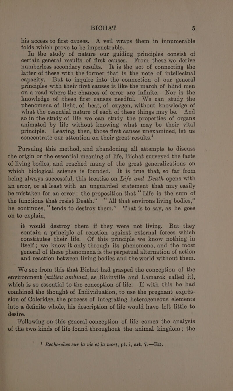 his access to first causes. A veil wraps them in innumerable folds which prove to be impenetrable. In the study of nature our guiding principles consist of certain general results of first causes. From these we derive numberless secondary results. It is the act of connecting the latter of these with the former that is the note of intellectual capacity. But to inquire into the connection of our general principles with their first causes is like the march of blind men on a road where the chances of error are infinite. Nor is the knowledge of these first causes needful. We can study the phenomena of light, of heat, of oxygen, without knowledge of what the essential nature of each of these things may be. And so in the study of life we can study the properties of organs animated by life without knowing what may be their vital principle. Leaving, then, those first causes unexamined, let us concentrate our attention on their great results.’ Pursuing this method, and abandoning all attempts to discuss the origin or the essential meaning of life, Bichat surveyed the facts of living bodies, and reached many of the great generalizations on which biological science is founded. It is true that, so far from being always successful, this treatise on Life and Death opens with an error, or at least with an unguarded statement that may easily be mistaken for an error; the proposition that ‘‘ Life is the sum of the functions that resist Death.” “ All that environs living bodies,” he continues, “ tends to destroy them.” That is to say, as he goes on to explain, it would destroy them if they were not living. But they contain a principle of reaction against external forces which constitutes their life. Of this principle we know nothing in itself ; we know it only through its phenomena, and the most general of these phenomena is the perpetual alternation of action and reaction between living bodies and the world without them. We see from this that Bichat had grasped the conception of the environment (miliew ambiant, as Blainville and Lamarck called it), which is so essential to the conception of life. If with this he had combined the thought of Individuation, to use the pregnant expres- sion of Coleridge, the process of integrating heterogeneous elements into a definite whole, his description of life would have left little to desire. Following on this general conception of life comes the analysis of the two kinds of life found throughout the animal kingdom; the 1 Recherches sur la vie et la mort, pt. i, art. 7.—ED.