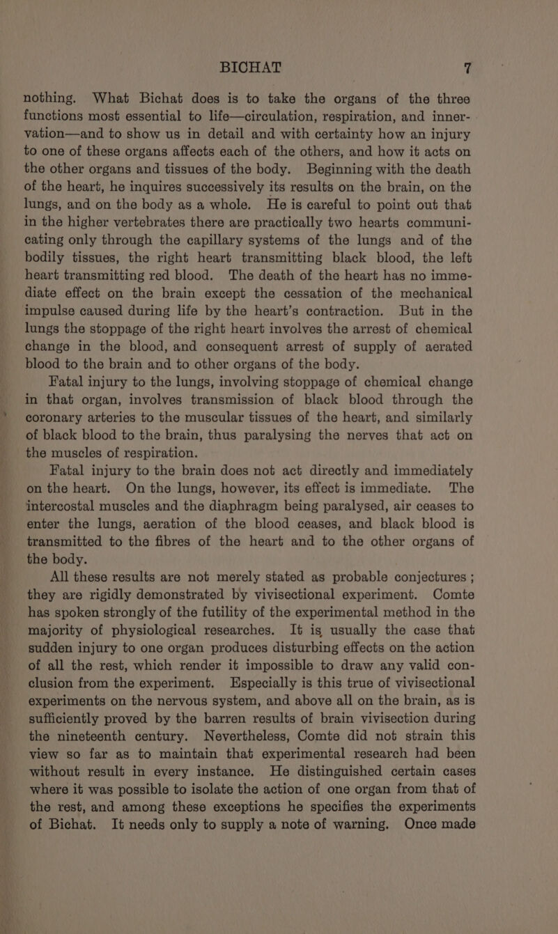 nothing. What Bichat does is to take the organs of the three functions most essential to life—circulation, respiration, and inner- vation—and to show us in detail and with certainty how an injury to one of these organs affects each of the others, and how it acts on the other organs and tissues of the body. Beginning with the death of the heart, he inquires successively its results on the brain, on the lungs, and on the body as a whole. He is careful to point out that in the higher vertebrates there are practically two hearts communi- cating only through the capillary systems of the lungs and of the bodily tissues, the right heart transmitting black blood, the left heart transmitting red blood. The death of the heart has no imme- diate effect on the brain except the cessation of the mechanical impulse caused during life by the heart’s contraction. But in the lungs the stoppage of the right heart involves the arrest of chemical change in the blood, and consequent arrest of supply of aerated blood to the brain and to other organs of the body. Fatal injury to the lungs, involving stoppage of chemical change in that organ, involves transmission of black blood through the coronary arteries to the muscular tissues of the heart, and similarly of black blood to the brain, thus paralysing the nerves that act on the muscles of respiration. Fatal injury to the brain does not act directly and immediately on the heart. On the lungs, however, its effect is immediate. The intercostal muscles and the diaphragm being paralysed, air ceases to enter the lungs, aeration of the blood ceases, and black blood is transmitted to the fibres of the heart and to the other organs of the body. All these results are not merely stated as probable conjectures ; they are rigidly demonstrated by vivisectional experiment. Comte has spoken strongly of the futility of the experimental method in the majority of physiological researches. It igs usually the case that sudden injury to one organ produces disturbing effects on the action of all the rest, which render it impossible to draw any valid con- clusion from the experiment. Especially is this true of vivisectional experiments on the nervous system, and above all on the brain, as is sufficiently proved by the barren results of brain vivisection during the nineteenth century. Nevertheless, Comte did not strain this view so far as to maintain that experimental research had been without result in every instance. He distinguished certain cases where it was possible to isolate the action of one organ from that of the rest, and among these exceptions he specifies the experiments of Bichat. It needs only to supply a note of warning. Once made