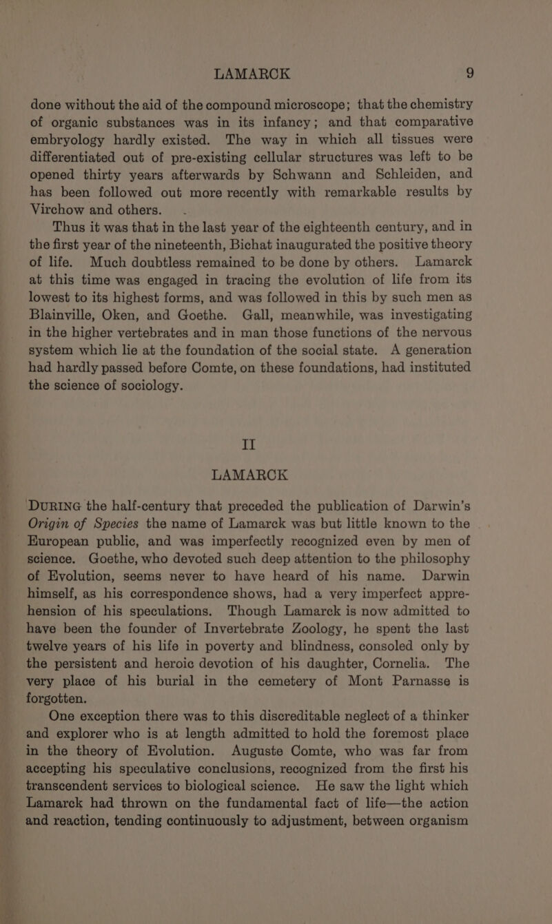 done without the aid of the compound microscope; that the chemistry of organic substances was in its infancy; and that comparative embryology hardly existed. The way in which all tissues were differentiated out of pre-existing cellular structures was left to be opened thirty years afterwards by Schwann and Schleiden, and has been followed out more recently with remarkable results by Virchow and others. Thus it was that in the last year of the eighteenth century, and in the first year of the nineteenth, Bichat inaugurated the positive theory of life. Much doubtless remained to be done by others. Lamarck at this time was engaged in tracing the evolution of life from its lowest to its highest forms, and was followed in this by such men as Blainville, Oken, and Goethe. Gall, meanwhile, was investigating in the higher vertebrates and in man those functions of the nervous system which lie at the foundation of the social state. A generation had hardly passed before Comte, on these foundations, had instituted the science of sociology. Il LAMARCK DURING the half-century that preceded the publication of Darwin’s Origin of Species the name of Lamarck was but little known to the European public, and was imperfectly recognized even by men of science. Goethe, who devoted such deep attention to the philosophy of Evolution, seems never to have heard of his name. Darwin himself, as his correspondence shows, had a very imperfect appre- hension of his speculations. Though Lamarck is now admitted to have been the founder of Invertebrate Zoology, he spent the last twelve years of his life in poverty and blindness, consoled only by the persistent and heroic devotion of his daughter, Cornelia. The very place of his burial in the cemetery of Mont Parnasse is forgotten. One exception there was to this discreditable neglect of a thinker and explorer who is at length admitted to hold the foremost place in the theory of Evolution. Auguste Comte, who was far from accepting his speculative conclusions, recognized from the first his transcendent services to biological science. He saw the light which Lamarck had thrown on the fundamental fact of life—the action and reaction, tending continuously to adjustment, between organism