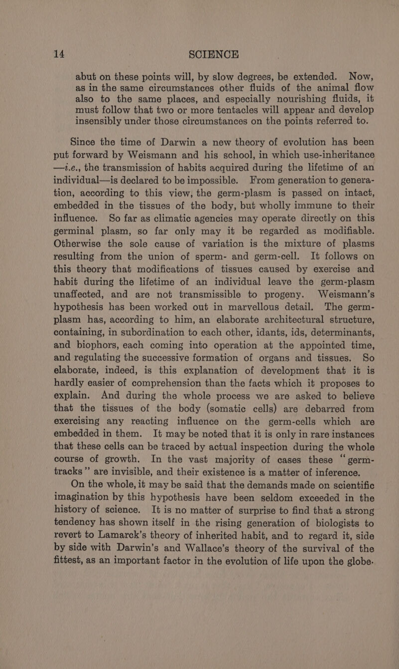 abut on these points will, by slow degrees, be extended. Now, as in the same circumstances other fluids of the animal flow also to the same places, and especially nourishing fluids, it must follow that two or more tentacles will appear and develop insensibly under those circumstances on the points referred to. Since the time of Darwin a new theory of evolution has been put forward by Weismann and his school, in which use-inheritance —1t.e., the transmission of habits acquired during the lifetime of an individual—is declared to be impossible. From generation to genera- tion, according to this view, the germ-plasm is passed on intact, embedded in the tissues of the body, but wholly immune to their influence. So far as climatic agencies may operate directly on this germinal plasm, so far only may it be regarded as modifiable. Otherwise the sole cause of variation is the mixture of plasms resulting from the union of sperm- and germ-cell. It follows on this theory that modifications of tissues caused by exercise and habit during the lifetime of an individual leave the germ-plasm unaffected, and are not transmissible to progeny. Weismann’s hypothesis has been worked out in marvellous detail. The germ- plasm has, according to him, an elaborate architectural structure, containing, in subordination to each other, idants, ids, determinants, and biophors, each coming into operation at the appointed time, and regulating the successive formation of organs and tissues. So elaborate, indeed, is this explanation of development that it is hardly easier of comprehension than the facts which it proposes to explain. And during the whole process we are asked to believe that the tissues of the body (somatic cells) are debarred from exercising any reacting influence on the germ-cells which are embedded in them. It may be noted that it is only in rare instances that these cells can be traced by actual inspection during the whole course of growth. In the vast majority of cases these “ germ- tracks”’ are invisible, and their existence is a matter of inference. On the whole, it may be said that the demands made on scientific imagination by this hypothesis have been seldom exceeded in the history of science. It is no matter of surprise to find that a strong tendency has shown itself in the rising generation of biologists to revert to Lamarck’s theory of inherited habit, and to regard it, side by side with Darwin’s and Wallace’s theory of the survival of the fittest, as an important factor in the evolution of life upon the globe.