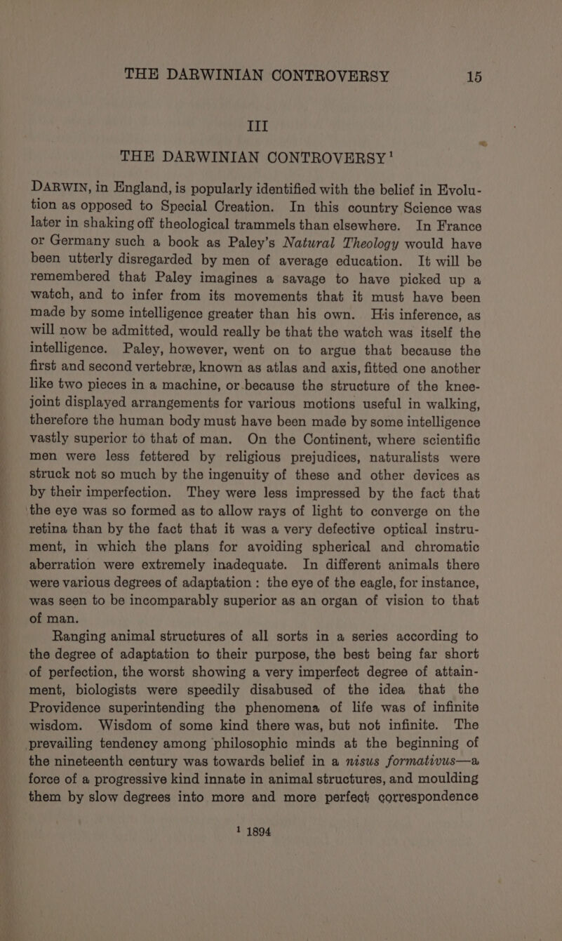 III THE DARWINIAN CONTROVERSY’ DARWIN, in England, is popularly identified with the belief in Evolu- tion as opposed to Special Creation. In this country Science was later in shaking off theological trammels than elsewhere. In France or Germany such a book as Paley’s Natural Theology would have been utterly disregarded by men of average education. It will be remembered that Paley imagines a savage to have picked up a watch, and to infer from its movements that it must have been made by some intelligence greater than his own. His inference, as will now be admitted, would really be that the watch was itself the intelligence. Paley, however, went on to argue that because the first and second vertebrae, known as atlas and axis, fitted one another like two pieces in a machine, or-because the structure of the knee- joint displayed arrangements for various motions useful in walking, therefore the human body must have been made by some intelligence vastly superior to that of man. On the Continent, where scientific men were less fettered by religious prejudices, naturalists were struck not so much by the ingenuity of these and other devices as by their imperfection. They were less impressed by the fact that ‘the eye was so formed as to allow rays of light to converge on the retina than by the fact that it was a very defective optical instru- ment, in which the plans for avoiding spherical and chromatic aberration were extremely inadequate. In different animals there were various degrees of adaptation : the eye of the eagle, for instance, was seen to be incomparably superior as an organ of vision to that of man. Ranging animal structures of all sorts in a series according to the degree of adaptation to their purpose, the best being far short of perfection, the worst showing a very imperfect degree of attain- ment, biologists were speedily disabused of the idea that the Providence superintending the phenomena of life was of infinite wisdom. Wisdom of some kind there was, but not infinite. The prevailing tendency among philosophic minds at the beginning of the nineteenth century was towards belief in a nisus formativus—a force of a progressive kind innate in animal structures, and moulding them by slow degrees into more and more perfect correspondence 1 1894