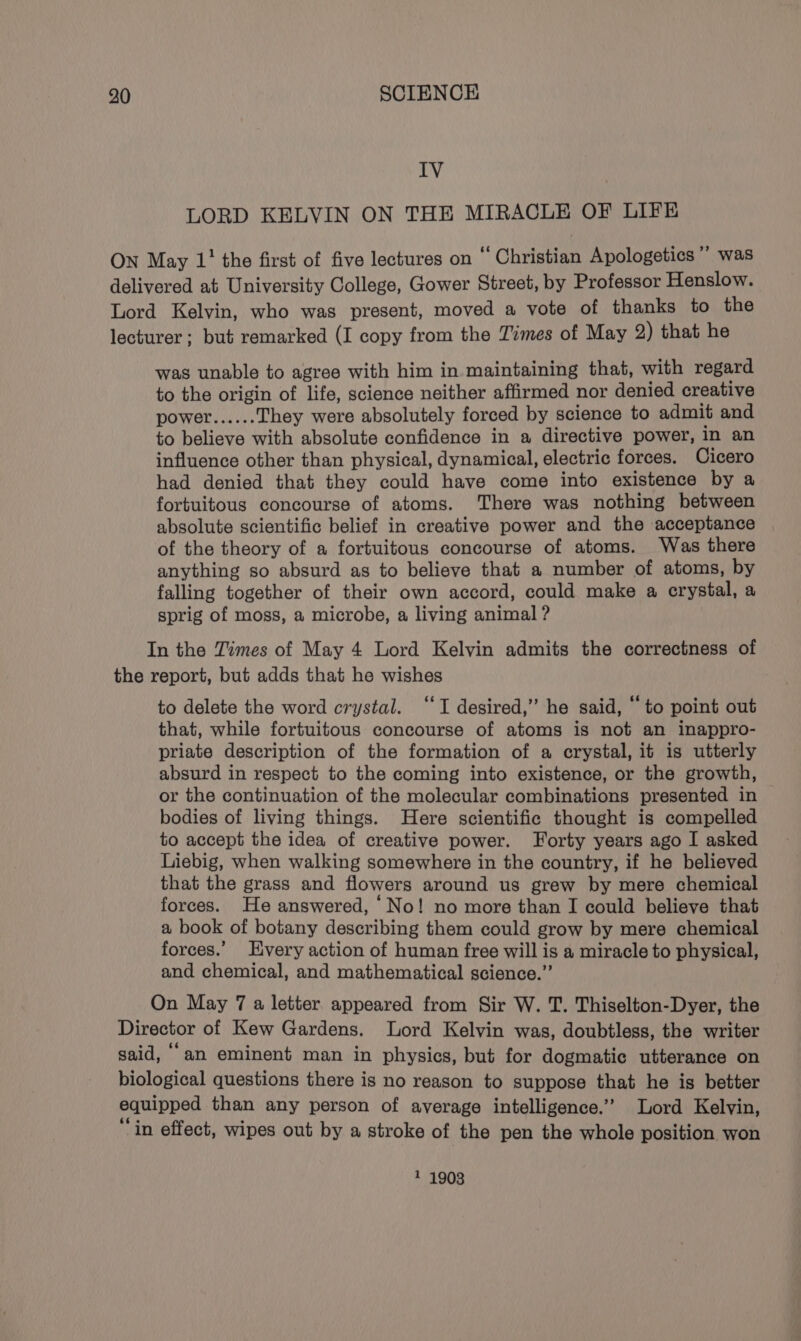 IV LORD KELVIN ON THE MIRACLE OF LIFE ON May 1’ the first of five lectures on “Christian Apologetics’ was delivered at University College, Gower Street, by Professor Henslow. Lord Kelvin, who was present, moved a vote of thanks to the lecturer ; but remarked (I copy from the Times of May 2) that he was unable to agree with him in maintaining that, with regard to the origin of life, science neither affirmed nor denied creative power...... They were absolutely forced by science to admit and to believe with absolute confidence in a directive power, in an influence other than physical, dynamical, electric forces. Cicero had denied that they could have come into existence by a fortuitous concourse of atoms. There was nothing between absolute scientific belief in creative power and the acceptance of the theory of a fortuitous concourse of atoms. Was there anything so absurd as to believe that a number of atoms, by falling together of their own accord, could make a crystal, a sprig of moss, a microbe, a living animal ? In the Times of May 4 Lord Kelvin admits the correctness of the report, but adds that he wishes to delete the word crystal. ‘‘I desired,’ he said, “to point out that, while fortuitous concourse of atoms is not an inappro- priate description of the formation of a crystal, it is utterly absurd in respect to the coming into existence, or the growth, or the continuation of the molecular combinations presented in bodies of living things. Here scientific thought is compelled to accept the idea of creative power. Forty years ago I asked Liebig, when walking somewhere in the country, if he believed that the grass and flowers around us grew by mere chemical forces. He answered, ‘No! no more than I could believe that a book of botany describing them could grow by mere chemical forces.’ Every action of human free will is a miracle to physical, and chemical, and mathematical science.” On May 7 a letter appeared from Sir W. T. Thiselton-Dyer, the Director of Kew Gardens. Lord Kelvin was, doubtless, the writer said, an eminent man in physics, but for dogmatic utterance on biological questions there is no reason to suppose that he is better equipped than any person of average intelligence.” Lord Kelvin, “in effect, wipes out by a stroke of the pen the whole position won 1 1903