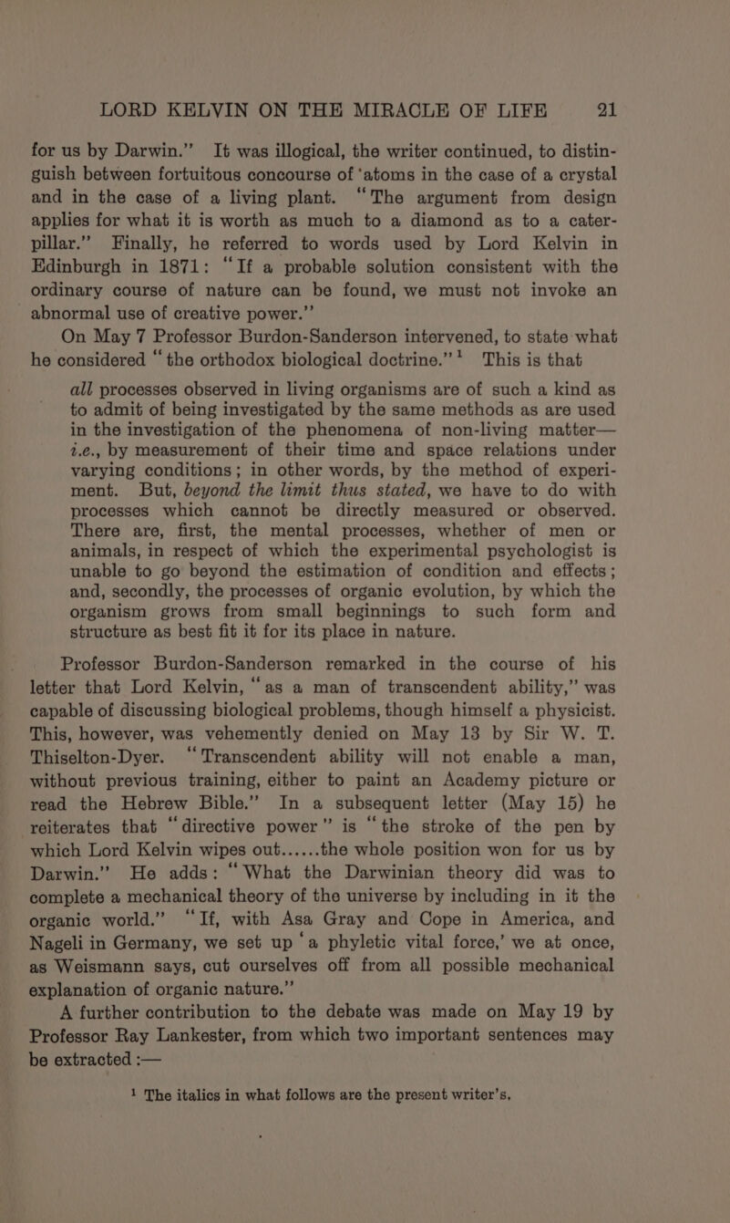 for us by Darwin.”’ It was illogical, the writer continued, to distin- guish between fortuitous concourse of ‘atoms in the case of a crystal and in the case of a living plant. “The argument from design applies for what it is worth as much to a diamond as to a cater- pillar.” Finally, he referred to words used by Lord Kelvin in Edinburgh in 1871: “If a probable solution consistent with the ordinary course of nature can be found, we must not invoke an - abnormal use of creative power.”’ On May 7 Professor Burdon-Sanderson intervened, to state what he considered “the orthodox biological doctrine.” * This is that all processes observed in living organisms are of such a kind as to admit of being investigated by the same methods as are used in the investigation of the phenomena of non-living matter— 2.e., by measurement of their time and space relations under varying conditions; in other words, by the method of experi- ment. But, beyond the limit thus stated, we have to do with processes which cannot be directly measured or observed. There are, first, the mental processes, whether of men or animals, in respect of which the experimental psychologist is unable to go beyond the estimation of condition and effects ; and, secondly, the processes of organic evolution, by which the organism grows from small beginnings to such form and structure as best fit it for its place in nature. Professor Burdon-Sanderson remarked in the course of his letter that Lord Kelvin, “as a man of transcendent ability,” was capable of discussing biological problems, though himself a physicist. This, however, was vehemently denied on May 13 by Sir W. T. Thiselton-Dyer. “Transcendent ability will not enable a man, without previous training, either to paint an Academy picture or read the Hebrew Bible.” In a subsequent letter (May 15) he ‘reiterates that “directive power” is ‘the stroke of the pen by which Lord Kelvin wipes out...... the whole position won for us by Darwin.’ He adds: “What the Darwinian theory did was to complete a mechanical theory of the universe by including in it the organic world.” “If, with Asa Gray and Cope in America, and Nageli in Germany, we set up ‘a phyletic vital force,’ we at once, as Weismann says, cut ourselves off from all possible mechanical explanation of organic nature.”’ A further contribution to the debate was made on May 19 by Professor Ray Lankester, from which two important sentences may be extracted :— 1 The italics in what follows are the present writer’s,