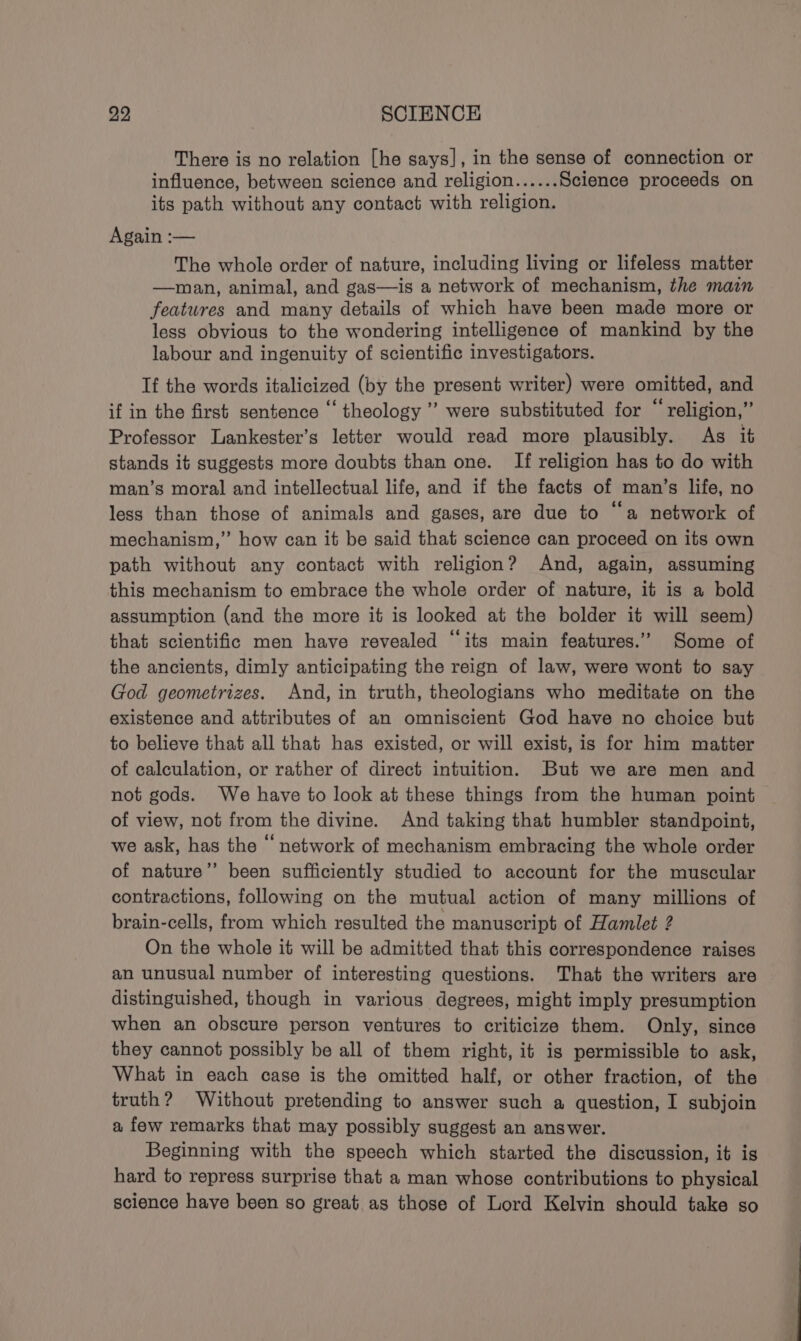 There is no relation [he says], in the sense of connection or influence, between science and religion...... Science proceeds on its path without any contact with religion. Again :-— The whole order of nature, including living or lifeless matter —man, animal, and gas—is a network of mechanism, the main features and many details of which have been made more or less obvious to the wondering intelligence of mankind by the labour and ingenuity of scientific investigators. If the words italicized (by the present writer) were omitted, and if in the first sentence ‘“‘ theology ”’ were substituted for “religion,” Professor Lankester’s letter would read more plausibly. As it stands it suggests more doubts than one. If religion has to do with man’s moral and intellectual life, and if the facts of man’s life, no less than those of animals and gases, are due to “a network of mechanism,” how can it be said that science can proceed on its own path without any contact with religion? And, again, assuming this mechanism to embrace the whole order of nature, it is a bold assumption (and the more it is looked at the bolder it will seem) that scientific men have revealed “its main features.” Some of the ancients, dimly anticipating the reign of law, were wont to say God geometrizes. And, in truth, theologians who meditate on the existence and attributes of an omniscient God have no choice but to believe that all that has existed, or will exist, is for him matter of calculation, or rather of direct intuition. But we are men and not gods. We have to look at these things from the human point of view, not from the divine. And taking that humbler standpoint, we ask, has the “ network of mechanism embracing the whole order of nature’”’ been sufficiently studied to account for the muscular contractions, following on the mutual action of many millions of brain-cells, from which resulted the manuscript of Hamlet ? On the whole it will be admitted that this correspondence raises an unusual number of interesting questions. That the writers are distinguished, though in various degrees, might imply presumption when an obscure person ventures to criticize them. Only, since they cannot possibly be all of them right, it is permissible to ask, What in each case is the omitted half, or other fraction, of the truth? Without pretending to answer such a question, I subjoin a few remarks that may possibly suggest an answer. Beginning with the speech which started the discussion, it is hard to repress surprise that a man whose contributions to physical science have been so great as those of Lord Kelvin should take so