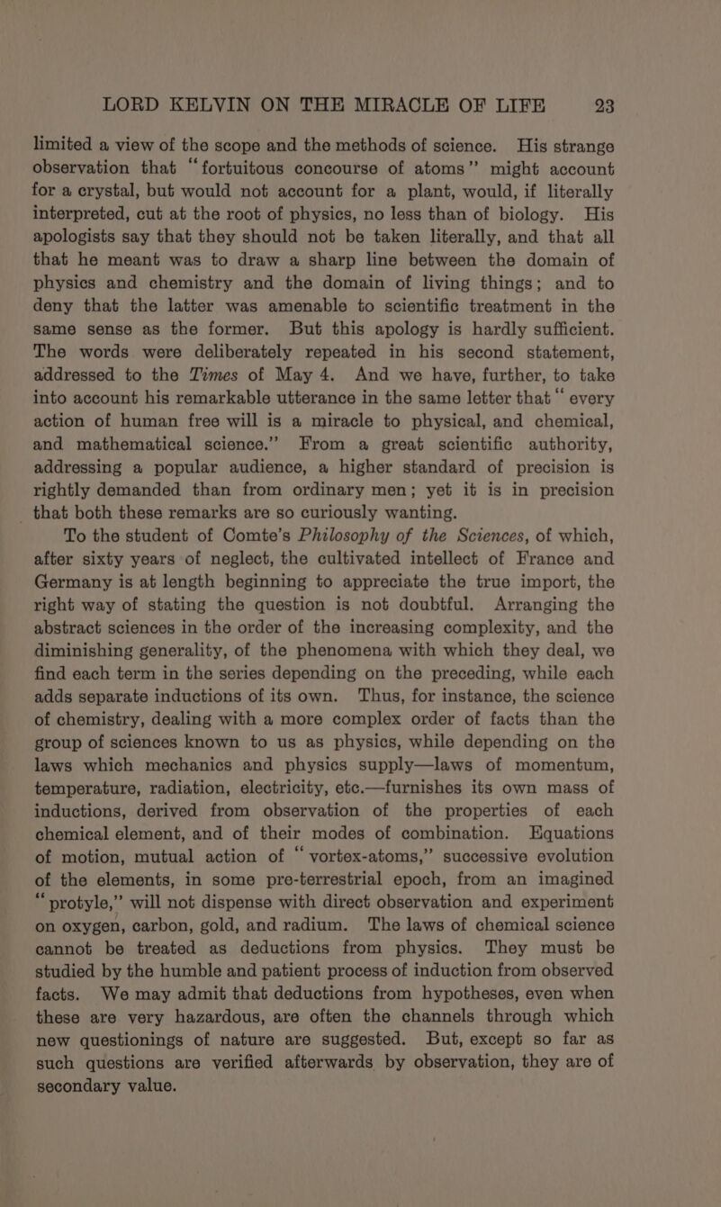 limited a view of the scope and the methods of science. His strange observation that “fortuitous concourse of atoms” might account for a crystal, but would not account for a plant, would, if literally interpreted, cut at the root of physics, no less than of biology. His apologists say that they should not be taken literally, and that all that he meant was to draw a sharp line between the domain of physics and chemistry and the domain of living things; and to deny that the latter was amenable to scientific treatment in the same sense as the former. But this apology is hardly sufficient. The words were deliberately repeated in his second statement, addressed to the Times of May 4. And we have, further, to take into account his remarkable utterance in the same letter that “ every action of human free will is a miracle to physical, and chemical, and mathematical science.” From a great scientific authority, addressing a popular audience, a higher standard of precision is rightly demanded than from ordinary men; yet it is in precision _ that both these remarks are so curiously wanting. To the student of Comte’s Philosophy of the Sciences, of which, after sixty years of neglect, the cultivated intellect of France and Germany is at length beginning to appreciate the true import, the right way of stating the question is not doubtful. Arranging the abstract sciences in the order of the increasing complexity, and the diminishing generality, of the phenomena with which they deal, we find each term in the series depending on the preceding, while each adds separate inductions of its own. ‘Thus, for instance, the science of chemistry, dealing with a more complex order of facts than the group of sciences known to us as physics, while depending on the laws which mechanics and physics supply—laws of momentum, temperature, radiation, electricity, etc.—furnishes its own mass of inductions, derived from observation of the properties of each chemical element, and of their modes of combination. Equations of motion, mutual action of “ vortex-atoms,” successive evolution of the elements, in some pre-terrestrial epoch, from an imagined “protyle,”’ will not dispense with direct observation and experiment on oxygen, carbon, gold, and radium. The laws of chemical science cannot be treated as deductions from physics. They must be studied by the humble and patient process of induction from observed facts. We may admit that deductions from hypotheses, even when these are very hazardous, are often the channels through which new questionings of nature are suggested. But, except so far as such questions are verified afterwards by observation, they are of secondary value.