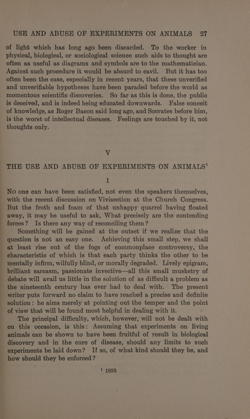of light which has long ago been discarded. To the worker in physical, biological, or sociological science such aids to thought are often as useful as diagrams and symbols are to the mathematician. Against such procedure it would be absurd to cavil. But it has too often been the case, especially in recent years, that these unverified and unverifiable hypotheses have been paraded before the world as momentous scientific discoveries. So far as this is done, the public is deceived, and is indeed being educated downwards. False conceit of knowledge, as Roger Bacon said long ago, and Socrates before him, is the worst of intellectual diseases. Feelings are touched by it, not thoughts only. V THE USE AND ABUSE OF EXPERIMENTS ON ANIMALS’ 1 No one can have been satisfied, not even the speakers themselves, with the recent discussion on Vivisection at the Church Congress. But the froth and foam of that unhappy quarrel having floated away, it may be useful to ask, What precisely are the contending forces? Is there any way of reconciling them ? Something will be gained at the outset if we realize that the question is not an easy one. Achieving this small step, we shall at least rise out of the fogs of commonplace controversy, the characteristic of which is that each party thinks the other to be mentally infirm, wilfully blind, or morally degraded. Lively epigram, brilliant sarcasm, passionate invective—all this small musketry of debate will avail us little in the solution of as difficult a problem as the nineteenth century has ever had to deal with. The present writer puts forward no claim to have reached a precise and definite solution: he aims merely at pointing out the temper and the point of view that will be found most helpful in dealing with it. The principal difficulty, which, however, will not be dealt with on this occasion, is this: Assuming that experiments on living animals can be shown to have been fruitful of result in biological discovery and in the cure of disease, should any limits to such experiments be laid down? If so, of what kind should they be, and how should they be enforced ? 1 1893