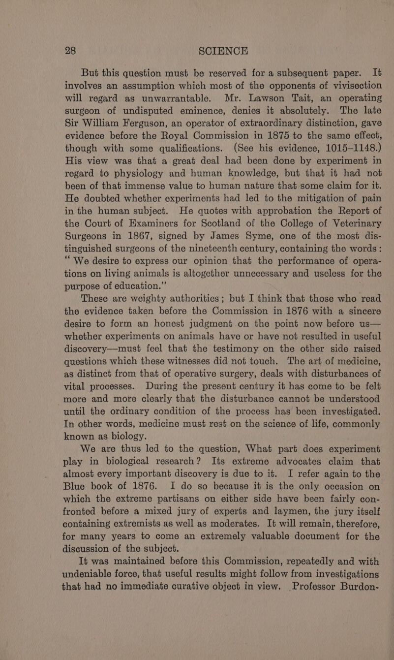 But this question must be reserved for a subsequent paper. It involves an assumption which most of the opponents of vivisection will regard as unwarrantable. Mr. Lawson Tait, an operating surgeon of undisputed eminence, denies it absolutely. The late Sir William Ferguson, an operator of extraordinary distinction, gave evidence before the Royal Commission in 1875 to the same effect, though with some qualifications. (See his evidence, 1015-1148.) His view was that a great deal had been done by experiment in regard to physiology and human knowledge, but that it had not been of that immense value to human nature that some claim for it. He doubted whether experiments had led to the mitigation of pain in the human subject. He quotes with approbation the Report of the Court of Examiners for Scotland of the College of Veterinary Surgeons in 1867, signed by James Syme, one of the most dis- tinguished surgeons of the nineteenth century, containing the words: “We desire to express our opinion that the performance of opera- tions on living animals is altogether unnecessary and useless for the purpose of education.” These are weighty authorities; but I think that those who read the evidence taken before the Commission in 1876 with a sincere desire to form an honest judgment.on the point now before us— whether experiments on animals have or have not resulted in useful discovery—must feel that the testimony on the other side raised questions which these witnesses did not touch. The art of medicine, as distinct from that of operative surgery, deals with disturbances of vital processes. During the present century it has come to be felt more and more clearly that the disturbance cannot be understood until the ordinary condition of the process has been investigated. In other words, medicine must rest on the science of life, commonly known as biology. We are thus led to the question, What part does experiment play in biological research? Its extreme advocates claim that almost every important discovery is due to it. I refer again to the Blue book of 1876. I do so because it is the only occasion on which the extreme partisans on either side have been fairly con- fronted before a mixed jury of experts and laymen, the jury itself containing extremists as well as moderates. It will remain, therefore, for many years to come an extremely valuable document for the discussion of the subject. It was maintained before this Commission, repeatedly and with undeniable force, that useful results might follow from investigations that had no immediate curative object in view. Professor Burdon-