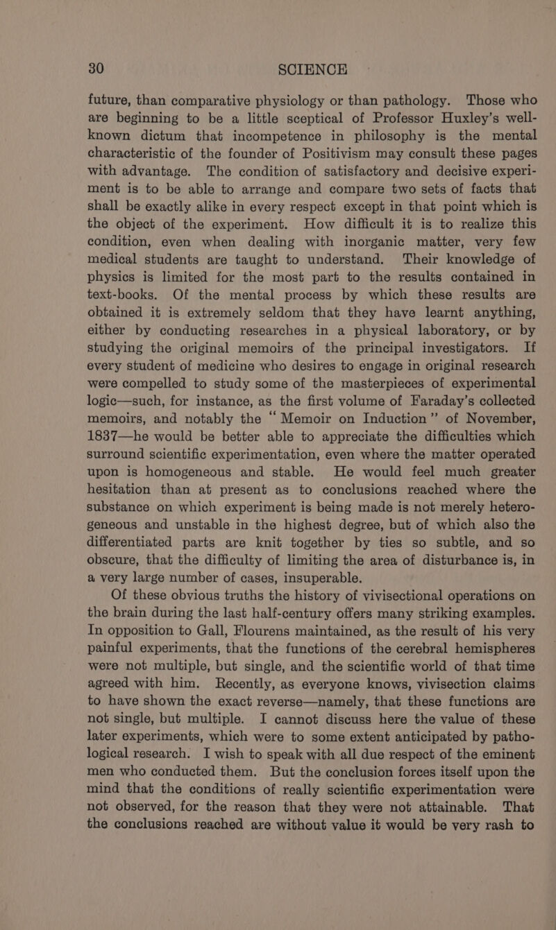 future, than comparative physiology or than pathology. Those who are beginning to be a little sceptical of Professor Huxley’s well- known dictum that incompetence in philosophy is the mental characteristic of the founder of Positivism may consult these pages with advantage. The condition of satisfactory and decisive experi- ment is to be able to arrange and compare two sets of facts that shall be exactly alike in every respect except in that point which is the object of the experiment. How difficult it is to realize this condition, even when dealing with inorganic matter, very few medical students are taught to understand. ‘Their knowledge of physics is limited for the most part to the results contained in text-books. Of the mental process by which these results are obtained it is extremely seldom that they have learnt anything, either by conducting researches in a physical laboratory, or by studying the original memoirs of the principal investigators. If every student of medicine who desires to engage in original research were compelled to study some of the masterpieces of experimental logic—such, for instance, as the first volume of Faraday’s collected memoirs, and notably the “ Memoir on Induction’? of November, 1837—he would be better able to appreciate the difficulties which surround scientific experimentation, even where the matter operated upon is homogeneous and stable. He would feel much greater hesitation than at present as to conclusions reached where the substance on which experiment is being made is not merely hetero- geneous and unstable in the highest degree, but of which also the differentiated parts are knit together by ties so subtle, and so obscure, that the difficulty of limiting the area of disturbance is, in a very large number of cases, insuperable. Of these obvious truths the history of vivisectional operations on the brain during the last half-century offers many striking examples. In opposition to Gall, Flourens maintained, as the result of his very painful experiments, that the functions of the cerebral hemispheres were not multiple, but single, and the scientific world of that time agreed with him. Recently, as everyone knows, vivisection claims to have shown the exact reverse—namely, that these functions are not single, but multiple. I cannot discuss here the value of these later experiments, which were to some extent anticipated by patho- logical research. I wish to speak with all due respect of the eminent men who conducted them. But the conclusion forces itself upon the mind that the conditions of really scientific experimentation were not observed, for the reason that they were not attainable. That the conclusions reached are without value it would be very rash to