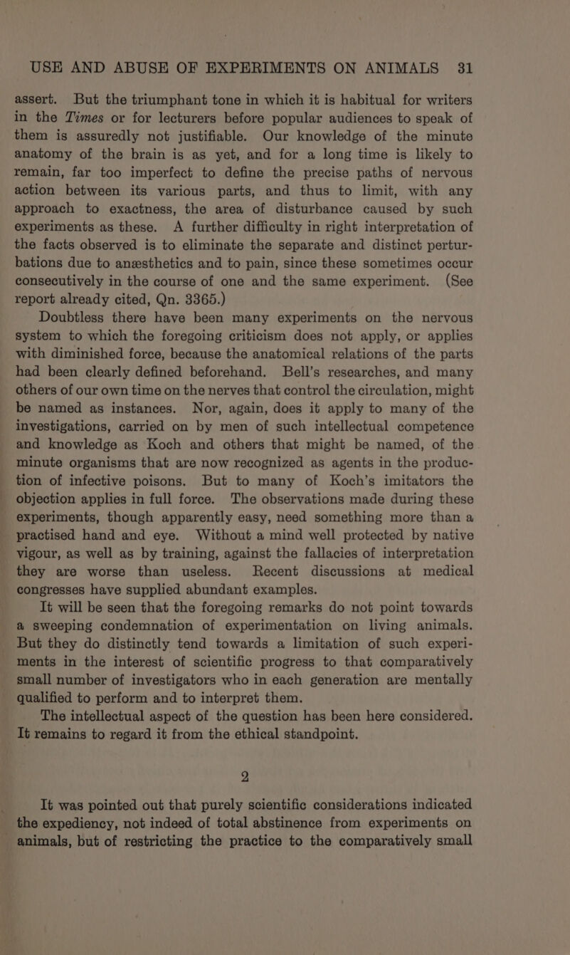 assert. But the triumphant tone in which it is habitual for writers in the Times or for lecturers before popular audiences to speak of them is assuredly not justifiable. Our knowledge of the minute anatomy of the brain is as yet, and for a long time is likely to remain, far too imperfect to define the precise paths of nervous action between its various parts, and thus to limit, with any approach to exactness, the area of disturbance caused by such experiments as these. A further difficulty in right interpretation of the facts observed is to eliminate the separate and distinct pertur- bations due to anesthetics and to pain, since these sometimes occur consecutively in the course of one and the same experiment. (See report already cited, Qn. 3365.) Doubtless there have been many experiments on the nervous system to which the foregoing criticism does not apply, or applies with diminished force, because the anatomical relations of the parts had been clearly defined beforehand. Bell’s researches, and many others of our own time on the nerves that control the circulation, might be named as instances. Nor, again, does it apply to many of the investigations, carried on by men of such intellectual competence and knowledge as Koch and others that might be named, of the minute organisms that are now recognized as agents in the produc- tion of infective poisons. But to many of Koch’s imitators the objection applies in full force. The observations made during these experiments, though apparently easy, need something more than a practised hand and eye. Without a mind well protected by native vigour, as well as by training, against the fallacies of interpretation they are worse than useless. Recent discussions at medical congresses have supplied abundant examples. It will be seen that the foregoing remarks do not point towards &amp; sweeping condemnation of experimentation on living animals. But they do distinctly tend towards a limitation of such experi- ments in the interest of scientific progress to that comparatively small number of investigators who in each generation are mentally qualified to perform and to interpret them. The intellectual aspect of the question has been here considered. It remains to regard it from the ethical standpoint. 2 It was pointed out that purely scientific considerations indicated the expediency, not indeed of total abstinence from experiments on animals, but of restricting the practice to the comparatively small