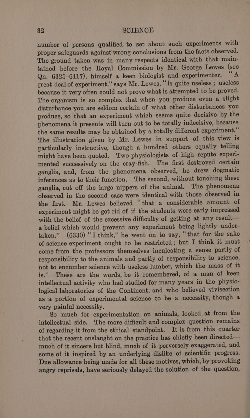 number of persons qualified to set about such experiments with proper safeguards against wrong conclusions from the facts observed. The ground taken was in many respects identical with that main- tained before the Royal Commission by Mr. George Lewes (see Qn. 6325-6417), himself a keen biologist and experimenter. A great deal of experiment,’ says Mr. Lewes, ‘igs quite useless ; useless because it very often could not prove what is attempted to be proved. The organism is so complex that when you produce even a slight disturbance you are seldom certain of what other disturbances you produce, so that an experiment which seems quite decisive by the phenomena it presents will turn out to be totally indecisive, because the same results may be obtained by a totally different experiment.” The illustration given by Mr. Lewes in support of this view is particularly instructive, though a hundred others equally telling might have been quoted. Two physiologists of high repute experi- mented successively on the cray-fish. The first destroyed certain ganglia, and, from the phenomena observed, he drew dogmatic inferences as to their function. The second, without touching these ganglia, cut off the large nippers of the animal. The phenomena observed in the second case were identical with those observed in the first. Mr. Lewes believed “that a considerable amount of experiment might be got rid of if the students were early impressed with the belief of the excessive difficulty of getting at any result— a belief which would prevent any experiment being lightly under- taken.” (6330) ‘I think,” he went on to say, that for the sake of science experiment ought to be restricted; but I think it must come from the professors themselves inculcating a sense partly of responsibility to the animals and partly of responsibility to science, not to encumber science with useless lumber, which the mass of it is.” These are the words, be it remembered, of a man of keen intellectual activity who had studied for many years in the physio- logical laboratories of the Continent, and who believed vivisection as a portion of experimental science to be a necessity, though a very painful necessity. So much for experimentation on animals, looked at from the intellectual side. The more difficult and complex question remains of regarding it from the ethical standpoint. It is from this quarter that the recent onslaught on the practice has chiefly been directed— much of it sincere but blind, much of it perversely exaggerated, and some of it inspired by an underlying dislike of scientific progress. Due allowance being made for all these motives, which, by provoking angry reprisals, have seriously delayed the solution of the question,